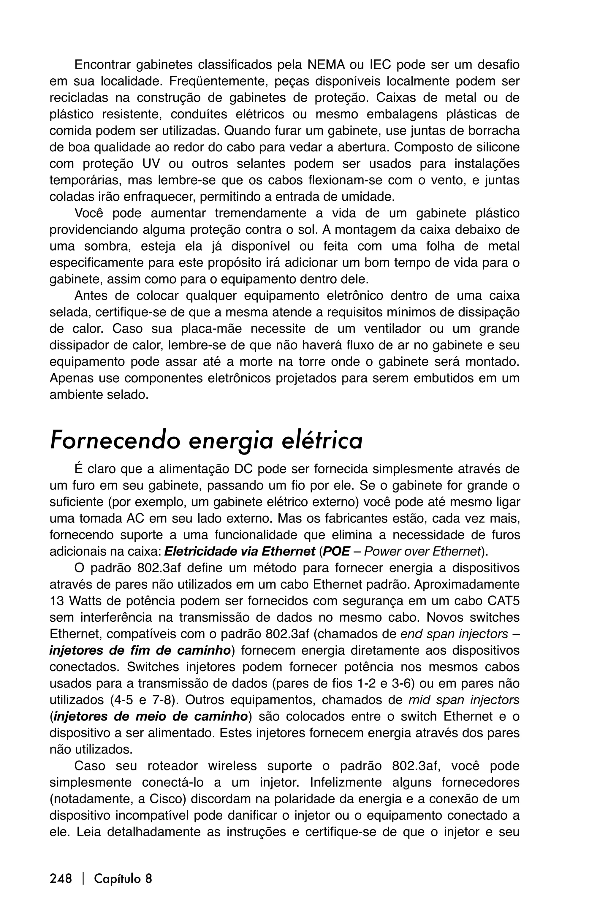 Encontrar gabinetes classificados pela NEMA ou IEC pode ser um desafio
em sua localidade. Freqüentemente, peças disponíveis localmente podem ser
recicladas na construção de gabinetes de proteção. Caixas de metal ou de
plástico resistente, conduítes elétricos ou mesmo embalagens plásticas de
comida podem ser utilizadas. Quando furar um gabinete, use juntas de borracha
de boa qualidade ao redor do cabo para vedar a abertura. Composto de silicone
com proteção UV ou outros selantes podem ser usados para instalações
temporárias, mas lembre-se que os cabos flexionam-se com o vento, e juntas
coladas irão enfraquecer, permitindo a entrada de umidade.
     Você pode aumentar tremendamente a vida de um gabinete plástico
providenciando alguma proteção contra o sol. A montagem da caixa debaixo de
uma sombra, esteja ela já disponível ou feita com uma folha de metal
especificamente para este propósito irá adicionar um bom tempo de vida para o
gabinete, assim como para o equipamento dentro dele.
     Antes de colocar qualquer equipamento eletrônico dentro de uma caixa
selada, certifique-se de que a mesma atende a requisitos mínimos de dissipação
de calor. Caso sua placa-mãe necessite de um ventilador ou um grande
dissipador de calor, lembre-se de que não haverá fluxo de ar no gabinete e seu
equipamento pode assar até a morte na torre onde o gabinete será montado.
Apenas use componentes eletrônicos projetados para serem embutidos em um
ambiente selado.


Fornecendo energia elétrica
      É claro que a alimentação DC pode ser fornecida simplesmente através de
um furo em seu gabinete, passando um fio por ele. Se o gabinete for grande o
suficiente (por exemplo, um gabinete elétrico externo) você pode até mesmo ligar
uma tomada AC em seu lado externo. Mas os fabricantes estão, cada vez mais,
fornecendo suporte a uma funcionalidade que elimina a necessidade de furos
adicionais na caixa: Eletricidade via Ethernet (POE – Power over Ethernet).
      O padrão 802.3af define um método para fornecer energia a dispositivos
através de pares não utilizados em um cabo Ethernet padrão. Aproximadamente
13 Watts de potência podem ser fornecidos com segurança em um cabo CAT5
sem interferência na transmissão de dados no mesmo cabo. Novos switches
Ethernet, compatíveis com o padrão 802.3af (chamados de end span injectors –
injetores de fim de caminho) fornecem energia diretamente aos dispositivos
conectados. Switches injetores podem fornecer potência nos mesmos cabos
usados para a transmissão de dados (pares de fios 1-2 e 3-6) ou em pares não
utilizados (4-5 e 7-8). Outros equipamentos, chamados de mid span injectors
(injetores de meio de caminho) são colocados entre o switch Ethernet e o
dispositivo a ser alimentado. Estes injetores fornecem energia através dos pares
não utilizados.
      Caso seu roteador wireless suporte o padrão 802.3af, você pode
simplesmente conectá-lo a um injetor. Infelizmente alguns fornecedores
(notadamente, a Cisco) discordam na polaridade da energia e a conexão de um
dispositivo incompatível pode danificar o injetor ou o equipamento conectado a
ele. Leia detalhadamente as instruções e certifique-se de que o injetor e seu


248  Capítulo 8
 