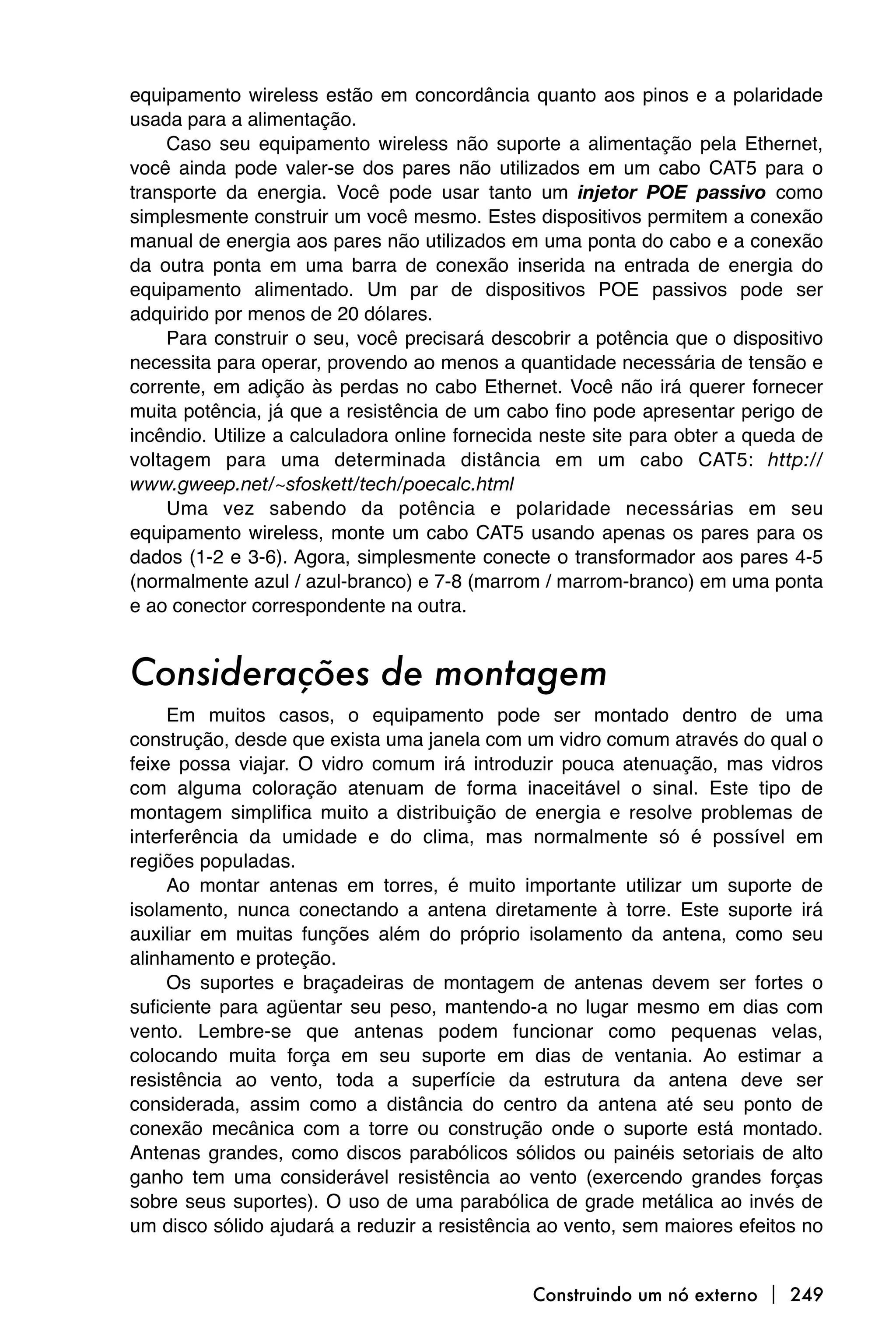 equipamento wireless estão em concordância quanto aos pinos e a polaridade
usada para a alimentação.
    Caso seu equipamento wireless não suporte a alimentação pela Ethernet,
você ainda pode valer-se dos pares não utilizados em um cabo CAT5 para o
transporte da energia. Você pode usar tanto um injetor POE passivo como
simplesmente construir um você mesmo. Estes dispositivos permitem a conexão
manual de energia aos pares não utilizados em uma ponta do cabo e a conexão
da outra ponta em uma barra de conexão inserida na entrada de energia do
equipamento alimentado. Um par de dispositivos POE passivos pode ser
adquirido por menos de 20 dólares.
    Para construir o seu, você precisará descobrir a potência que o dispositivo
necessita para operar, provendo ao menos a quantidade necessária de tensão e
corrente, em adição às perdas no cabo Ethernet. Você não irá querer fornecer
muita potência, já que a resistência de um cabo fino pode apresentar perigo de
incêndio. Utilize a calculadora online fornecida neste site para obter a queda de
voltagem para uma determinada distância em um cabo CAT5: http://
www.gweep.net/~sfoskett/tech/poecalc.html
    Uma vez sabendo da potência e polaridade necessárias em seu
equipamento wireless, monte um cabo CAT5 usando apenas os pares para os
dados (1-2 e 3-6). Agora, simplesmente conecte o transformador aos pares 4-5
(normalmente azul / azul-branco) e 7-8 (marrom / marrom-branco) em uma ponta
e ao conector correspondente na outra.


Considerações de montagem
     Em muitos casos, o equipamento pode ser montado dentro de uma
construção, desde que exista uma janela com um vidro comum através do qual o
feixe possa viajar. O vidro comum irá introduzir pouca atenuação, mas vidros
com alguma coloração atenuam de forma inaceitável o sinal. Este tipo de
montagem simplifica muito a distribuição de energia e resolve problemas de
interferência da umidade e do clima, mas normalmente só é possível em
regiões populadas.
     Ao montar antenas em torres, é muito importante utilizar um suporte de
isolamento, nunca conectando a antena diretamente à torre. Este suporte irá
auxiliar em muitas funções além do próprio isolamento da antena, como seu
alinhamento e proteção.
     Os suportes e braçadeiras de montagem de antenas devem ser fortes o
suficiente para agüentar seu peso, mantendo-a no lugar mesmo em dias com
vento. Lembre-se que antenas podem funcionar como pequenas velas,
colocando muita força em seu suporte em dias de ventania. Ao estimar a
resistência ao vento, toda a superfície da estrutura da antena deve ser
considerada, assim como a distância do centro da antena até seu ponto de
conexão mecânica com a torre ou construção onde o suporte está montado.
Antenas grandes, como discos parabólicos sólidos ou painéis setoriais de alto
ganho tem uma considerável resistência ao vento (exercendo grandes forças
sobre seus suportes). O uso de uma parabólica de grade metálica ao invés de
um disco sólido ajudará a reduzir a resistência ao vento, sem maiores efeitos no


                                               Construindo um nó externo  249
 