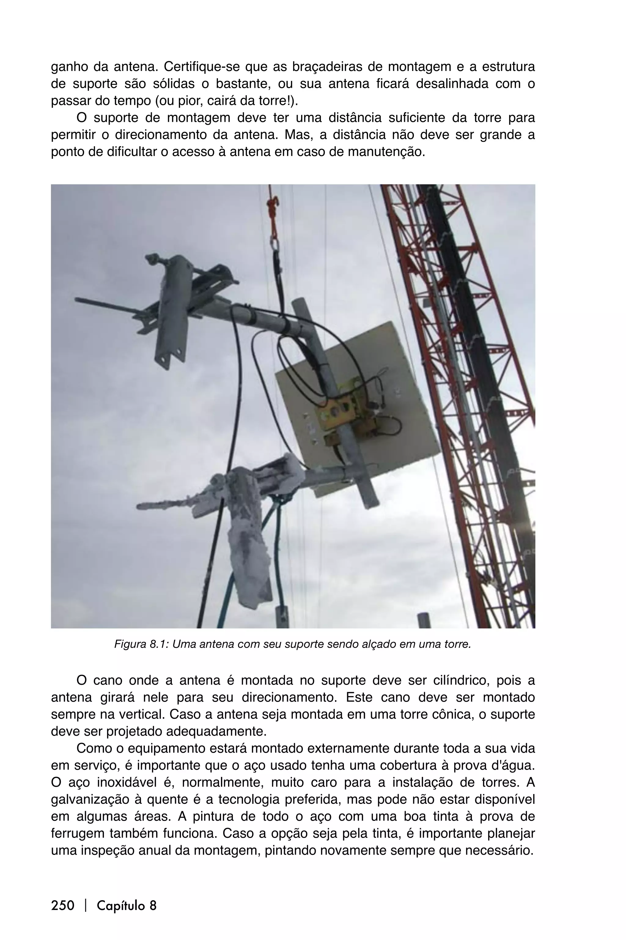 ganho da antena. Certifique-se que as braçadeiras de montagem e a estrutura
de suporte são sólidas o bastante, ou sua antena ficará desalinhada com o
passar do tempo (ou pior, cairá da torre!).
    O suporte de montagem deve ter uma distância suficiente da torre para
permitir o direcionamento da antena. Mas, a distância não deve ser grande a
ponto de dificultar o acesso à antena em caso de manutenção.




          Figura 8.1: Uma antena com seu suporte sendo alçado em uma torre.


     O cano onde a antena é montada no suporte deve ser cilíndrico, pois a
antena girará nele para seu direcionamento. Este cano deve ser montado
sempre na vertical. Caso a antena seja montada em uma torre cônica, o suporte
deve ser projetado adequadamente.
     Como o equipamento estará montado externamente durante toda a sua vida
em serviço, é importante que o aço usado tenha uma cobertura à prova d'água.
O aço inoxidável é, normalmente, muito caro para a instalação de torres. A
galvanização à quente é a tecnologia preferida, mas pode não estar disponível
em algumas áreas. A pintura de todo o aço com uma boa tinta à prova de
ferrugem também funciona. Caso a opção seja pela tinta, é importante planejar
uma inspeção anual da montagem, pintando novamente sempre que necessário.



250  Capítulo 8
 