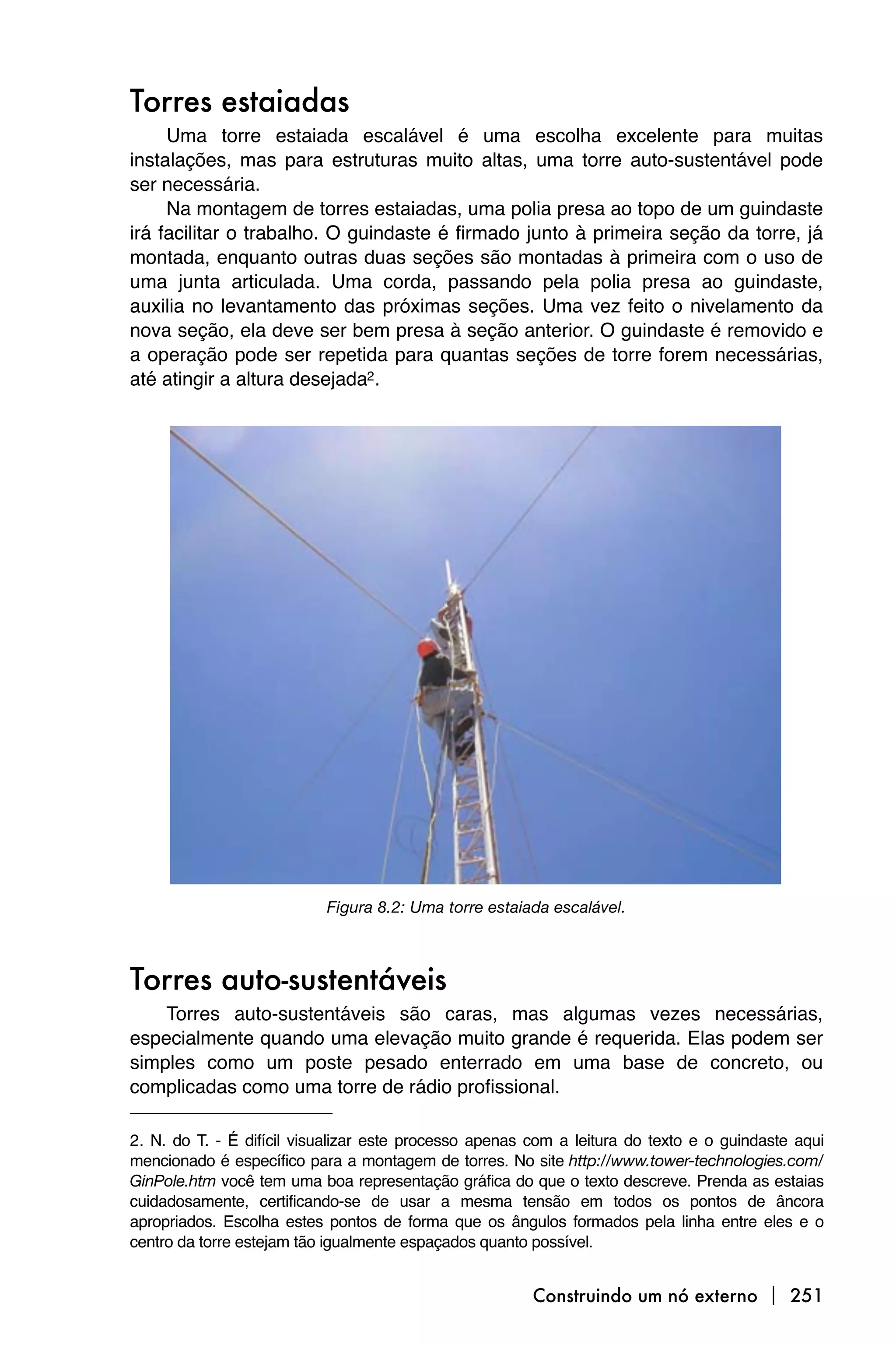 Torres estaiadas
     Uma torre estaiada escalável é uma escolha excelente para muitas
instalações, mas para estruturas muito altas, uma torre auto-sustentável pode
ser necessária.
     Na montagem de torres estaiadas, uma polia presa ao topo de um guindaste
irá facilitar o trabalho. O guindaste é firmado junto à primeira seção da torre, já
montada, enquanto outras duas seções são montadas à primeira com o uso de
uma junta articulada. Uma corda, passando pela polia presa ao guindaste,
auxilia no levantamento das próximas seções. Uma vez feito o nivelamento da
nova seção, ela deve ser bem presa à seção anterior. O guindaste é removido e
a operação pode ser repetida para quantas seções de torre forem necessárias,
até atingir a altura desejada2.




                           Figura 8.2: Uma torre estaiada escalável.



Torres auto-sustentáveis
    Torres auto-sustentáveis são caras, mas algumas vezes necessárias,
especialmente quando uma elevação muito grande é requerida. Elas podem ser
simples como um poste pesado enterrado em uma base de concreto, ou
complicadas como uma torre de rádio profissional.

2. N. do T. - É difícil visualizar este processo apenas com a leitura do texto e o guindaste aqui
mencionado é específico para a montagem de torres. No site http://www.tower-technologies.com/
GinPole.htm você tem uma boa representação gráfica do que o texto descreve. Prenda as estaias
cuidadosamente, certificando-se de usar a mesma tensão em todos os pontos de âncora
apropriados. Escolha estes pontos de forma que os ângulos formados pela linha entre eles e o
centro da torre estejam tão igualmente espaçados quanto possível.


                                                        Construindo um nó externo  251
 