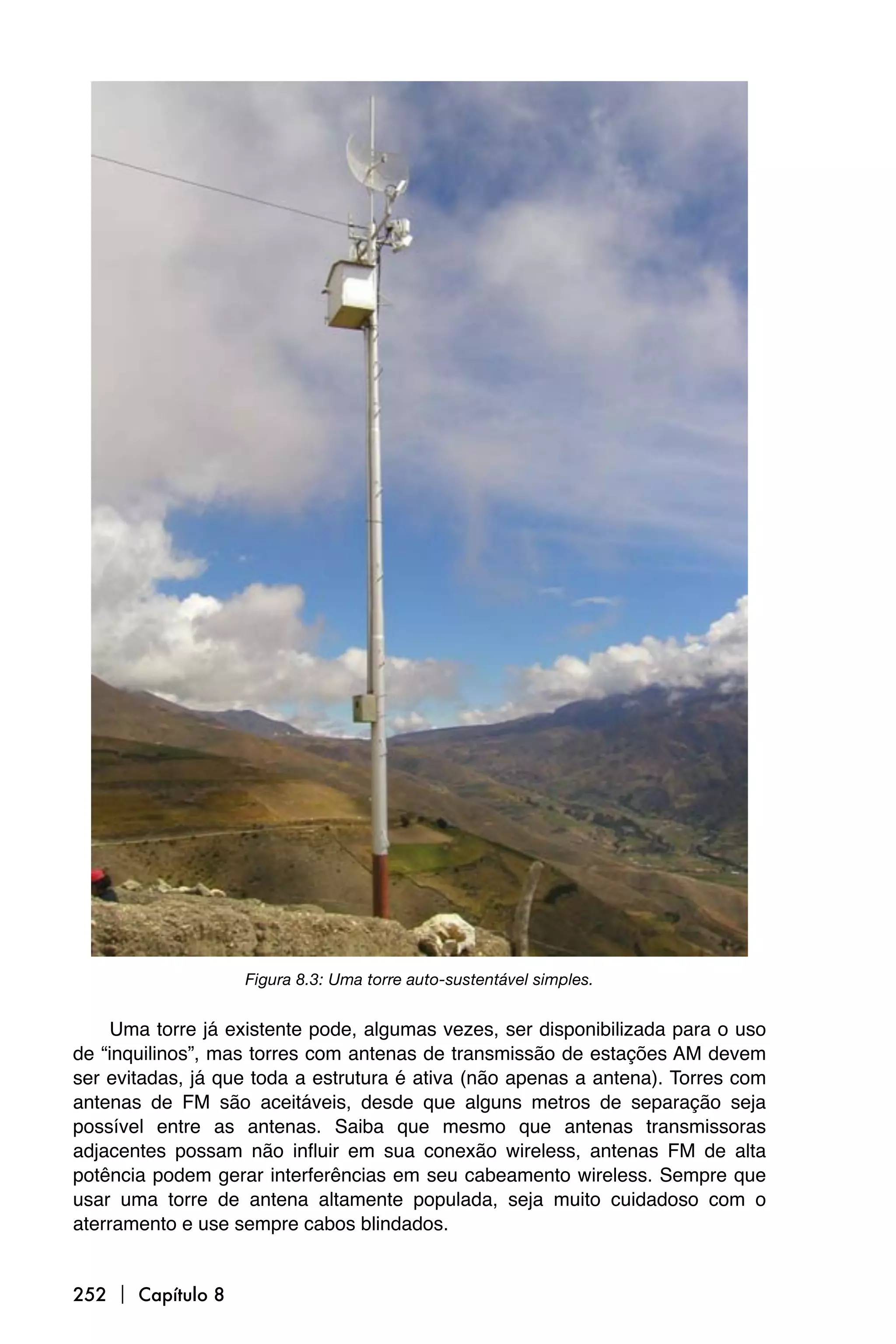 Figura 8.3: Uma torre auto-sustentável simples.


     Uma torre já existente pode, algumas vezes, ser disponibilizada para o uso
de “inquilinos”, mas torres com antenas de transmissão de estações AM devem
ser evitadas, já que toda a estrutura é ativa (não apenas a antena). Torres com
antenas de FM são aceitáveis, desde que alguns metros de separação seja
possível entre as antenas. Saiba que mesmo que antenas transmissoras
adjacentes possam não influir em sua conexão wireless, antenas FM de alta
potência podem gerar interferências em seu cabeamento wireless. Sempre que
usar uma torre de antena altamente populada, seja muito cuidadoso com o
aterramento e use sempre cabos blindados.


252  Capítulo 8
 