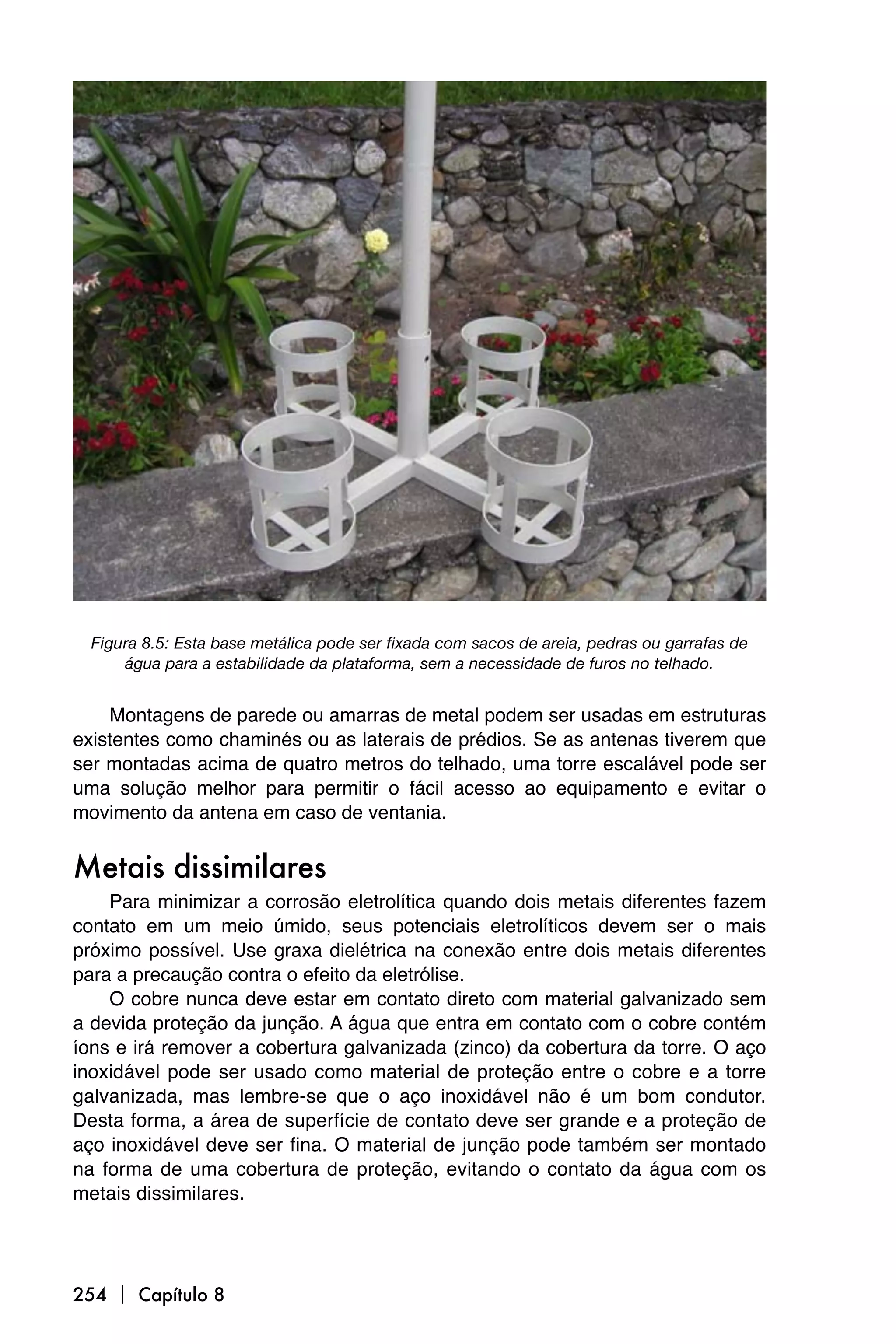 Figura 8.5: Esta base metálica pode ser fixada com sacos de areia, pedras ou garrafas de
      água para a estabilidade da plataforma, sem a necessidade de furos no telhado.


    Montagens de parede ou amarras de metal podem ser usadas em estruturas
existentes como chaminés ou as laterais de prédios. Se as antenas tiverem que
ser montadas acima de quatro metros do telhado, uma torre escalável pode ser
uma solução melhor para permitir o fácil acesso ao equipamento e evitar o
movimento da antena em caso de ventania.


Metais dissimilares
    Para minimizar a corrosão eletrolítica quando dois metais diferentes fazem
contato em um meio úmido, seus potenciais eletrolíticos devem ser o mais
próximo possível. Use graxa dielétrica na conexão entre dois metais diferentes
para a precaução contra o efeito da eletrólise.
    O cobre nunca deve estar em contato direto com material galvanizado sem
a devida proteção da junção. A água que entra em contato com o cobre contém
íons e irá remover a cobertura galvanizada (zinco) da cobertura da torre. O aço
inoxidável pode ser usado como material de proteção entre o cobre e a torre
galvanizada, mas lembre-se que o aço inoxidável não é um bom condutor.
Desta forma, a área de superfície de contato deve ser grande e a proteção de
aço inoxidável deve ser fina. O material de junção pode também ser montado
na forma de uma cobertura de proteção, evitando o contato da água com os
metais dissimilares.




254  Capítulo 8
 