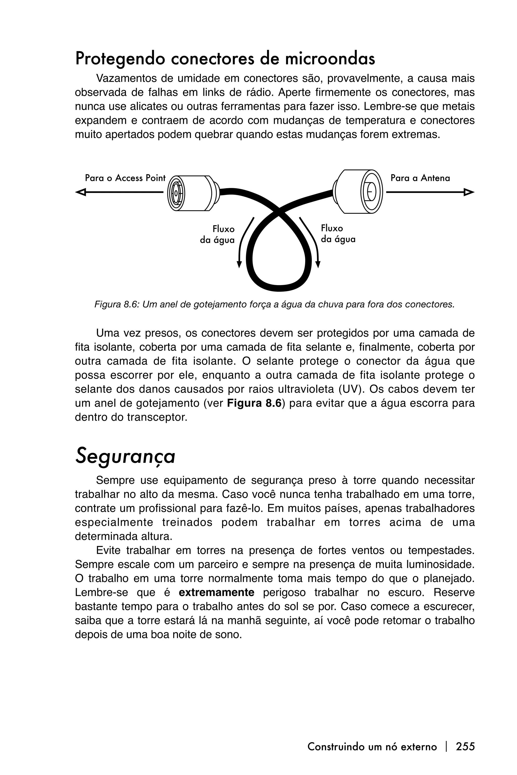 Protegendo conectores de microondas
    Vazamentos de umidade em conectores são, provavelmente, a causa mais
observada de falhas em links de rádio. Aperte firmemente os conectores, mas
nunca use alicates ou outras ferramentas para fazer isso. Lembre-se que metais
expandem e contraem de acordo com mudanças de temperatura e conectores
muito apertados podem quebrar quando estas mudanças forem extremas.




   Figura 8.6: Um anel de gotejamento força a água da chuva para fora dos conectores.


      Uma vez presos, os conectores devem ser protegidos por uma camada de
fita isolante, coberta por uma camada de fita selante e, finalmente, coberta por
outra camada de fita isolante. O selante protege o conector da água que
possa escorrer por ele, enquanto a outra camada de fita isolante protege o
selante dos danos causados por raios ultravioleta (UV). Os cabos devem ter
um anel de gotejamento (ver Figura 8.6) para evitar que a água escorra para
dentro do transceptor.


Segurança
    Sempre use equipamento de segurança preso à torre quando necessitar
trabalhar no alto da mesma. Caso você nunca tenha trabalhado em uma torre,
contrate um profissional para fazê-lo. Em muitos países, apenas trabalhadores
especialmente treinados podem trabalhar em torres acima de uma
determinada altura.
    Evite trabalhar em torres na presença de fortes ventos ou tempestades.
Sempre escale com um parceiro e sempre na presença de muita luminosidade.
O trabalho em uma torre normalmente toma mais tempo do que o planejado.
Lembre-se que é extremamente perigoso trabalhar no escuro. Reserve
bastante tempo para o trabalho antes do sol se por. Caso comece a escurecer,
saiba que a torre estará lá na manhã seguinte, aí você pode retomar o trabalho
depois de uma boa noite de sono.




                                                   Construindo um nó externo  255
 