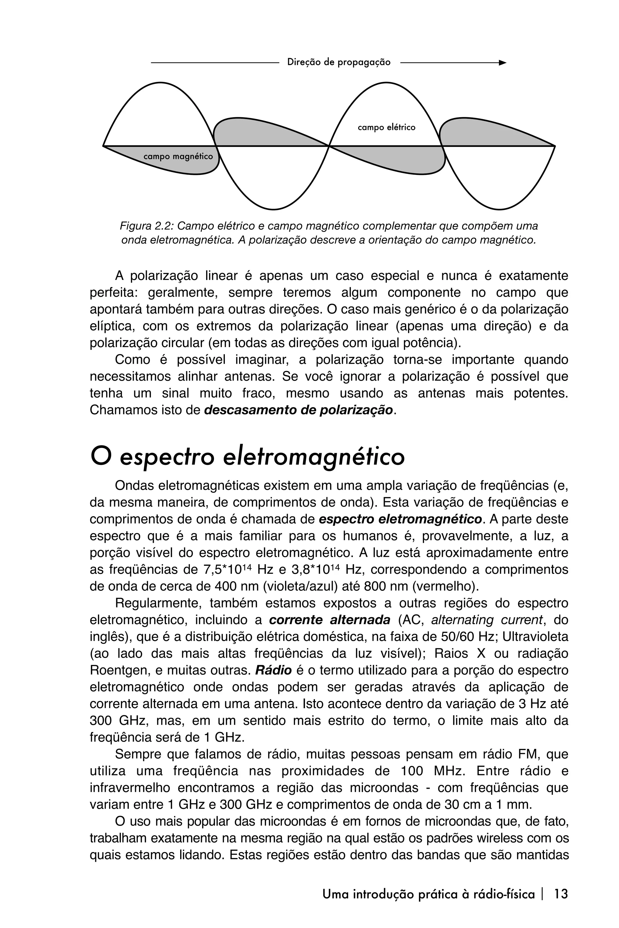 Figura 2.2: Campo elétrico e campo magnético complementar que compõem uma
     onda eletromagnética. A polarização descreve a orientação do campo magnético.


     A polarização linear é apenas um caso especial e nunca é exatamente
perfeita: geralmente, sempre teremos algum componente no campo que
apontará também para outras direções. O caso mais genérico é o da polarização
elíptica, com os extremos da polarização linear (apenas uma direção) e da
polarização circular (em todas as direções com igual potência).
     Como é possível imaginar, a polarização torna-se importante quando
necessitamos alinhar antenas. Se você ignorar a polarização é possível que
tenha um sinal muito fraco, mesmo usando as antenas mais potentes.
Chamamos isto de descasamento de polarização.


O espectro eletromagnético
      Ondas eletromagnéticas existem em uma ampla variação de freqüências (e,
da mesma maneira, de comprimentos de onda). Esta variação de freqüências e
comprimentos de onda é chamada de espectro eletromagnético. A parte deste
espectro que é a mais familiar para os humanos é, provavelmente, a luz, a
porção visível do espectro eletromagnético. A luz está aproximadamente entre
as freqüências de 7,5*1014 Hz e 3,8*1014 Hz, correspondendo a comprimentos
de onda de cerca de 400 nm (violeta/azul) até 800 nm (vermelho).
      Regularmente, também estamos expostos a outras regiões do espectro
eletromagnético, incluindo a corrente alternada (AC, alternating current, do
inglês), que é a distribuição elétrica doméstica, na faixa de 50/60 Hz; Ultravioleta
(ao lado das mais altas freqüências da luz visível); Raios X ou radiação
Roentgen, e muitas outras. Rádio é o termo utilizado para a porção do espectro
eletromagnético onde ondas podem ser geradas através da aplicação de
corrente alternada em uma antena. Isto acontece dentro da variação de 3 Hz até
300 GHz, mas, em um sentido mais estrito do termo, o limite mais alto da
freqüência será de 1 GHz.
      Sempre que falamos de rádio, muitas pessoas pensam em rádio FM, que
utiliza uma freqüência nas proximidades de 100 MHz. Entre rádio e
infravermelho encontramos a região das microondas - com freqüências que
variam entre 1 GHz e 300 GHz e comprimentos de onda de 30 cm a 1 mm.
      O uso mais popular das microondas é em fornos de microondas que, de fato,
trabalham exatamente na mesma região na qual estão os padrões wireless com os
quais estamos lidando. Estas regiões estão dentro das bandas que são mantidas

                                          Uma introdução prática à rádio-física  13
 