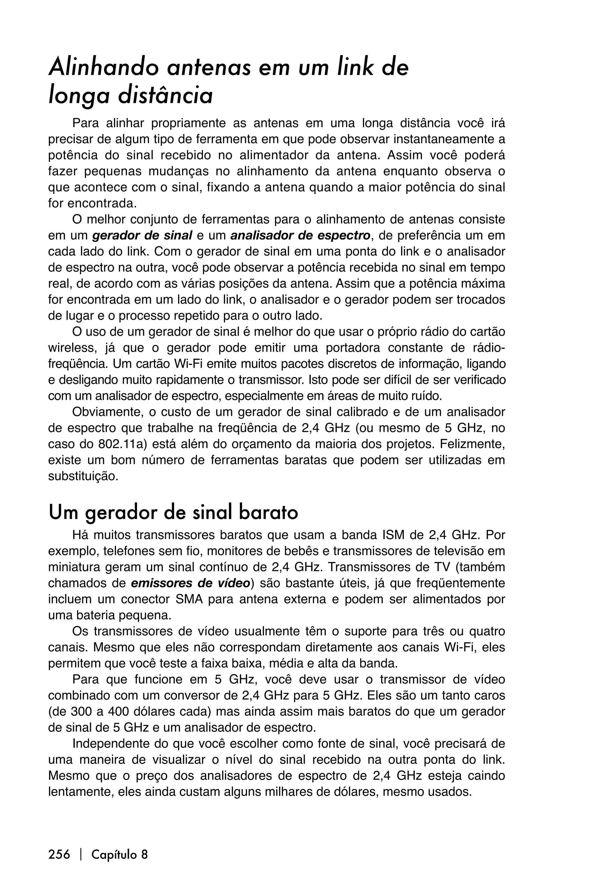 Alinhando antenas em um link de
longa distância
     Para alinhar propriamente as antenas em uma longa distância você irá
precisar de algum tipo de ferramenta em que pode observar instantaneamente a
potência do sinal recebido no alimentador da antena. Assim você poderá
fazer pequenas mudanças no alinhamento da antena enquanto observa o
que acontece com o sinal, fixando a antena quando a maior potência do sinal
for encontrada.
     O melhor conjunto de ferramentas para o alinhamento de antenas consiste
em um gerador de sinal e um analisador de espectro, de preferência um em
cada lado do link. Com o gerador de sinal em uma ponta do link e o analisador
de espectro na outra, você pode observar a potência recebida no sinal em tempo
real, de acordo com as várias posições da antena. Assim que a potência máxima
for encontrada em um lado do link, o analisador e o gerador podem ser trocados
de lugar e o processo repetido para o outro lado.
     O uso de um gerador de sinal é melhor do que usar o próprio rádio do cartão
wireless, já que o gerador pode emitir uma portadora constante de rádio-
freqüência. Um cartão Wi-Fi emite muitos pacotes discretos de informação, ligando
e desligando muito rapidamente o transmissor. Isto pode ser difícil de ser verificado
com um analisador de espectro, especialmente em áreas de muito ruído.
     Obviamente, o custo de um gerador de sinal calibrado e de um analisador
de espectro que trabalhe na freqüência de 2,4 GHz (ou mesmo de 5 GHz, no
caso do 802.11a) está além do orçamento da maioria dos projetos. Felizmente,
existe um bom número de ferramentas baratas que podem ser utilizadas em
substituição.


Um gerador de sinal barato
     Há muitos transmissores baratos que usam a banda ISM de 2,4 GHz. Por
exemplo, telefones sem fio, monitores de bebês e transmissores de televisão em
miniatura geram um sinal contínuo de 2,4 GHz. Transmissores de TV (também
chamados de emissores de vídeo) são bastante úteis, já que freqüentemente
incluem um conector SMA para antena externa e podem ser alimentados por
uma bateria pequena.
     Os transmissores de vídeo usualmente têm o suporte para três ou quatro
canais. Mesmo que eles não correspondam diretamente aos canais Wi-Fi, eles
permitem que você teste a faixa baixa, média e alta da banda.
     Para que funcione em 5 GHz, você deve usar o transmissor de vídeo
combinado com um conversor de 2,4 GHz para 5 GHz. Eles são um tanto caros
(de 300 a 400 dólares cada) mas ainda assim mais baratos do que um gerador
de sinal de 5 GHz e um analisador de espectro.
     Independente do que você escolher como fonte de sinal, você precisará de
uma maneira de visualizar o nível do sinal recebido na outra ponta do link.
Mesmo que o preço dos analisadores de espectro de 2,4 GHz esteja caindo
lentamente, eles ainda custam alguns milhares de dólares, mesmo usados.



256  Capítulo 8
 