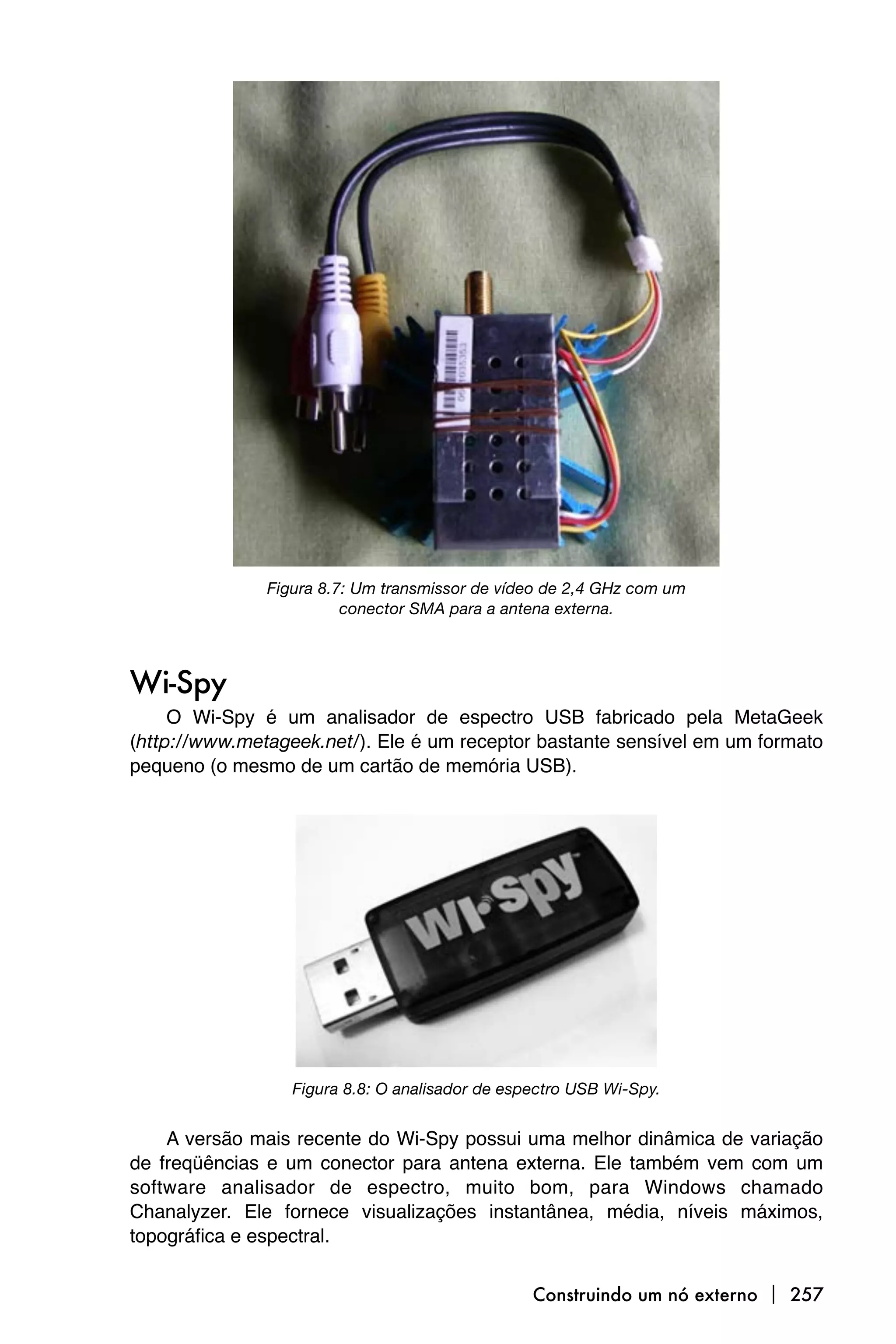 Figura 8.7: Um transmissor de vídeo de 2,4 GHz com um
                         conector SMA para a antena externa.



Wi-Spy
     O Wi-Spy é um analisador de espectro USB fabricado pela MetaGeek
(http://www.metageek.net/). Ele é um receptor bastante sensível em um formato
pequeno (o mesmo de um cartão de memória USB).




                  Figura 8.8: O analisador de espectro USB Wi-Spy.


    A versão mais recente do Wi-Spy possui uma melhor dinâmica de variação
de freqüências e um conector para antena externa. Ele também vem com um
software analisador de espectro, muito bom, para Windows chamado
Chanalyzer. Ele fornece visualizações instantânea, média, níveis máximos,
topográfica e espectral.


                                                 Construindo um nó externo  257
 