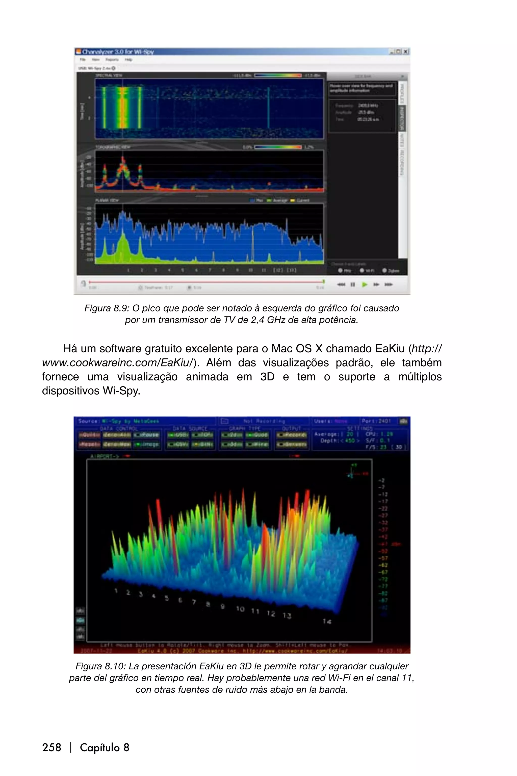 Figura 8.9: O pico que pode ser notado à esquerda do gráfico foi causado
                  por um transmissor de TV de 2,4 GHz de alta potência.


    Há um software gratuito excelente para o Mac OS X chamado EaKiu (http://
www.cookwareinc.com/EaKiu/). Além das visualizações padrão, ele também
fornece uma visualização animada em 3D e tem o suporte a múltiplos
dispositivos Wi-Spy.




      Figura 8.10: La presentación EaKiu en 3D le permite rotar y agrandar cualquier
     parte del gráfico en tiempo real. Hay probablemente una red Wi-Fi en el canal 11,
                     con otras fuentes de ruido más abajo en la banda.




258  Capítulo 8
 