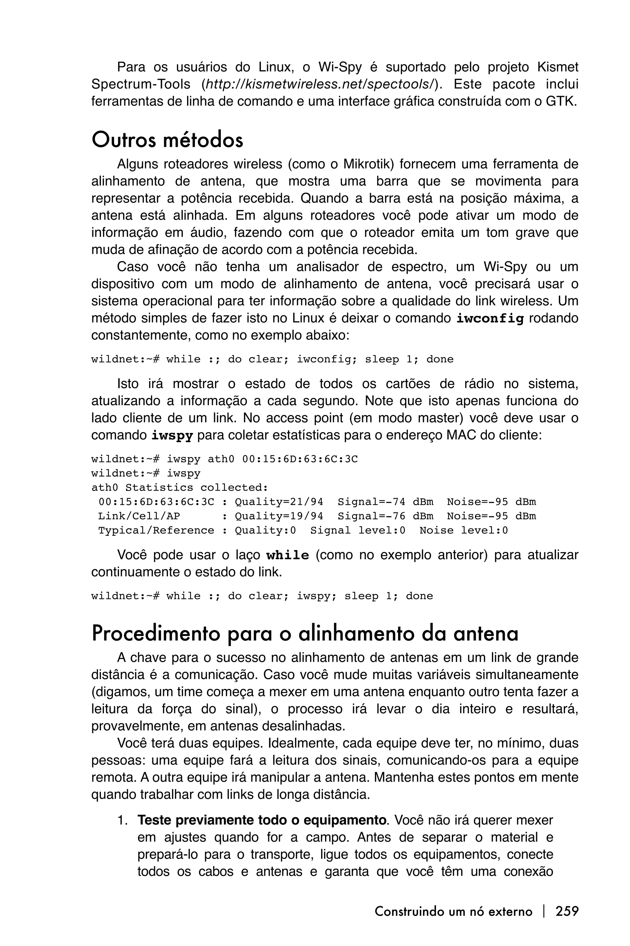 Para os usuários do Linux, o Wi-Spy é suportado pelo projeto Kismet
Spectrum-Tools (http://kismetwireless.net/spectools/). Este pacote inclui
ferramentas de linha de comando e uma interface gráfica construída com o GTK.


Outros métodos
     Alguns roteadores wireless (como o Mikrotik) fornecem uma ferramenta de
alinhamento de antena, que mostra uma barra que se movimenta para
representar a potência recebida. Quando a barra está na posição máxima, a
antena está alinhada. Em alguns roteadores você pode ativar um modo de
informação em áudio, fazendo com que o roteador emita um tom grave que
muda de afinação de acordo com a potência recebida.
     Caso você não tenha um analisador de espectro, um Wi-Spy ou um
dispositivo com um modo de alinhamento de antena, você precisará usar o
sistema operacional para ter informação sobre a qualidade do link wireless. Um
método simples de fazer isto no Linux é deixar o comando iwconfig rodando
constantemente, como no exemplo abaixo:
wildnet:~# while :; do clear; iwconfig; sleep 1; done

    Isto irá mostrar o estado de todos os cartões de rádio no sistema,
atualizando a informação a cada segundo. Note que isto apenas funciona do
lado cliente de um link. No access point (em modo master) você deve usar o
comando iwspy para coletar estatísticas para o endereço MAC do cliente:
wildnet:~# iwspy ath0 00:15:6D:63:6C:3C
wildnet:~# iwspy
ath0
Statistics collected:
 00:15:6D:63:6C:3C : Quality=21/94 Signal=-74 dBm Noise=-95 dBm
 Link/Cell/AP      : Quality=19/94 Signal=-76 dBm Noise=-95 dBm
 Typical/Reference : Quality:0 Signal level:0 Noise level:0

    Você pode usar o laço while (como no exemplo anterior) para atualizar
continuamente o estado do link.
wildnet:~# while :; do clear; iwspy; sleep 1; done


Procedimento para o alinhamento da antena
     A chave para o sucesso no alinhamento de antenas em um link de grande
distância é a comunicação. Caso você mude muitas variáveis simultaneamente
(digamos, um time começa a mexer em uma antena enquanto outro tenta fazer a
leitura da força do sinal), o processo irá levar o dia inteiro e resultará,
provavelmente, em antenas desalinhadas.
     Você terá duas equipes. Idealmente, cada equipe deve ter, no mínimo, duas
pessoas: uma equipe fará a leitura dos sinais, comunicando-os para a equipe
remota. A outra equipe irá manipular a antena. Mantenha estes pontos em mente
quando trabalhar com links de longa distância.
    1. Teste previamente todo o equipamento. Você não irá querer mexer
       em ajustes quando for a campo. Antes de separar o material e
       prepará-lo para o transporte, ligue todos os equipamentos, conecte
       todos os cabos e antenas e garanta que você têm uma conexão

                                             Construindo um nó externo  259
 