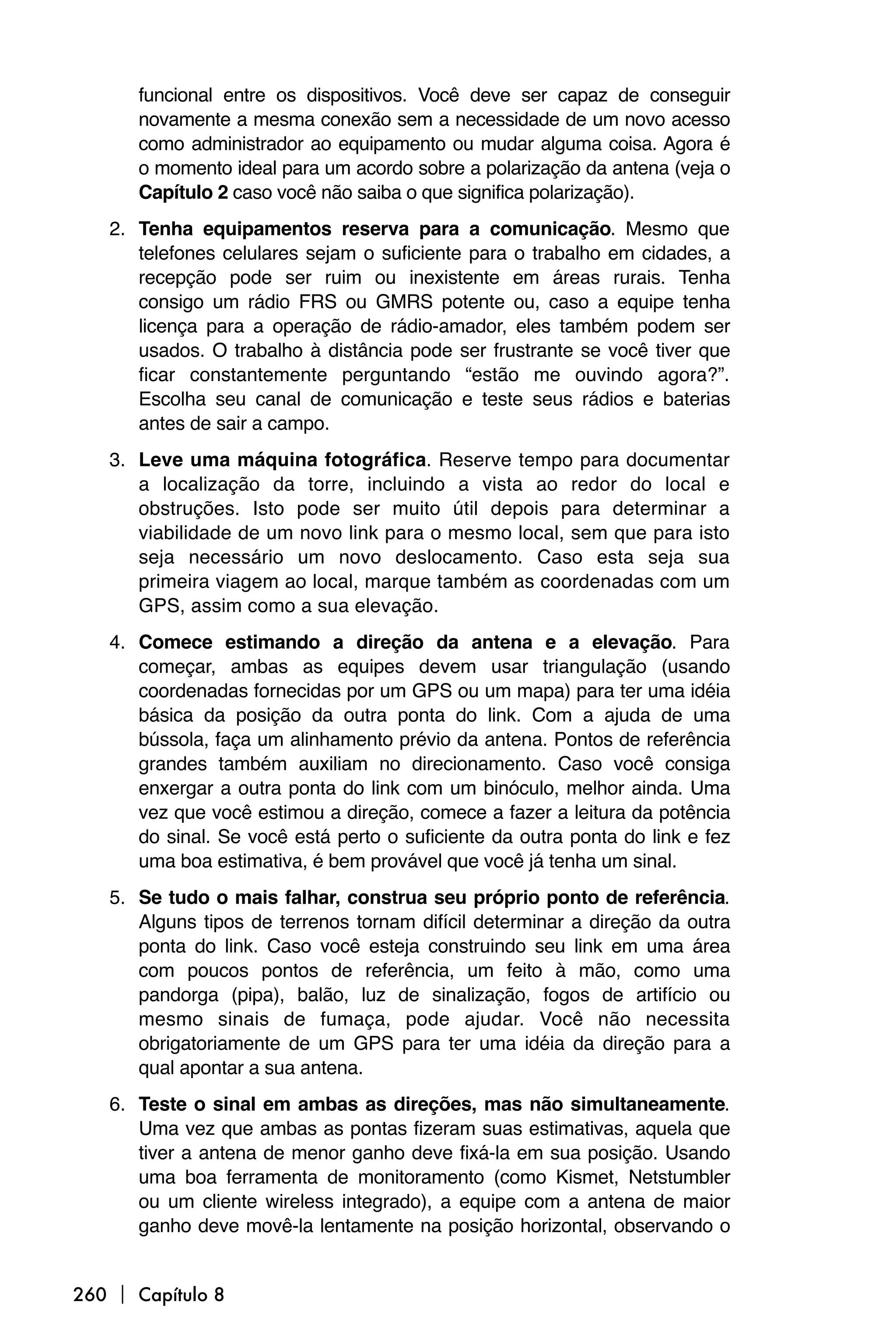 funcional entre os dispositivos. Você deve ser capaz de conseguir
      novamente a mesma conexão sem a necessidade de um novo acesso
      como administrador ao equipamento ou mudar alguma coisa. Agora é
      o momento ideal para um acordo sobre a polarização da antena (veja o
      Capítulo 2 caso você não saiba o que significa polarização).
   2. Tenha equipamentos reserva para a comunicação. Mesmo que
      telefones celulares sejam o suficiente para o trabalho em cidades, a
      recepção pode ser ruim ou inexistente em áreas rurais. Tenha
      consigo um rádio FRS ou GMRS potente ou, caso a equipe tenha
      licença para a operação de rádio-amador, eles também podem ser
      usados. O trabalho à distância pode ser frustrante se você tiver que
      ficar constantemente perguntando “estão me ouvindo agora?”.
      Escolha seu canal de comunicação e teste seus rádios e baterias
      antes de sair a campo.
   3. Leve uma máquina fotográfica. Reserve tempo para documentar
      a localização da torre, incluindo a vista ao redor do local e
      obstruções. Isto pode ser muito útil depois para determinar a
      viabilidade de um novo link para o mesmo local, sem que para isto
      seja necessário um novo deslocamento. Caso esta seja sua
      primeira viagem ao local, marque também as coordenadas com um
      GPS, assim como a sua elevação.
   4. Comece estimando a direção da antena e a elevação. Para
      começar, ambas as equipes devem usar triangulação (usando
      coordenadas fornecidas por um GPS ou um mapa) para ter uma idéia
      básica da posição da outra ponta do link. Com a ajuda de uma
      bússola, faça um alinhamento prévio da antena. Pontos de referência
      grandes também auxiliam no direcionamento. Caso você consiga
      enxergar a outra ponta do link com um binóculo, melhor ainda. Uma
      vez que você estimou a direção, comece a fazer a leitura da potência
      do sinal. Se você está perto o suficiente da outra ponta do link e fez
      uma boa estimativa, é bem provável que você já tenha um sinal.
   5. Se tudo o mais falhar, construa seu próprio ponto de referência.
      Alguns tipos de terrenos tornam difícil determinar a direção da outra
      ponta do link. Caso você esteja construindo seu link em uma área
      com poucos pontos de referência, um feito à mão, como uma
      pandorga (pipa), balão, luz de sinalização, fogos de artifício ou
      mesmo sinais de fumaça, pode ajudar. Você não necessita
      obrigatoriamente de um GPS para ter uma idéia da direção para a
      qual apontar a sua antena.
   6. Teste o sinal em ambas as direções, mas não simultaneamente.
      Uma vez que ambas as pontas fizeram suas estimativas, aquela que
      tiver a antena de menor ganho deve fixá-la em sua posição. Usando
      uma boa ferramenta de monitoramento (como Kismet, Netstumbler
      ou um cliente wireless integrado), a equipe com a antena de maior
      ganho deve movê-la lentamente na posição horizontal, observando o


260  Capítulo 8
 