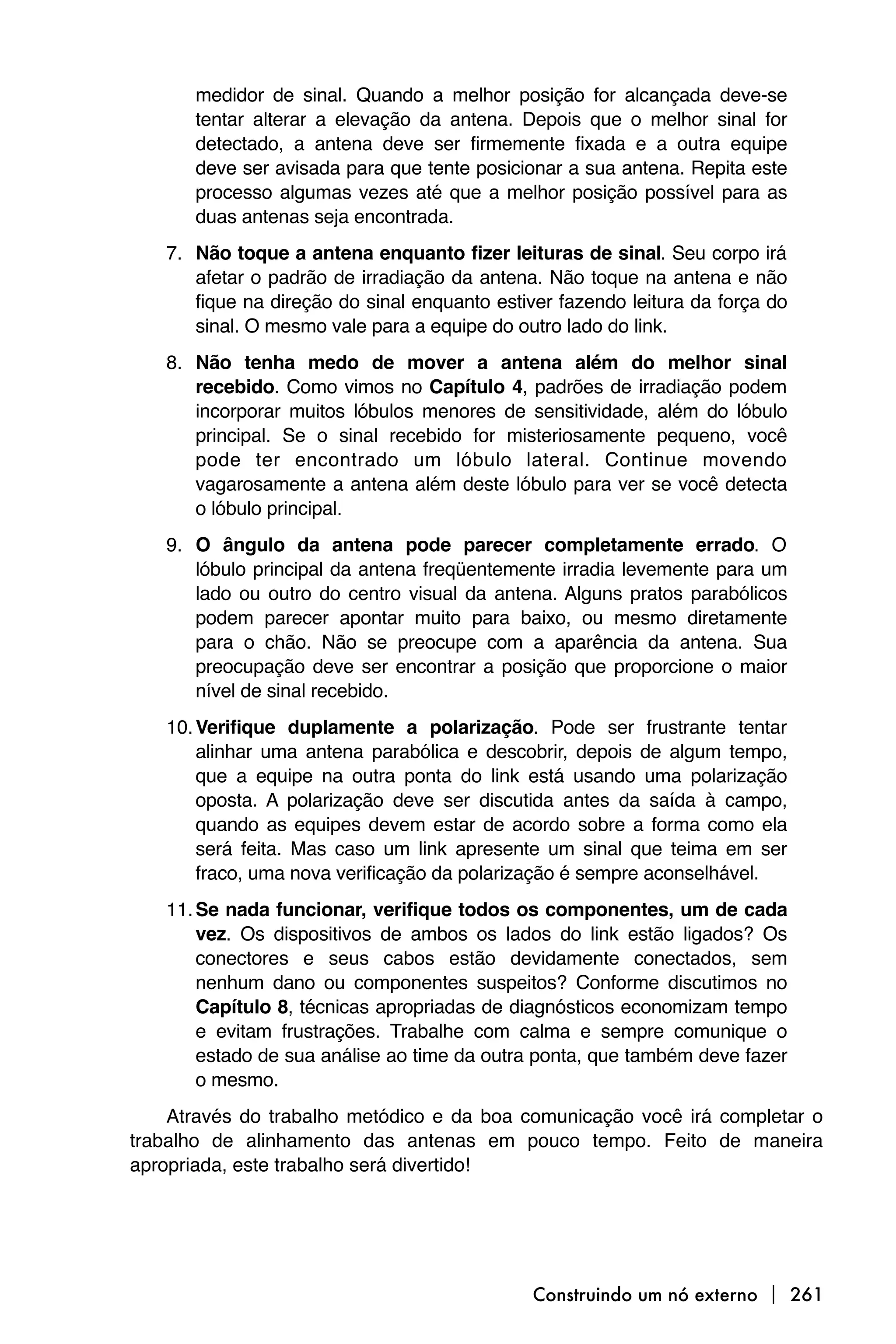 medidor de sinal. Quando a melhor posição for alcançada deve-se
       tentar alterar a elevação da antena. Depois que o melhor sinal for
       detectado, a antena deve ser firmemente fixada e a outra equipe
       deve ser avisada para que tente posicionar a sua antena. Repita este
       processo algumas vezes até que a melhor posição possível para as
       duas antenas seja encontrada.
   7. Não toque a antena enquanto fizer leituras de sinal. Seu corpo irá
      afetar o padrão de irradiação da antena. Não toque na antena e não
      fique na direção do sinal enquanto estiver fazendo leitura da força do
      sinal. O mesmo vale para a equipe do outro lado do link.
   8. Não tenha medo de mover a antena além do melhor sinal
      recebido. Como vimos no Capítulo 4, padrões de irradiação podem
      incorporar muitos lóbulos menores de sensitividade, além do lóbulo
      principal. Se o sinal recebido for misteriosamente pequeno, você
      pode ter encontrado um lóbulo lateral. Continue movendo
      vagarosamente a antena além deste lóbulo para ver se você detecta
      o lóbulo principal.
   9. O ângulo da antena pode parecer completamente errado. O
      lóbulo principal da antena freqüentemente irradia levemente para um
      lado ou outro do centro visual da antena. Alguns pratos parabólicos
      podem parecer apontar muito para baixo, ou mesmo diretamente
      para o chão. Não se preocupe com a aparência da antena. Sua
      preocupação deve ser encontrar a posição que proporcione o maior
      nível de sinal recebido.
   10. Verifique duplamente a polarização. Pode ser frustrante tentar
       alinhar uma antena parabólica e descobrir, depois de algum tempo,
       que a equipe na outra ponta do link está usando uma polarização
       oposta. A polarização deve ser discutida antes da saída à campo,
       quando as equipes devem estar de acordo sobre a forma como ela
       será feita. Mas caso um link apresente um sinal que teima em ser
       fraco, uma nova verificação da polarização é sempre aconselhável.
   11. Se nada funcionar, verifique todos os componentes, um de cada
       vez. Os dispositivos de ambos os lados do link estão ligados? Os
       conectores e seus cabos estão devidamente conectados, sem
       nenhum dano ou componentes suspeitos? Conforme discutimos no
       Capítulo 8, técnicas apropriadas de diagnósticos economizam tempo
       e evitam frustrações. Trabalhe com calma e sempre comunique o
       estado de sua análise ao time da outra ponta, que também deve fazer
       o mesmo.
    Através do trabalho metódico e da boa comunicação você irá completar o
trabalho de alinhamento das antenas em pouco tempo. Feito de maneira
apropriada, este trabalho será divertido!




                                              Construindo um nó externo  261
 