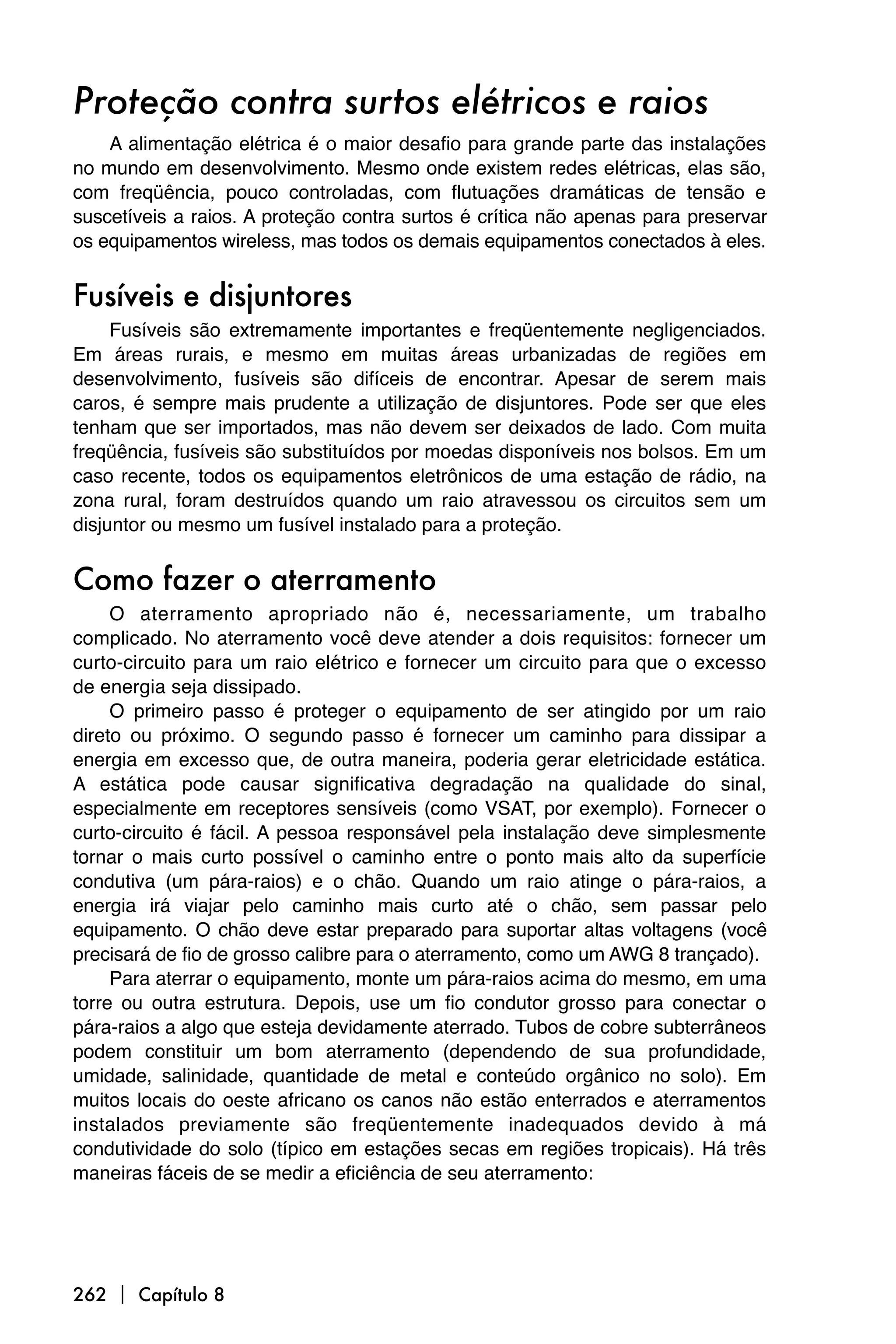 Proteção contra surtos elétricos e raios
    A alimentação elétrica é o maior desafio para grande parte das instalações
no mundo em desenvolvimento. Mesmo onde existem redes elétricas, elas são,
com freqüência, pouco controladas, com flutuações dramáticas de tensão e
suscetíveis a raios. A proteção contra surtos é crítica não apenas para preservar
os equipamentos wireless, mas todos os demais equipamentos conectados à eles.


Fusíveis e disjuntores
     Fusíveis são extremamente importantes e freqüentemente negligenciados.
Em áreas rurais, e mesmo em muitas áreas urbanizadas de regiões em
desenvolvimento, fusíveis são difíceis de encontrar. Apesar de serem mais
caros, é sempre mais prudente a utilização de disjuntores. Pode ser que eles
tenham que ser importados, mas não devem ser deixados de lado. Com muita
freqüência, fusíveis são substituídos por moedas disponíveis nos bolsos. Em um
caso recente, todos os equipamentos eletrônicos de uma estação de rádio, na
zona rural, foram destruídos quando um raio atravessou os circuitos sem um
disjuntor ou mesmo um fusível instalado para a proteção.


Como fazer o aterramento
     O aterramento apropriado não é, necessariamente, um trabalho
complicado. No aterramento você deve atender a dois requisitos: fornecer um
curto-circuito para um raio elétrico e fornecer um circuito para que o excesso
de energia seja dissipado.
     O primeiro passo é proteger o equipamento de ser atingido por um raio
direto ou próximo. O segundo passo é fornecer um caminho para dissipar a
energia em excesso que, de outra maneira, poderia gerar eletricidade estática.
A estática pode causar significativa degradação na qualidade do sinal,
especialmente em receptores sensíveis (como VSAT, por exemplo). Fornecer o
curto-circuito é fácil. A pessoa responsável pela instalação deve simplesmente
tornar o mais curto possível o caminho entre o ponto mais alto da superfície
condutiva (um pára-raios) e o chão. Quando um raio atinge o pára-raios, a
energia irá viajar pelo caminho mais curto até o chão, sem passar pelo
equipamento. O chão deve estar preparado para suportar altas voltagens (você
precisará de fio de grosso calibre para o aterramento, como um AWG 8 trançado).
     Para aterrar o equipamento, monte um pára-raios acima do mesmo, em uma
torre ou outra estrutura. Depois, use um fio condutor grosso para conectar o
pára-raios a algo que esteja devidamente aterrado. Tubos de cobre subterrâneos
podem constituir um bom aterramento (dependendo de sua profundidade,
umidade, salinidade, quantidade de metal e conteúdo orgânico no solo). Em
muitos locais do oeste africano os canos não estão enterrados e aterramentos
instalados previamente são freqüentemente inadequados devido à má
condutividade do solo (típico em estações secas em regiões tropicais). Há três
maneiras fáceis de se medir a eficiência de seu aterramento:




262  Capítulo 8
 