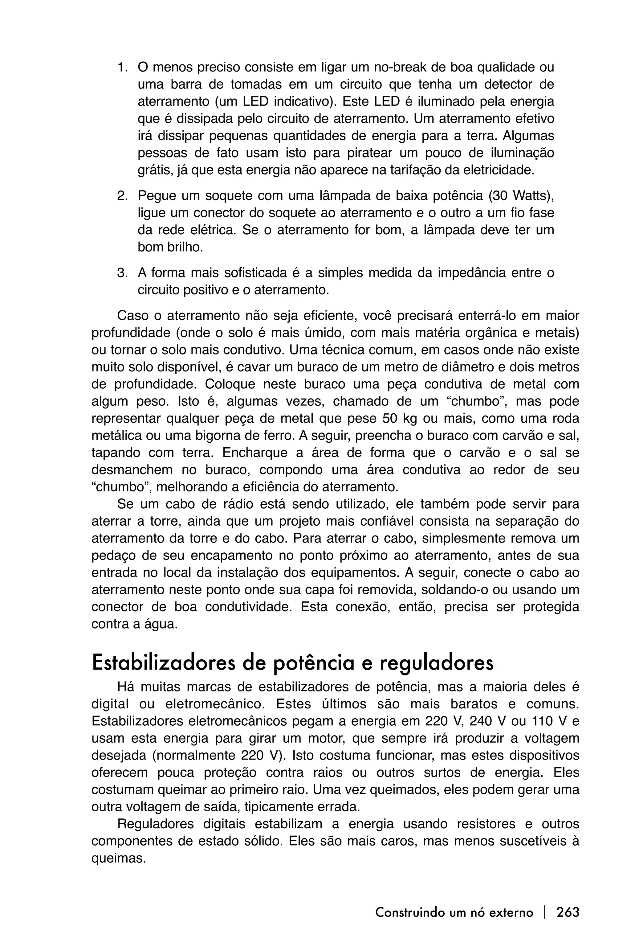 1. O menos preciso consiste em ligar um no-break de boa qualidade ou
       uma barra de tomadas em um circuito que tenha um detector de
       aterramento (um LED indicativo). Este LED é iluminado pela energia
       que é dissipada pelo circuito de aterramento. Um aterramento efetivo
       irá dissipar pequenas quantidades de energia para a terra. Algumas
       pessoas de fato usam isto para piratear um pouco de iluminação
       grátis, já que esta energia não aparece na tarifação da eletricidade.
    2. Pegue um soquete com uma lâmpada de baixa potência (30 Watts),
       ligue um conector do soquete ao aterramento e o outro a um fio fase
       da rede elétrica. Se o aterramento for bom, a lâmpada deve ter um
       bom brilho.
    3. A forma mais sofisticada é a simples medida da impedância entre o
       circuito positivo e o aterramento.
     Caso o aterramento não seja eficiente, você precisará enterrá-lo em maior
profundidade (onde o solo é mais úmido, com mais matéria orgânica e metais)
ou tornar o solo mais condutivo. Uma técnica comum, em casos onde não existe
muito solo disponível, é cavar um buraco de um metro de diâmetro e dois metros
de profundidade. Coloque neste buraco uma peça condutiva de metal com
algum peso. Isto é, algumas vezes, chamado de um “chumbo”, mas pode
representar qualquer peça de metal que pese 50 kg ou mais, como uma roda
metálica ou uma bigorna de ferro. A seguir, preencha o buraco com carvão e sal,
tapando com terra. Encharque a área de forma que o carvão e o sal se
desmanchem no buraco, compondo uma área condutiva ao redor de seu
“chumbo”, melhorando a eficiência do aterramento.
     Se um cabo de rádio está sendo utilizado, ele também pode servir para
aterrar a torre, ainda que um projeto mais confiável consista na separação do
aterramento da torre e do cabo. Para aterrar o cabo, simplesmente remova um
pedaço de seu encapamento no ponto próximo ao aterramento, antes de sua
entrada no local da instalação dos equipamentos. A seguir, conecte o cabo ao
aterramento neste ponto onde sua capa foi removida, soldando-o ou usando um
conector de boa condutividade. Esta conexão, então, precisa ser protegida
contra a água.


Estabilizadores de potência e reguladores
     Há muitas marcas de estabilizadores de potência, mas a maioria deles é
digital ou eletromecânico. Estes últimos são mais baratos e comuns.
Estabilizadores eletromecânicos pegam a energia em 220 V, 240 V ou 110 V e
usam esta energia para girar um motor, que sempre irá produzir a voltagem
desejada (normalmente 220 V). Isto costuma funcionar, mas estes dispositivos
oferecem pouca proteção contra raios ou outros surtos de energia. Eles
costumam queimar ao primeiro raio. Uma vez queimados, eles podem gerar uma
outra voltagem de saída, tipicamente errada.
     Reguladores digitais estabilizam a energia usando resistores e outros
componentes de estado sólido. Eles são mais caros, mas menos suscetíveis à
queimas.



                                              Construindo um nó externo  263
 
