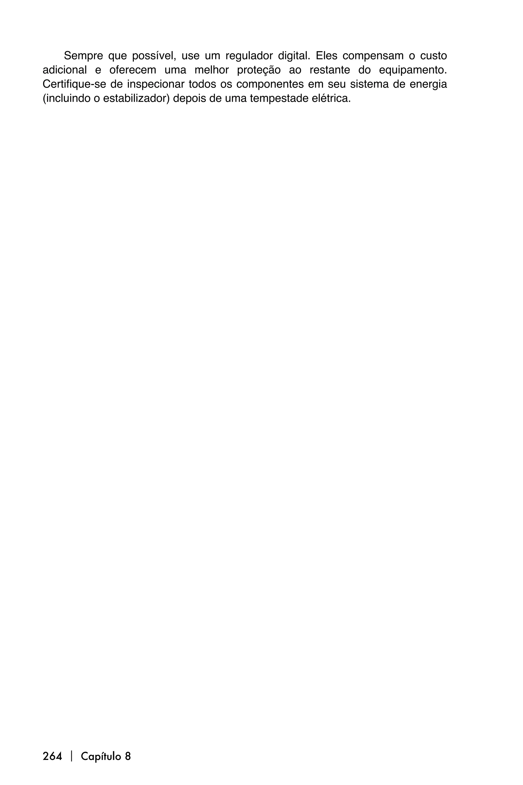 Sempre que possível, use um regulador digital. Eles compensam o custo
adicional e oferecem uma melhor proteção ao restante do equipamento.
Certifique-se de inspecionar todos os componentes em seu sistema de energia
(incluindo o estabilizador) depois de uma tempestade elétrica.




264  Capítulo 8
 