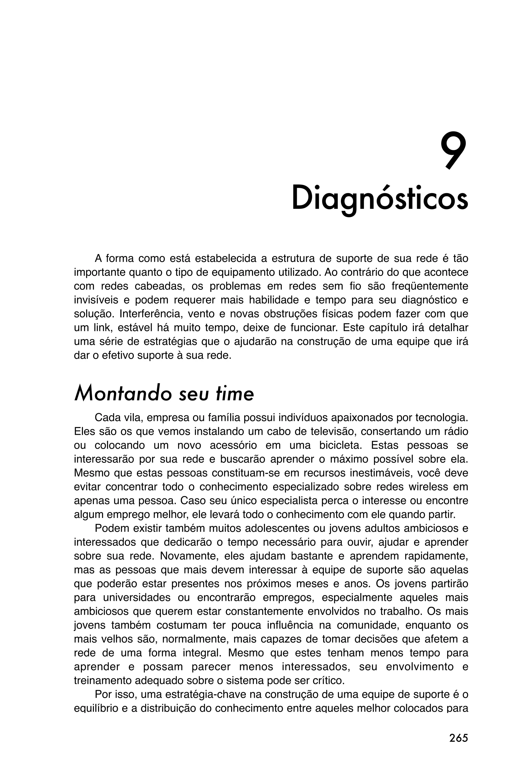 9
                                           Diagnósticos
     A forma como está estabelecida a estrutura de suporte de sua rede é tão
importante quanto o tipo de equipamento utilizado. Ao contrário do que acontece
com redes cabeadas, os problemas em redes sem fio são freqüentemente
invisíveis e podem requerer mais habilidade e tempo para seu diagnóstico e
solução. Interferência, vento e novas obstruções físicas podem fazer com que
um link, estável há muito tempo, deixe de funcionar. Este capítulo irá detalhar
uma série de estratégias que o ajudarão na construção de uma equipe que irá
dar o efetivo suporte à sua rede.


Montando seu time
     Cada vila, empresa ou família possui indivíduos apaixonados por tecnologia.
Eles são os que vemos instalando um cabo de televisão, consertando um rádio
ou colocando um novo acessório em uma bicicleta. Estas pessoas se
interessarão por sua rede e buscarão aprender o máximo possível sobre ela.
Mesmo que estas pessoas constituam-se em recursos inestimáveis, você deve
evitar concentrar todo o conhecimento especializado sobre redes wireless em
apenas uma pessoa. Caso seu único especialista perca o interesse ou encontre
algum emprego melhor, ele levará todo o conhecimento com ele quando partir.
     Podem existir também muitos adolescentes ou jovens adultos ambiciosos e
interessados que dedicarão o tempo necessário para ouvir, ajudar e aprender
sobre sua rede. Novamente, eles ajudam bastante e aprendem rapidamente,
mas as pessoas que mais devem interessar à equipe de suporte são aquelas
que poderão estar presentes nos próximos meses e anos. Os jovens partirão
para universidades ou encontrarão empregos, especialmente aqueles mais
ambiciosos que querem estar constantemente envolvidos no trabalho. Os mais
jovens também costumam ter pouca influência na comunidade, enquanto os
mais velhos são, normalmente, mais capazes de tomar decisões que afetem a
rede de uma forma integral. Mesmo que estes tenham menos tempo para
aprender e possam parecer menos interessados, seu envolvimento e
treinamento adequado sobre o sistema pode ser crítico.
     Por isso, uma estratégia-chave na construção de uma equipe de suporte é o
equilíbrio e a distribuição do conhecimento entre aqueles melhor colocados para

                                                                            265
 