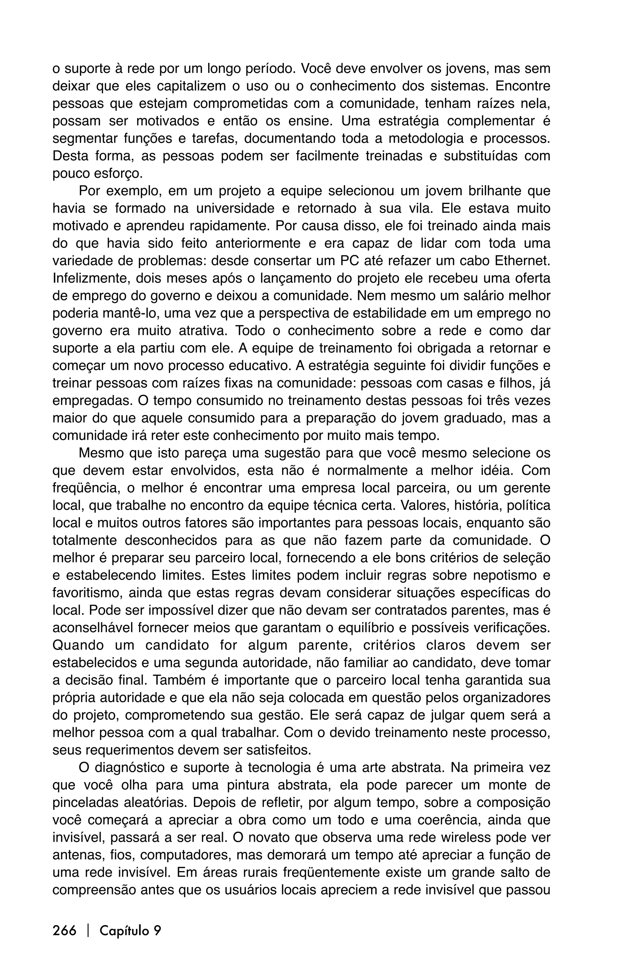 o suporte à rede por um longo período. Você deve envolver os jovens, mas sem
deixar que eles capitalizem o uso ou o conhecimento dos sistemas. Encontre
pessoas que estejam comprometidas com a comunidade, tenham raízes nela,
possam ser motivados e então os ensine. Uma estratégia complementar é
segmentar funções e tarefas, documentando toda a metodologia e processos.
Desta forma, as pessoas podem ser facilmente treinadas e substituídas com
pouco esforço.
     Por exemplo, em um projeto a equipe selecionou um jovem brilhante que
havia se formado na universidade e retornado à sua vila. Ele estava muito
motivado e aprendeu rapidamente. Por causa disso, ele foi treinado ainda mais
do que havia sido feito anteriormente e era capaz de lidar com toda uma
variedade de problemas: desde consertar um PC até refazer um cabo Ethernet.
Infelizmente, dois meses após o lançamento do projeto ele recebeu uma oferta
de emprego do governo e deixou a comunidade. Nem mesmo um salário melhor
poderia mantê-lo, uma vez que a perspectiva de estabilidade em um emprego no
governo era muito atrativa. Todo o conhecimento sobre a rede e como dar
suporte a ela partiu com ele. A equipe de treinamento foi obrigada a retornar e
começar um novo processo educativo. A estratégia seguinte foi dividir funções e
treinar pessoas com raízes fixas na comunidade: pessoas com casas e filhos, já
empregadas. O tempo consumido no treinamento destas pessoas foi três vezes
maior do que aquele consumido para a preparação do jovem graduado, mas a
comunidade irá reter este conhecimento por muito mais tempo.
     Mesmo que isto pareça uma sugestão para que você mesmo selecione os
que devem estar envolvidos, esta não é normalmente a melhor idéia. Com
freqüência, o melhor é encontrar uma empresa local parceira, ou um gerente
local, que trabalhe no encontro da equipe técnica certa. Valores, história, política
local e muitos outros fatores são importantes para pessoas locais, enquanto são
totalmente desconhecidos para as que não fazem parte da comunidade. O
melhor é preparar seu parceiro local, fornecendo a ele bons critérios de seleção
e estabelecendo limites. Estes limites podem incluir regras sobre nepotismo e
favoritismo, ainda que estas regras devam considerar situações específicas do
local. Pode ser impossível dizer que não devam ser contratados parentes, mas é
aconselhável fornecer meios que garantam o equilíbrio e possíveis verificações.
Quando um candidato for algum parente, critérios claros devem ser
estabelecidos e uma segunda autoridade, não familiar ao candidato, deve tomar
a decisão final. Também é importante que o parceiro local tenha garantida sua
própria autoridade e que ela não seja colocada em questão pelos organizadores
do projeto, comprometendo sua gestão. Ele será capaz de julgar quem será a
melhor pessoa com a qual trabalhar. Com o devido treinamento neste processo,
seus requerimentos devem ser satisfeitos.
     O diagnóstico e suporte à tecnologia é uma arte abstrata. Na primeira vez
que você olha para uma pintura abstrata, ela pode parecer um monte de
pinceladas aleatórias. Depois de refletir, por algum tempo, sobre a composição
você começará a apreciar a obra como um todo e uma coerência, ainda que
invisível, passará a ser real. O novato que observa uma rede wireless pode ver
antenas, fios, computadores, mas demorará um tempo até apreciar a função de
uma rede invisível. Em áreas rurais freqüentemente existe um grande salto de
compreensão antes que os usuários locais apreciem a rede invisível que passou

266  Capítulo 9
 