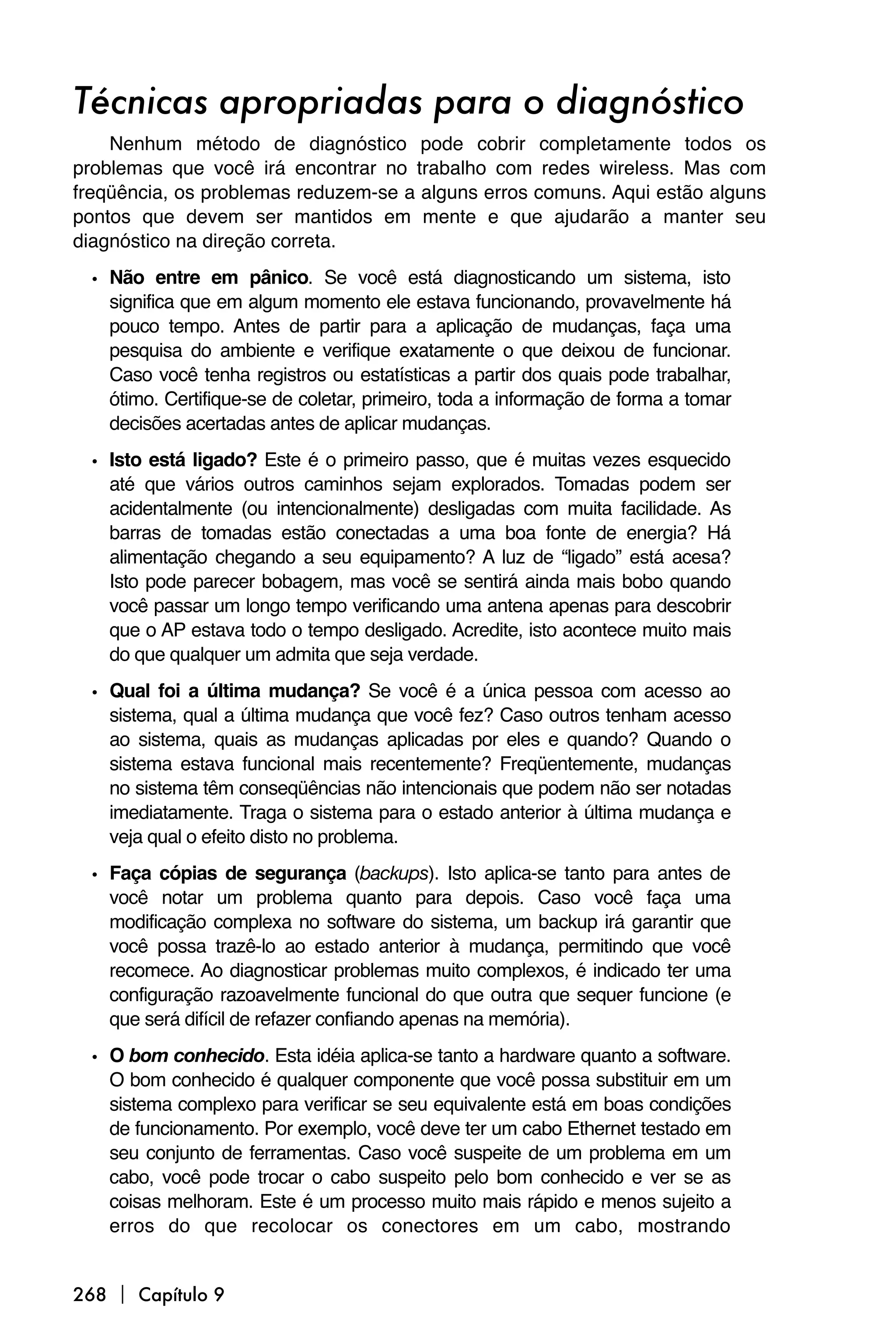 Técnicas apropriadas para o diagnóstico
    Nenhum método de diagnóstico pode cobrir completamente todos os
problemas que você irá encontrar no trabalho com redes wireless. Mas com
freqüência, os problemas reduzem-se a alguns erros comuns. Aqui estão alguns
pontos que devem ser mantidos em mente e que ajudarão a manter seu
diagnóstico na direção correta.

 • Não entre em pânico. Se você está diagnosticando um sistema, isto
   significa que em algum momento ele estava funcionando, provavelmente há
   pouco tempo. Antes de partir para a aplicação de mudanças, faça uma
   pesquisa do ambiente e verifique exatamente o que deixou de funcionar.
   Caso você tenha registros ou estatísticas a partir dos quais pode trabalhar,
   ótimo. Certifique-se de coletar, primeiro, toda a informação de forma a tomar
   decisões acertadas antes de aplicar mudanças.

 • Isto está ligado? Este é o primeiro passo, que é muitas vezes esquecido
   até que vários outros caminhos sejam explorados. Tomadas podem ser
   acidentalmente (ou intencionalmente) desligadas com muita facilidade. As
   barras de tomadas estão conectadas a uma boa fonte de energia? Há
   alimentação chegando a seu equipamento? A luz de “ligado” está acesa?
   Isto pode parecer bobagem, mas você se sentirá ainda mais bobo quando
   você passar um longo tempo verificando uma antena apenas para descobrir
   que o AP estava todo o tempo desligado. Acredite, isto acontece muito mais
   do que qualquer um admita que seja verdade.

 • Qual foi a última mudança? Se você é a única pessoa com acesso ao
   sistema, qual a última mudança que você fez? Caso outros tenham acesso
   ao sistema, quais as mudanças aplicadas por eles e quando? Quando o
   sistema estava funcional mais recentemente? Freqüentemente, mudanças
   no sistema têm conseqüências não intencionais que podem não ser notadas
   imediatamente. Traga o sistema para o estado anterior à última mudança e
   veja qual o efeito disto no problema.
 • Faça cópias de segurança (backups). Isto aplica-se tanto para antes de
   você notar um problema quanto para depois. Caso você faça uma
   modificação complexa no software do sistema, um backup irá garantir que
   você possa trazê-lo ao estado anterior à mudança, permitindo que você
   recomece. Ao diagnosticar problemas muito complexos, é indicado ter uma
   configuração razoavelmente funcional do que outra que sequer funcione (e
   que será difícil de refazer confiando apenas na memória).
 • O bom conhecido. Esta idéia aplica-se tanto a hardware quanto a software.
   O bom conhecido é qualquer componente que você possa substituir em um
   sistema complexo para verificar se seu equivalente está em boas condições
   de funcionamento. Por exemplo, você deve ter um cabo Ethernet testado em
   seu conjunto de ferramentas. Caso você suspeite de um problema em um
   cabo, você pode trocar o cabo suspeito pelo bom conhecido e ver se as
   coisas melhoram. Este é um processo muito mais rápido e menos sujeito a
   erros do que recolocar os conectores em um cabo, mostrando


268  Capítulo 9
 