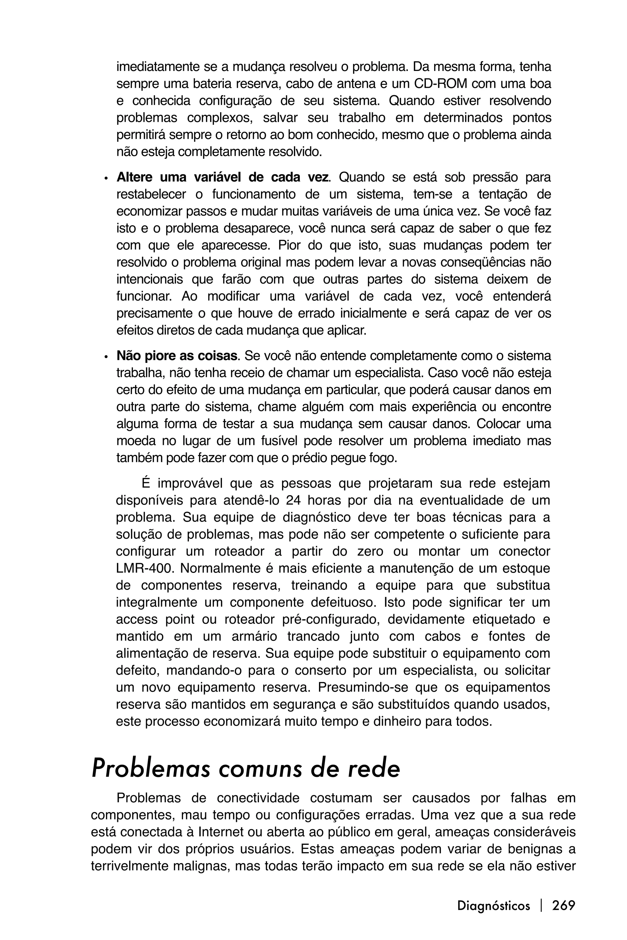 imediatamente se a mudança resolveu o problema. Da mesma forma, tenha
    sempre uma bateria reserva, cabo de antena e um CD-ROM com uma boa
    e conhecida configuração de seu sistema. Quando estiver resolvendo
    problemas complexos, salvar seu trabalho em determinados pontos
    permitirá sempre o retorno ao bom conhecido, mesmo que o problema ainda
    não esteja completamente resolvido.

  • Altere uma variável de cada vez. Quando se está sob pressão para
    restabelecer o funcionamento de um sistema, tem-se a tentação de
    economizar passos e mudar muitas variáveis de uma única vez. Se você faz
    isto e o problema desaparece, você nunca será capaz de saber o que fez
    com que ele aparecesse. Pior do que isto, suas mudanças podem ter
    resolvido o problema original mas podem levar a novas conseqüências não
    intencionais que farão com que outras partes do sistema deixem de
    funcionar. Ao modificar uma variável de cada vez, você entenderá
    precisamente o que houve de errado inicialmente e será capaz de ver os
    efeitos diretos de cada mudança que aplicar.

  • Não piore as coisas. Se você não entende completamente como o sistema
    trabalha, não tenha receio de chamar um especialista. Caso você não esteja
    certo do efeito de uma mudança em particular, que poderá causar danos em
    outra parte do sistema, chame alguém com mais experiência ou encontre
    alguma forma de testar a sua mudança sem causar danos. Colocar uma
    moeda no lugar de um fusível pode resolver um problema imediato mas
    também pode fazer com que o prédio pegue fogo.
         É improvável que as pessoas que projetaram sua rede estejam
    disponíveis para atendê-lo 24 horas por dia na eventualidade de um
    problema. Sua equipe de diagnóstico deve ter boas técnicas para a
    solução de problemas, mas pode não ser competente o suficiente para
    configurar um roteador a partir do zero ou montar um conector
    LMR-400. Normalmente é mais eficiente a manutenção de um estoque
    de componentes reserva, treinando a equipe para que substitua
    integralmente um componente defeituoso. Isto pode significar ter um
    access point ou roteador pré-configurado, devidamente etiquetado e
    mantido em um armário trancado junto com cabos e fontes de
    alimentação de reserva. Sua equipe pode substituir o equipamento com
    defeito, mandando-o para o conserto por um especialista, ou solicitar
    um novo equipamento reserva. Presumindo-se que os equipamentos
    reserva são mantidos em segurança e são substituídos quando usados,
    este processo economizará muito tempo e dinheiro para todos.


Problemas comuns de rede
     Problemas de conectividade costumam ser causados por falhas em
componentes, mau tempo ou configurações erradas. Uma vez que a sua rede
está conectada à Internet ou aberta ao público em geral, ameaças consideráveis
podem vir dos próprios usuários. Estas ameaças podem variar de benignas a
terrivelmente malignas, mas todas terão impacto em sua rede se ela não estiver

                                                             Diagnósticos  269
 