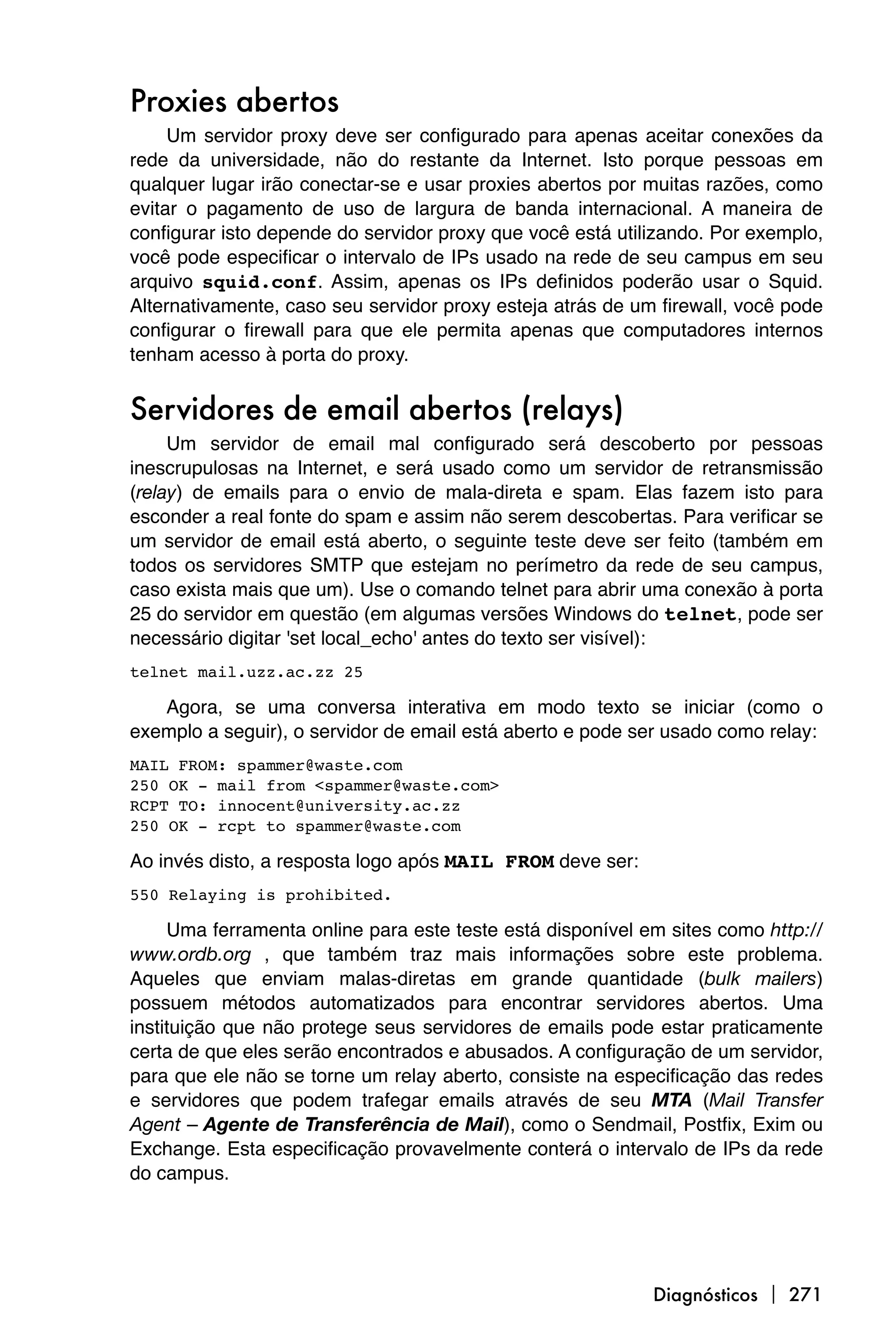 Proxies abertos
     Um servidor proxy deve ser configurado para apenas aceitar conexões da
rede da universidade, não do restante da Internet. Isto porque pessoas em
qualquer lugar irão conectar-se e usar proxies abertos por muitas razões, como
evitar o pagamento de uso de largura de banda internacional. A maneira de
configurar isto depende do servidor proxy que você está utilizando. Por exemplo,
você pode especificar o intervalo de IPs usado na rede de seu campus em seu
arquivo squid.conf. Assim, apenas os IPs definidos poderão usar o Squid.
Alternativamente, caso seu servidor proxy esteja atrás de um firewall, você pode
configurar o firewall para que ele permita apenas que computadores internos
tenham acesso à porta do proxy.


Servidores de email abertos (relays)
     Um servidor de email mal configurado será descoberto por pessoas
inescrupulosas na Internet, e será usado como um servidor de retransmissão
(relay) de emails para o envio de mala-direta e spam. Elas fazem isto para
esconder a real fonte do spam e assim não serem descobertas. Para verificar se
um servidor de email está aberto, o seguinte teste deve ser feito (também em
todos os servidores SMTP que estejam no perímetro da rede de seu campus,
caso exista mais que um). Use o comando telnet para abrir uma conexão à porta
25 do servidor em questão (em algumas versões Windows do telnet, pode ser
necessário digitar 'set local_echo' antes do texto ser visível):
telnet mail.uzz.ac.zz 25

   Agora, se uma conversa interativa em modo texto se iniciar (como o
exemplo a seguir), o servidor de email está aberto e pode ser usado como relay:
MAIL FROM: spammer@waste.com
250 OK - mail from <spammer@waste.com>
RCPT TO: innocent@university.ac.zz
250 OK - rcpt to spammer@waste.com

Ao invés disto, a resposta logo após MAIL FROM deve ser:
550 Relaying is prohibited.

     Uma ferramenta online para este teste está disponível em sites como http://
www.ordb.org , que também traz mais informações sobre este problema.
Aqueles que enviam malas-diretas em grande quantidade (bulk mailers)
possuem métodos automatizados para encontrar servidores abertos. Uma
instituição que não protege seus servidores de emails pode estar praticamente
certa de que eles serão encontrados e abusados. A configuração de um servidor,
para que ele não se torne um relay aberto, consiste na especificação das redes
e servidores que podem trafegar emails através de seu MTA (Mail Transfer
Agent – Agente de Transferência de Mail), como o Sendmail, Postfix, Exim ou
Exchange. Esta especificação provavelmente conterá o intervalo de IPs da rede
do campus.




                                                            Diagnósticos  271
 