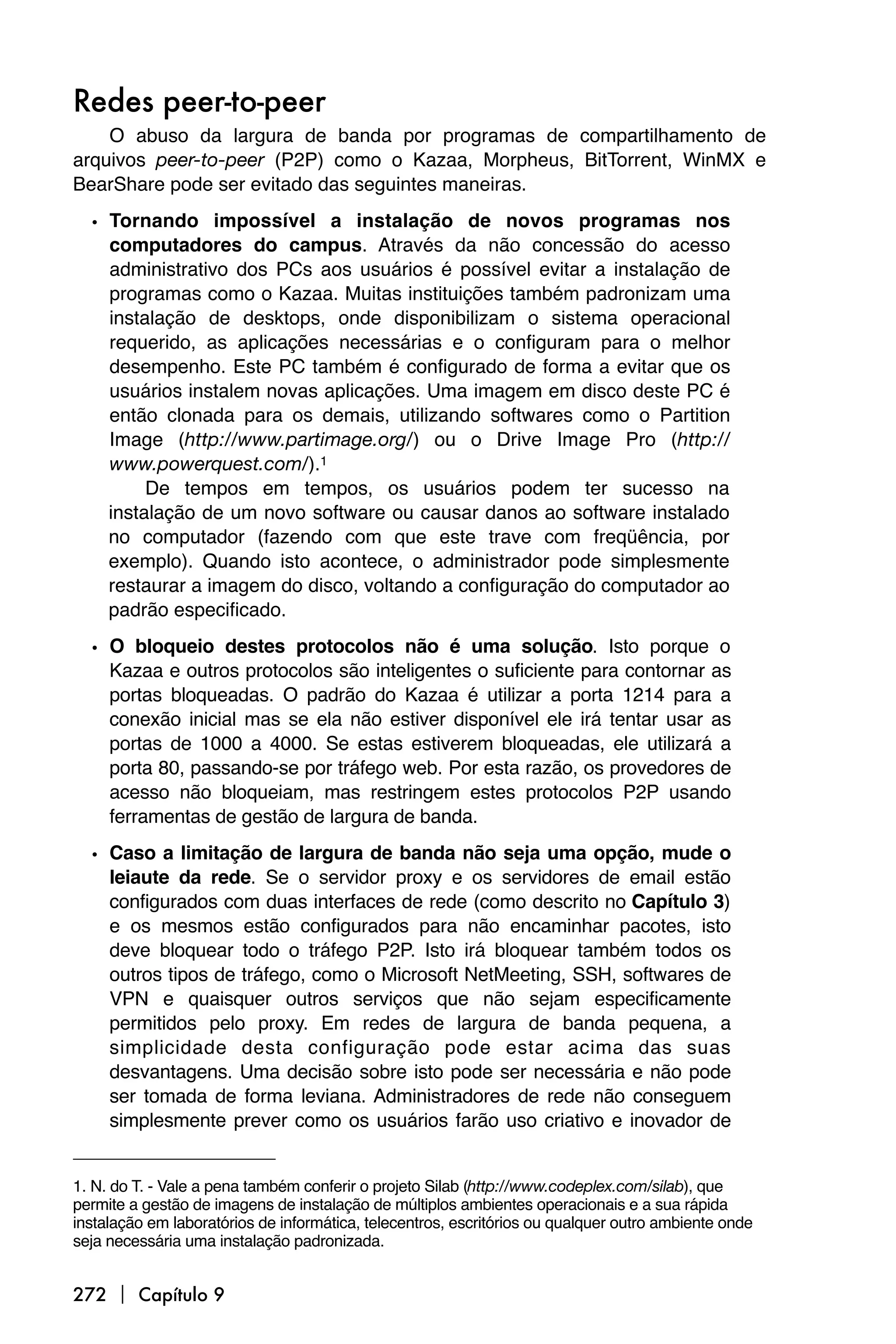 Redes peer-to-peer
    O abuso da largura de banda por programas de compartilhamento de
arquivos peer-to-peer (P2P) como o Kazaa, Morpheus, BitTorrent, WinMX e
BearShare pode ser evitado das seguintes maneiras.

  • Tornando impossível a instalação de novos programas nos
    computadores do campus. Através da não concessão do acesso
    administrativo dos PCs aos usuários é possível evitar a instalação de
    programas como o Kazaa. Muitas instituições também padronizam uma
    instalação de desktops, onde disponibilizam o sistema operacional
    requerido, as aplicações necessárias e o configuram para o melhor
    desempenho. Este PC também é configurado de forma a evitar que os
    usuários instalem novas aplicações. Uma imagem em disco deste PC é
    então clonada para os demais, utilizando softwares como o Partition
    Image (http://www.partimage.org/) ou o Drive Image Pro (http://
    www.powerquest.com/).1
         De tempos em tempos, os usuários podem ter sucesso na
    instalação de um novo software ou causar danos ao software instalado
    no computador (fazendo com que este trave com freqüência, por
    exemplo). Quando isto acontece, o administrador pode simplesmente
    restaurar a imagem do disco, voltando a configuração do computador ao
    padrão especificado.

  • O bloqueio destes protocolos não é uma solução. Isto porque o
    Kazaa e outros protocolos são inteligentes o suficiente para contornar as
    portas bloqueadas. O padrão do Kazaa é utilizar a porta 1214 para a
    conexão inicial mas se ela não estiver disponível ele irá tentar usar as
    portas de 1000 a 4000. Se estas estiverem bloqueadas, ele utilizará a
    porta 80, passando-se por tráfego web. Por esta razão, os provedores de
    acesso não bloqueiam, mas restringem estes protocolos P2P usando
    ferramentas de gestão de largura de banda.

  • Caso a limitação de largura de banda não seja uma opção, mude o
    leiaute da rede. Se o servidor proxy e os servidores de email estão
    configurados com duas interfaces de rede (como descrito no Capítulo 3)
    e os mesmos estão configurados para não encaminhar pacotes, isto
    deve bloquear todo o tráfego P2P. Isto irá bloquear também todos os
    outros tipos de tráfego, como o Microsoft NetMeeting, SSH, softwares de
    VPN e quaisquer outros serviços que não sejam especificamente
    permitidos pelo proxy. Em redes de largura de banda pequena, a
    simplicidade desta configuração pode estar acima das suas
    desvantagens. Uma decisão sobre isto pode ser necessária e não pode
    ser tomada de forma leviana. Administradores de rede não conseguem
    simplesmente prever como os usuários farão uso criativo e inovador de


1. N. do T. - Vale a pena também conferir o projeto Silab (http://www.codeplex.com/silab), que
permite a gestão de imagens de instalação de múltiplos ambientes operacionais e a sua rápida
instalação em laboratórios de informática, telecentros, escritórios ou qualquer outro ambiente onde
seja necessária uma instalação padronizada.


272  Capítulo 9
 