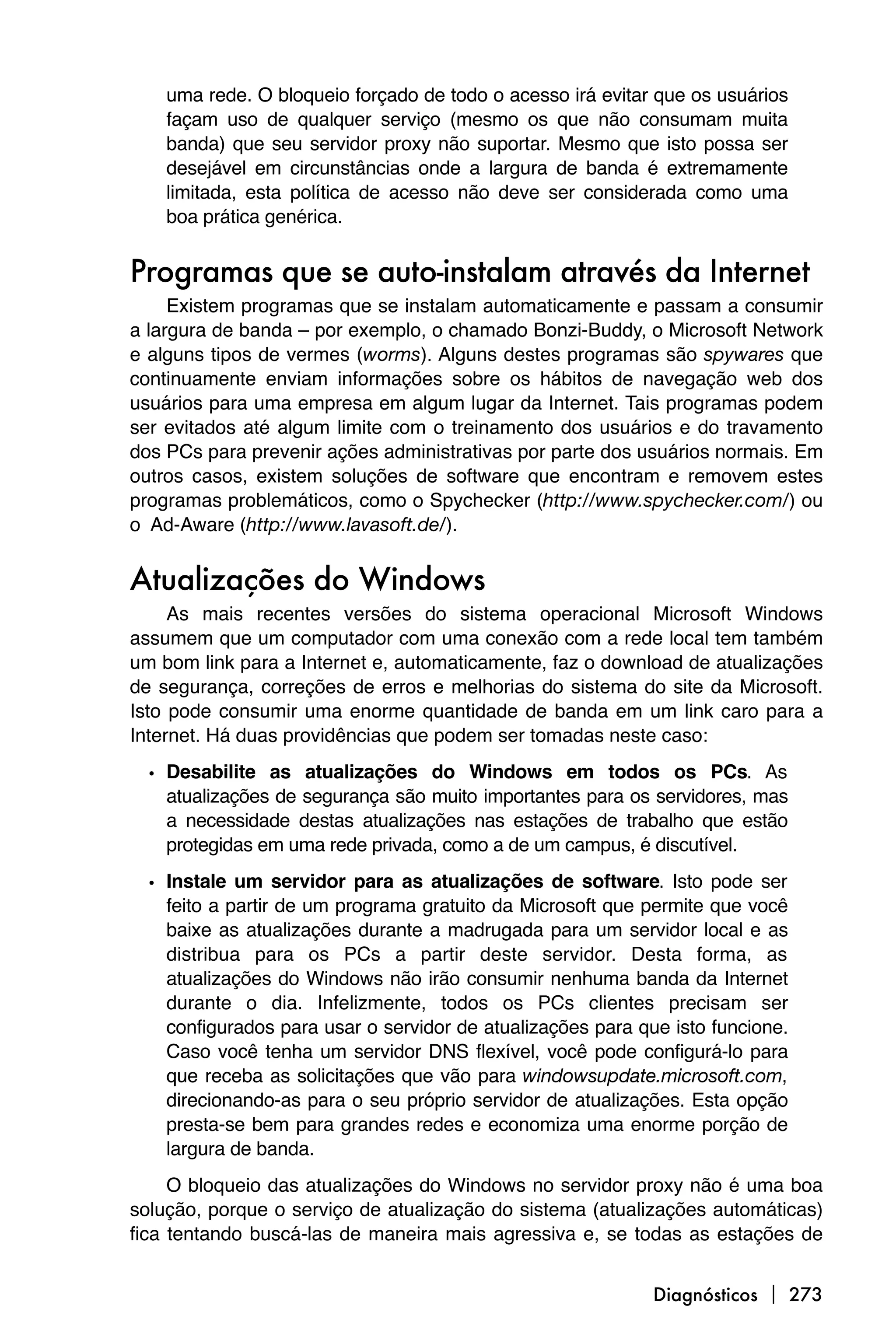 uma rede. O bloqueio forçado de todo o acesso irá evitar que os usuários
    façam uso de qualquer serviço (mesmo os que não consumam muita
    banda) que seu servidor proxy não suportar. Mesmo que isto possa ser
    desejável em circunstâncias onde a largura de banda é extremamente
    limitada, esta política de acesso não deve ser considerada como uma
    boa prática genérica.


Programas que se auto-instalam através da Internet
     Existem programas que se instalam automaticamente e passam a consumir
a largura de banda – por exemplo, o chamado Bonzi-Buddy, o Microsoft Network
e alguns tipos de vermes (worms). Alguns destes programas são spywares que
continuamente enviam informações sobre os hábitos de navegação web dos
usuários para uma empresa em algum lugar da Internet. Tais programas podem
ser evitados até algum limite com o treinamento dos usuários e do travamento
dos PCs para prevenir ações administrativas por parte dos usuários normais. Em
outros casos, existem soluções de software que encontram e removem estes
programas problemáticos, como o Spychecker (http://www.spychecker.com/) ou
o Ad-Aware (http://www.lavasoft.de/).


Atualizações do Windows
     As mais recentes versões do sistema operacional Microsoft Windows
assumem que um computador com uma conexão com a rede local tem também
um bom link para a Internet e, automaticamente, faz o download de atualizações
de segurança, correções de erros e melhorias do sistema do site da Microsoft.
Isto pode consumir uma enorme quantidade de banda em um link caro para a
Internet. Há duas providências que podem ser tomadas neste caso:

  • Desabilite as atualizações do Windows em todos os PCs. As
    atualizações de segurança são muito importantes para os servidores, mas
    a necessidade destas atualizações nas estações de trabalho que estão
    protegidas em uma rede privada, como a de um campus, é discutível.

  • Instale um servidor para as atualizações de software. Isto pode ser
    feito a partir de um programa gratuito da Microsoft que permite que você
    baixe as atualizações durante a madrugada para um servidor local e as
    distribua para os PCs a partir deste servidor. Desta forma, as
    atualizações do Windows não irão consumir nenhuma banda da Internet
    durante o dia. Infelizmente, todos os PCs clientes precisam ser
    configurados para usar o servidor de atualizações para que isto funcione.
    Caso você tenha um servidor DNS flexível, você pode configurá-lo para
    que receba as solicitações que vão para windowsupdate.microsoft.com,
    direcionando-as para o seu próprio servidor de atualizações. Esta opção
    presta-se bem para grandes redes e economiza uma enorme porção de
    largura de banda.
     O bloqueio das atualizações do Windows no servidor proxy não é uma boa
solução, porque o serviço de atualização do sistema (atualizações automáticas)
fica tentando buscá-las de maneira mais agressiva e, se todas as estações de


                                                             Diagnósticos  273
 
