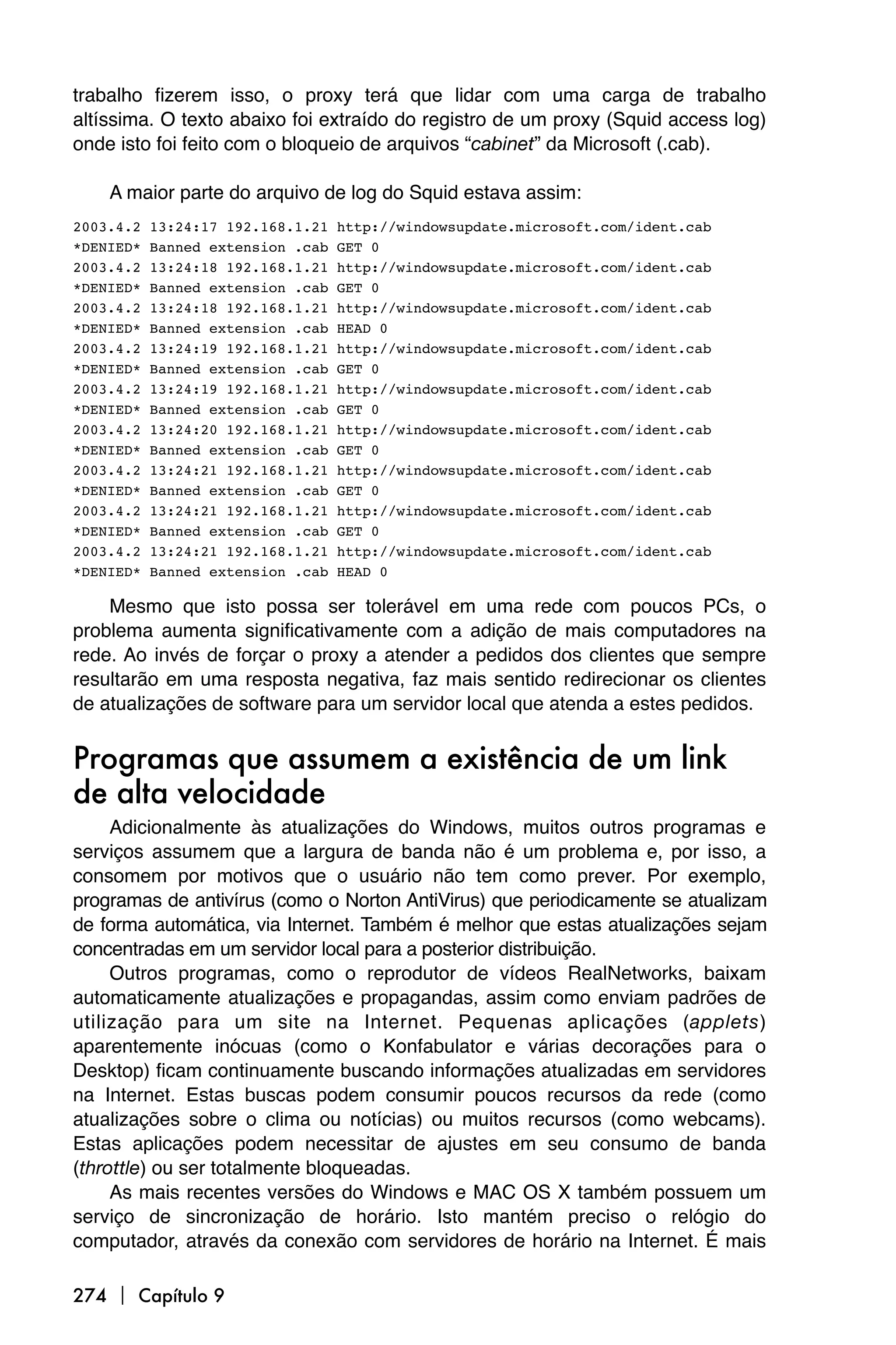 trabalho fizerem isso, o proxy terá que lidar com uma carga de trabalho
altíssima. O texto abaixo foi extraído do registro de um proxy (Squid access log)
onde isto foi feito com o bloqueio de arquivos “cabinet” da Microsoft (.cab).

    A maior parte do arquivo de log do Squid estava assim:
2003.4.2   13:24:17 192.168.1.21   http://windowsupdate.microsoft.com/ident.cab
*DENIED*   Banned extension .cab   GET 0
2003.4.2   13:24:18 192.168.1.21   http://windowsupdate.microsoft.com/ident.cab
*DENIED*   Banned extension .cab   GET 0
2003.4.2   13:24:18 192.168.1.21   http://windowsupdate.microsoft.com/ident.cab
*DENIED*   Banned extension .cab   HEAD 0
2003.4.2   13:24:19 192.168.1.21   http://windowsupdate.microsoft.com/ident.cab
*DENIED*   Banned extension .cab   GET 0
2003.4.2   13:24:19 192.168.1.21   http://windowsupdate.microsoft.com/ident.cab
*DENIED*   Banned extension .cab   GET 0
2003.4.2   13:24:20 192.168.1.21   http://windowsupdate.microsoft.com/ident.cab
*DENIED*   Banned extension .cab   GET 0
2003.4.2   13:24:21 192.168.1.21   http://windowsupdate.microsoft.com/ident.cab
*DENIED*   Banned extension .cab   GET 0
2003.4.2   13:24:21 192.168.1.21   http://windowsupdate.microsoft.com/ident.cab
*DENIED*   Banned extension .cab   GET 0
2003.4.2   13:24:21 192.168.1.21   http://windowsupdate.microsoft.com/ident.cab
*DENIED*   Banned extension .cab   HEAD 0

    Mesmo que isto possa ser tolerável em uma rede com poucos PCs, o
problema aumenta significativamente com a adição de mais computadores na
rede. Ao invés de forçar o proxy a atender a pedidos dos clientes que sempre
resultarão em uma resposta negativa, faz mais sentido redirecionar os clientes
de atualizações de software para um servidor local que atenda a estes pedidos.


Programas que assumem a existência de um link
de alta velocidade
     Adicionalmente às atualizações do Windows, muitos outros programas e
serviços assumem que a largura de banda não é um problema e, por isso, a
consomem por motivos que o usuário não tem como prever. Por exemplo,
programas de antivírus (como o Norton AntiVirus) que periodicamente se atualizam
de forma automática, via Internet. Também é melhor que estas atualizações sejam
concentradas em um servidor local para a posterior distribuição.
     Outros programas, como o reprodutor de vídeos RealNetworks, baixam
automaticamente atualizações e propagandas, assim como enviam padrões de
utilização para um site na Internet. Pequenas aplicações (applets)
aparentemente inócuas (como o Konfabulator e várias decorações para o
Desktop) ficam continuamente buscando informações atualizadas em servidores
na Internet. Estas buscas podem consumir poucos recursos da rede (como
atualizações sobre o clima ou notícias) ou muitos recursos (como webcams).
Estas aplicações podem necessitar de ajustes em seu consumo de banda
(throttle) ou ser totalmente bloqueadas.
     As mais recentes versões do Windows e MAC OS X também possuem um
serviço de sincronização de horário. Isto mantém preciso o relógio do
computador, através da conexão com servidores de horário na Internet. É mais

274  Capítulo 9
 
