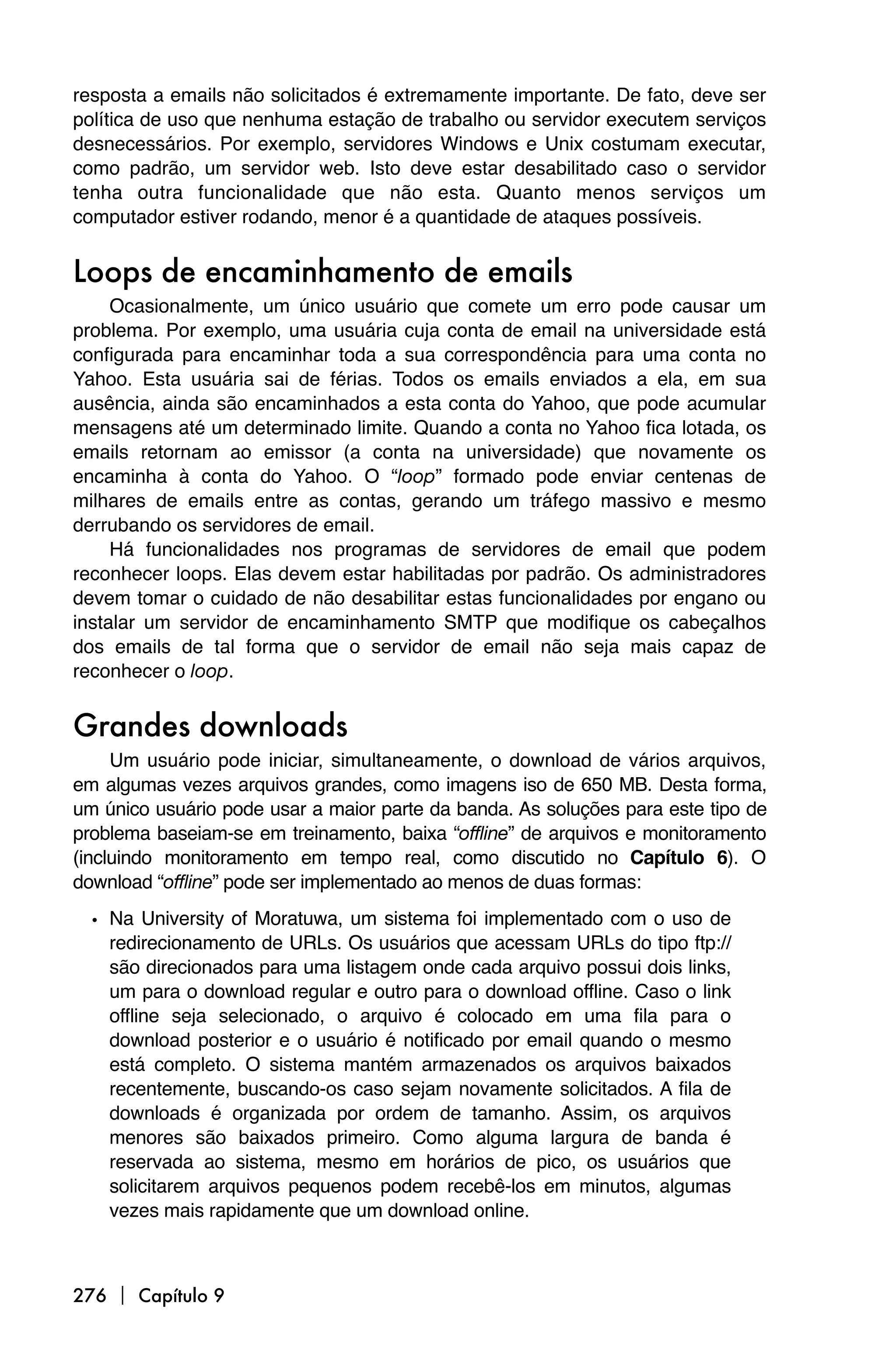 resposta a emails não solicitados é extremamente importante. De fato, deve ser
política de uso que nenhuma estação de trabalho ou servidor executem serviços
desnecessários. Por exemplo, servidores Windows e Unix costumam executar,
como padrão, um servidor web. Isto deve estar desabilitado caso o servidor
tenha outra funcionalidade que não esta. Quanto menos serviços um
computador estiver rodando, menor é a quantidade de ataques possíveis.


Loops de encaminhamento de emails
     Ocasionalmente, um único usuário que comete um erro pode causar um
problema. Por exemplo, uma usuária cuja conta de email na universidade está
configurada para encaminhar toda a sua correspondência para uma conta no
Yahoo. Esta usuária sai de férias. Todos os emails enviados a ela, em sua
ausência, ainda são encaminhados a esta conta do Yahoo, que pode acumular
mensagens até um determinado limite. Quando a conta no Yahoo fica lotada, os
emails retornam ao emissor (a conta na universidade) que novamente os
encaminha à conta do Yahoo. O “loop” formado pode enviar centenas de
milhares de emails entre as contas, gerando um tráfego massivo e mesmo
derrubando os servidores de email.
     Há funcionalidades nos programas de servidores de email que podem
reconhecer loops. Elas devem estar habilitadas por padrão. Os administradores
devem tomar o cuidado de não desabilitar estas funcionalidades por engano ou
instalar um servidor de encaminhamento SMTP que modifique os cabeçalhos
dos emails de tal forma que o servidor de email não seja mais capaz de
reconhecer o loop.


Grandes downloads
     Um usuário pode iniciar, simultaneamente, o download de vários arquivos,
em algumas vezes arquivos grandes, como imagens iso de 650 MB. Desta forma,
um único usuário pode usar a maior parte da banda. As soluções para este tipo de
problema baseiam-se em treinamento, baixa “offline” de arquivos e monitoramento
(incluindo monitoramento em tempo real, como discutido no Capítulo 6). O
download “offline” pode ser implementado ao menos de duas formas:

  • Na University of Moratuwa, um sistema foi implementado com o uso de
    redirecionamento de URLs. Os usuários que acessam URLs do tipo ftp://
    são direcionados para uma listagem onde cada arquivo possui dois links,
    um para o download regular e outro para o download offline. Caso o link
    offline seja selecionado, o arquivo é colocado em uma fila para o
    download posterior e o usuário é notificado por email quando o mesmo
    está completo. O sistema mantém armazenados os arquivos baixados
    recentemente, buscando-os caso sejam novamente solicitados. A fila de
    downloads é organizada por ordem de tamanho. Assim, os arquivos
    menores são baixados primeiro. Como alguma largura de banda é
    reservada ao sistema, mesmo em horários de pico, os usuários que
    solicitarem arquivos pequenos podem recebê-los em minutos, algumas
    vezes mais rapidamente que um download online.



276  Capítulo 9
 