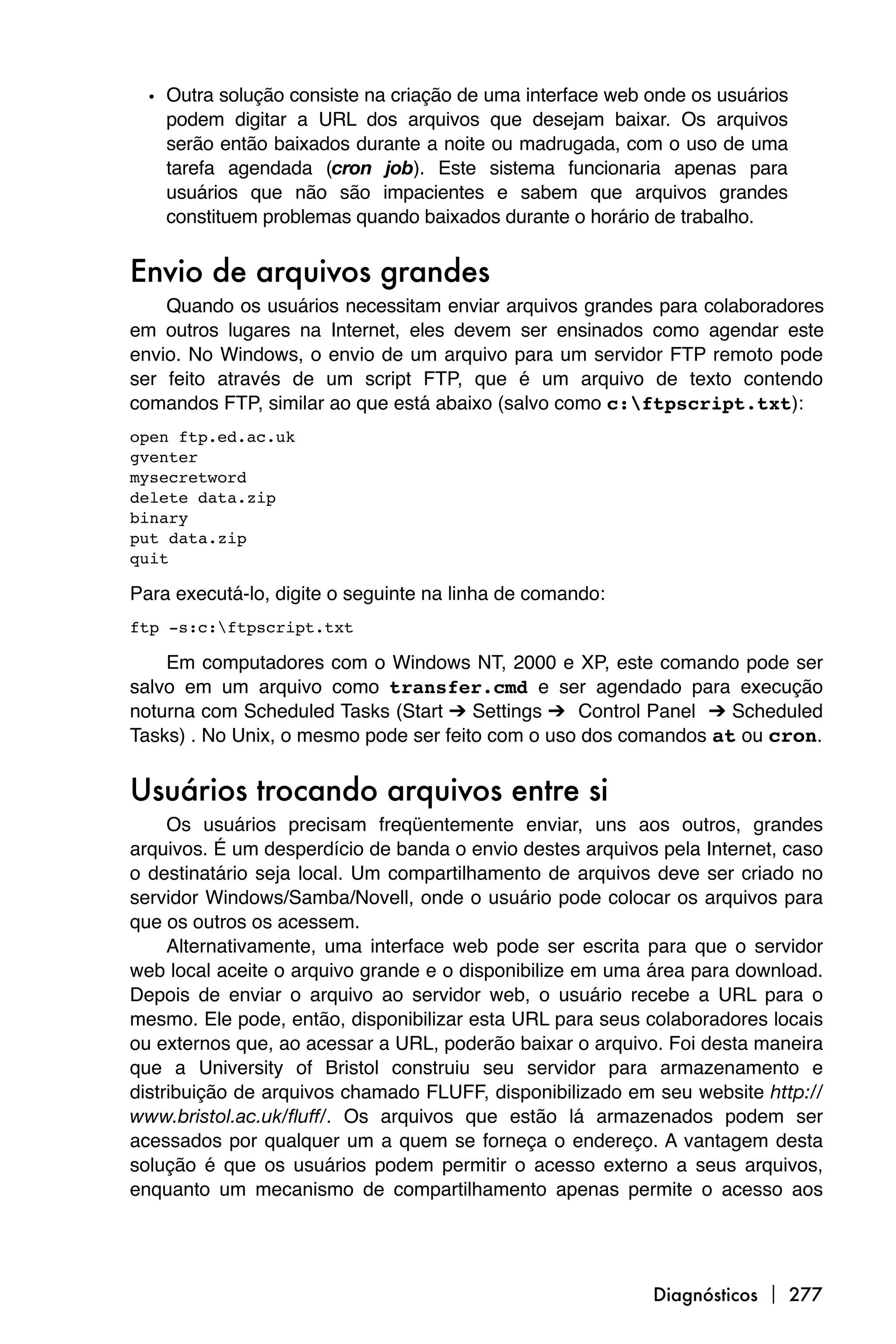 • Outra solução consiste na criação de uma interface web onde os usuários
    podem digitar a URL dos arquivos que desejam baixar. Os arquivos
    serão então baixados durante a noite ou madrugada, com o uso de uma
    tarefa agendada (cron job). Este sistema funcionaria apenas para
    usuários que não são impacientes e sabem que arquivos grandes
    constituem problemas quando baixados durante o horário de trabalho.


Envio de arquivos grandes
    Quando os usuários necessitam enviar arquivos grandes para colaboradores
em outros lugares na Internet, eles devem ser ensinados como agendar este
envio. No Windows, o envio de um arquivo para um servidor FTP remoto pode
ser feito através de um script FTP, que é um arquivo de texto contendo
comandos FTP, similar ao que está abaixo (salvo como c:ftpscript.txt):
open ftp.ed.ac.uk
gventer
mysecretword
delete data.zip
binary
put data.zip
quit

Para executá-lo, digite o seguinte na linha de comando:
ftp -s:c:ftpscript.txt

    Em computadores com o Windows NT, 2000 e XP, este comando pode ser
salvo em um arquivo como transfer.cmd e ser agendado para execução
noturna com Scheduled Tasks (Start ➔ Settings ➔ Control Panel ➔ Scheduled
Tasks) . No Unix, o mesmo pode ser feito com o uso dos comandos at ou cron.


Usuários trocando arquivos entre si
     Os usuários precisam freqüentemente enviar, uns aos outros, grandes
arquivos. É um desperdício de banda o envio destes arquivos pela Internet, caso
o destinatário seja local. Um compartilhamento de arquivos deve ser criado no
servidor Windows/Samba/Novell, onde o usuário pode colocar os arquivos para
que os outros os acessem.
     Alternativamente, uma interface web pode ser escrita para que o servidor
web local aceite o arquivo grande e o disponibilize em uma área para download.
Depois de enviar o arquivo ao servidor web, o usuário recebe a URL para o
mesmo. Ele pode, então, disponibilizar esta URL para seus colaboradores locais
ou externos que, ao acessar a URL, poderão baixar o arquivo. Foi desta maneira
que a University of Bristol construiu seu servidor para armazenamento e
distribuição de arquivos chamado FLUFF, disponibilizado em seu website http://
www.bristol.ac.uk/fluff/. Os arquivos que estão lá armazenados podem ser
acessados por qualquer um a quem se forneça o endereço. A vantagem desta
solução é que os usuários podem permitir o acesso externo a seus arquivos,
enquanto um mecanismo de compartilhamento apenas permite o acesso aos




                                                           Diagnósticos  277
 