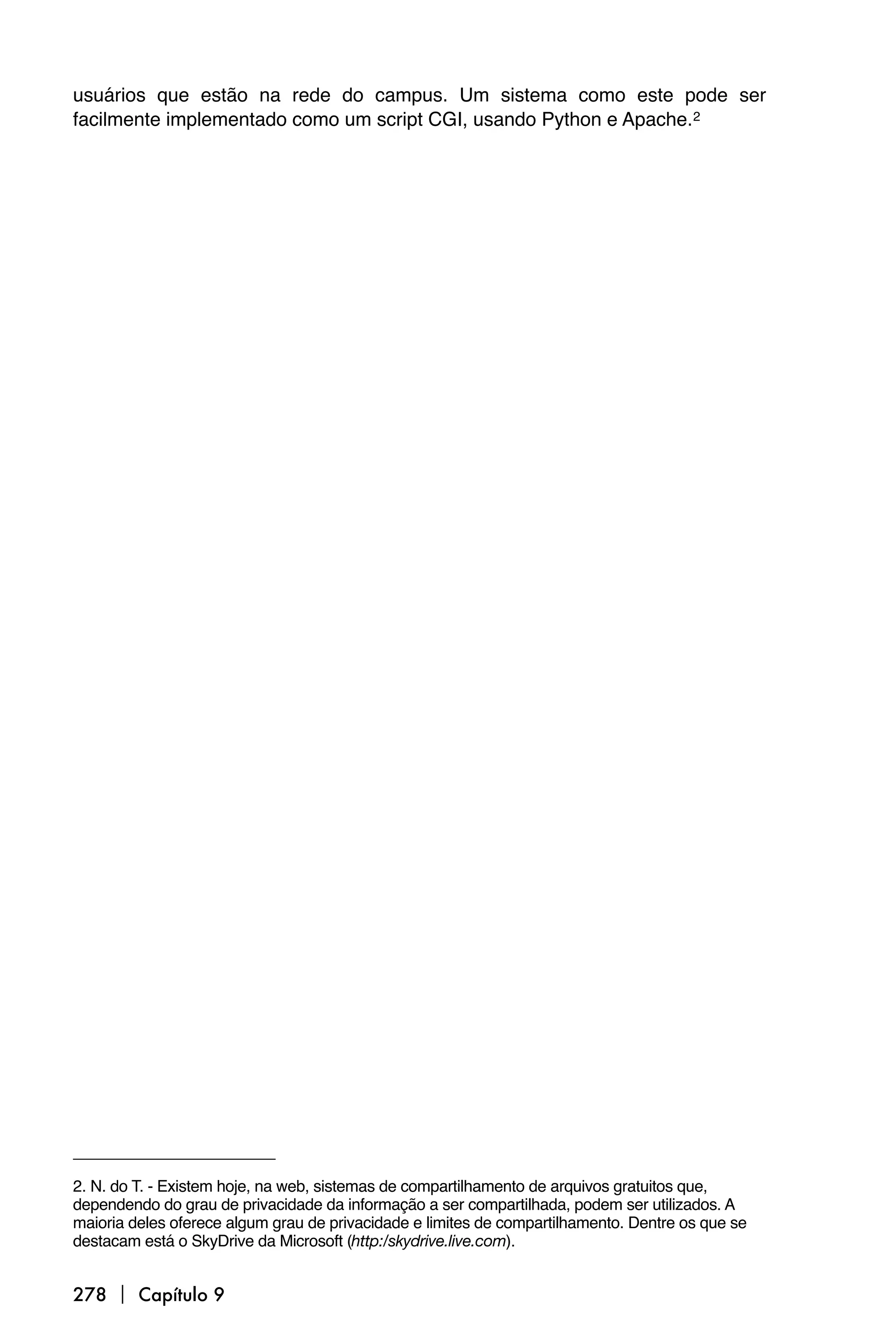 usuários que estão na rede do campus. Um sistema como este pode ser
facilmente implementado como um script CGI, usando Python e Apache.2




2. N. do T. - Existem hoje, na web, sistemas de compartilhamento de arquivos gratuitos que,
dependendo do grau de privacidade da informação a ser compartilhada, podem ser utilizados. A
maioria deles oferece algum grau de privacidade e limites de compartilhamento. Dentre os que se
destacam está o SkyDrive da Microsoft (http:/skydrive.live.com).


278  Capítulo 9
 