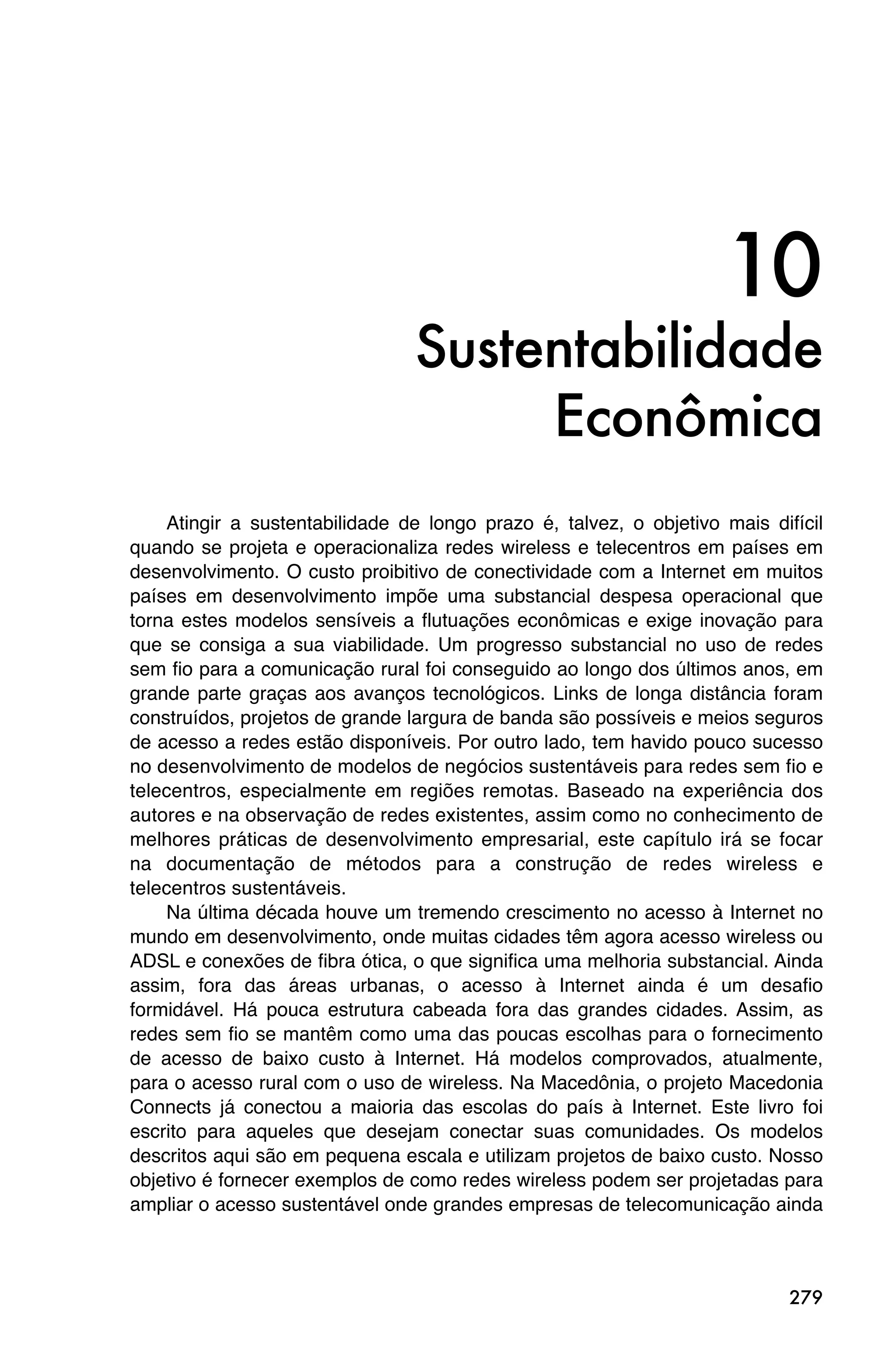 10
                                Sustentabilidade
                                     Econômica
    Atingir a sustentabilidade de longo prazo é, talvez, o objetivo mais difícil
quando se projeta e operacionaliza redes wireless e telecentros em países em
desenvolvimento. O custo proibitivo de conectividade com a Internet em muitos
países em desenvolvimento impõe uma substancial despesa operacional que
torna estes modelos sensíveis a flutuações econômicas e exige inovação para
que se consiga a sua viabilidade. Um progresso substancial no uso de redes
sem fio para a comunicação rural foi conseguido ao longo dos últimos anos, em
grande parte graças aos avanços tecnológicos. Links de longa distância foram
construídos, projetos de grande largura de banda são possíveis e meios seguros
de acesso a redes estão disponíveis. Por outro lado, tem havido pouco sucesso
no desenvolvimento de modelos de negócios sustentáveis para redes sem fio e
telecentros, especialmente em regiões remotas. Baseado na experiência dos
autores e na observação de redes existentes, assim como no conhecimento de
melhores práticas de desenvolvimento empresarial, este capítulo irá se focar
na documentação de métodos para a construção de redes wireless e
telecentros sustentáveis.
    Na última década houve um tremendo crescimento no acesso à Internet no
mundo em desenvolvimento, onde muitas cidades têm agora acesso wireless ou
ADSL e conexões de fibra ótica, o que significa uma melhoria substancial. Ainda
assim, fora das áreas urbanas, o acesso à Internet ainda é um desafio
formidável. Há pouca estrutura cabeada fora das grandes cidades. Assim, as
redes sem fio se mantêm como uma das poucas escolhas para o fornecimento
de acesso de baixo custo à Internet. Há modelos comprovados, atualmente,
para o acesso rural com o uso de wireless. Na Macedônia, o projeto Macedonia
Connects já conectou a maioria das escolas do país à Internet. Este livro foi
escrito para aqueles que desejam conectar suas comunidades. Os modelos
descritos aqui são em pequena escala e utilizam projetos de baixo custo. Nosso
objetivo é fornecer exemplos de como redes wireless podem ser projetadas para
ampliar o acesso sustentável onde grandes empresas de telecomunicação ainda



                                                                            279
 