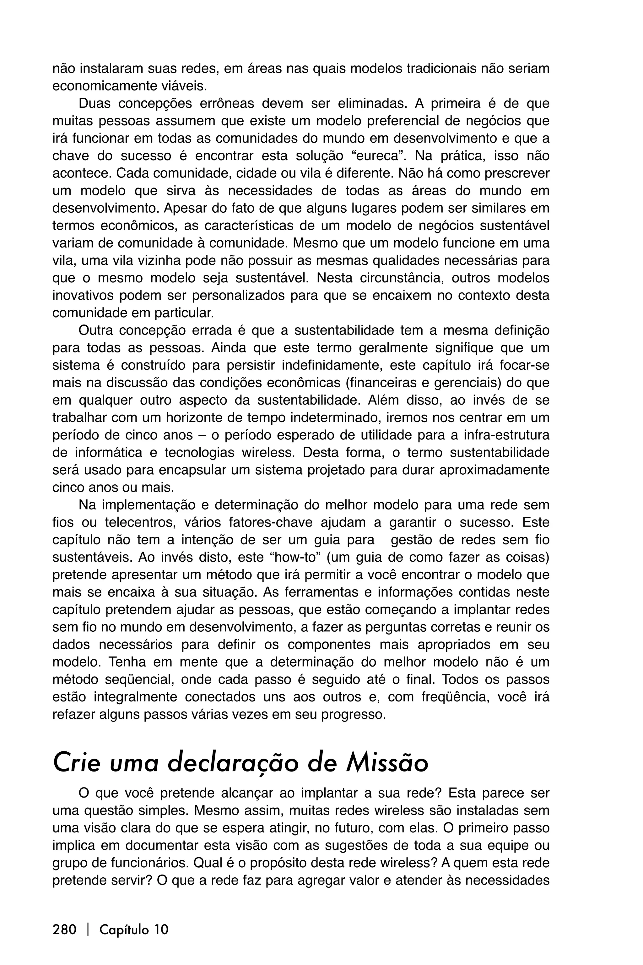 não instalaram suas redes, em áreas nas quais modelos tradicionais não seriam
economicamente viáveis.
     Duas concepções errôneas devem ser eliminadas. A primeira é de que
muitas pessoas assumem que existe um modelo preferencial de negócios que
irá funcionar em todas as comunidades do mundo em desenvolvimento e que a
chave do sucesso é encontrar esta solução “eureca”. Na prática, isso não
acontece. Cada comunidade, cidade ou vila é diferente. Não há como prescrever
um modelo que sirva às necessidades de todas as áreas do mundo em
desenvolvimento. Apesar do fato de que alguns lugares podem ser similares em
termos econômicos, as características de um modelo de negócios sustentável
variam de comunidade à comunidade. Mesmo que um modelo funcione em uma
vila, uma vila vizinha pode não possuir as mesmas qualidades necessárias para
que o mesmo modelo seja sustentável. Nesta circunstância, outros modelos
inovativos podem ser personalizados para que se encaixem no contexto desta
comunidade em particular.
     Outra concepção errada é que a sustentabilidade tem a mesma definição
para todas as pessoas. Ainda que este termo geralmente signifique que um
sistema é construído para persistir indefinidamente, este capítulo irá focar-se
mais na discussão das condições econômicas (financeiras e gerenciais) do que
em qualquer outro aspecto da sustentabilidade. Além disso, ao invés de se
trabalhar com um horizonte de tempo indeterminado, iremos nos centrar em um
período de cinco anos – o período esperado de utilidade para a infra-estrutura
de informática e tecnologias wireless. Desta forma, o termo sustentabilidade
será usado para encapsular um sistema projetado para durar aproximadamente
cinco anos ou mais.
     Na implementação e determinação do melhor modelo para uma rede sem
fios ou telecentros, vários fatores-chave ajudam a garantir o sucesso. Este
capítulo não tem a intenção de ser um guia para gestão de redes sem fio
sustentáveis. Ao invés disto, este “how-to” (um guia de como fazer as coisas)
pretende apresentar um método que irá permitir a você encontrar o modelo que
mais se encaixa à sua situação. As ferramentas e informações contidas neste
capítulo pretendem ajudar as pessoas, que estão começando a implantar redes
sem fio no mundo em desenvolvimento, a fazer as perguntas corretas e reunir os
dados necessários para definir os componentes mais apropriados em seu
modelo. Tenha em mente que a determinação do melhor modelo não é um
método seqüencial, onde cada passo é seguido até o final. Todos os passos
estão integralmente conectados uns aos outros e, com freqüência, você irá
refazer alguns passos várias vezes em seu progresso.


Crie uma declaração de Missão
    O que você pretende alcançar ao implantar a sua rede? Esta parece ser
uma questão simples. Mesmo assim, muitas redes wireless são instaladas sem
uma visão clara do que se espera atingir, no futuro, com elas. O primeiro passo
implica em documentar esta visão com as sugestões de toda a sua equipe ou
grupo de funcionários. Qual é o propósito desta rede wireless? A quem esta rede
pretende servir? O que a rede faz para agregar valor e atender às necessidades


280  Capítulo 10
 
