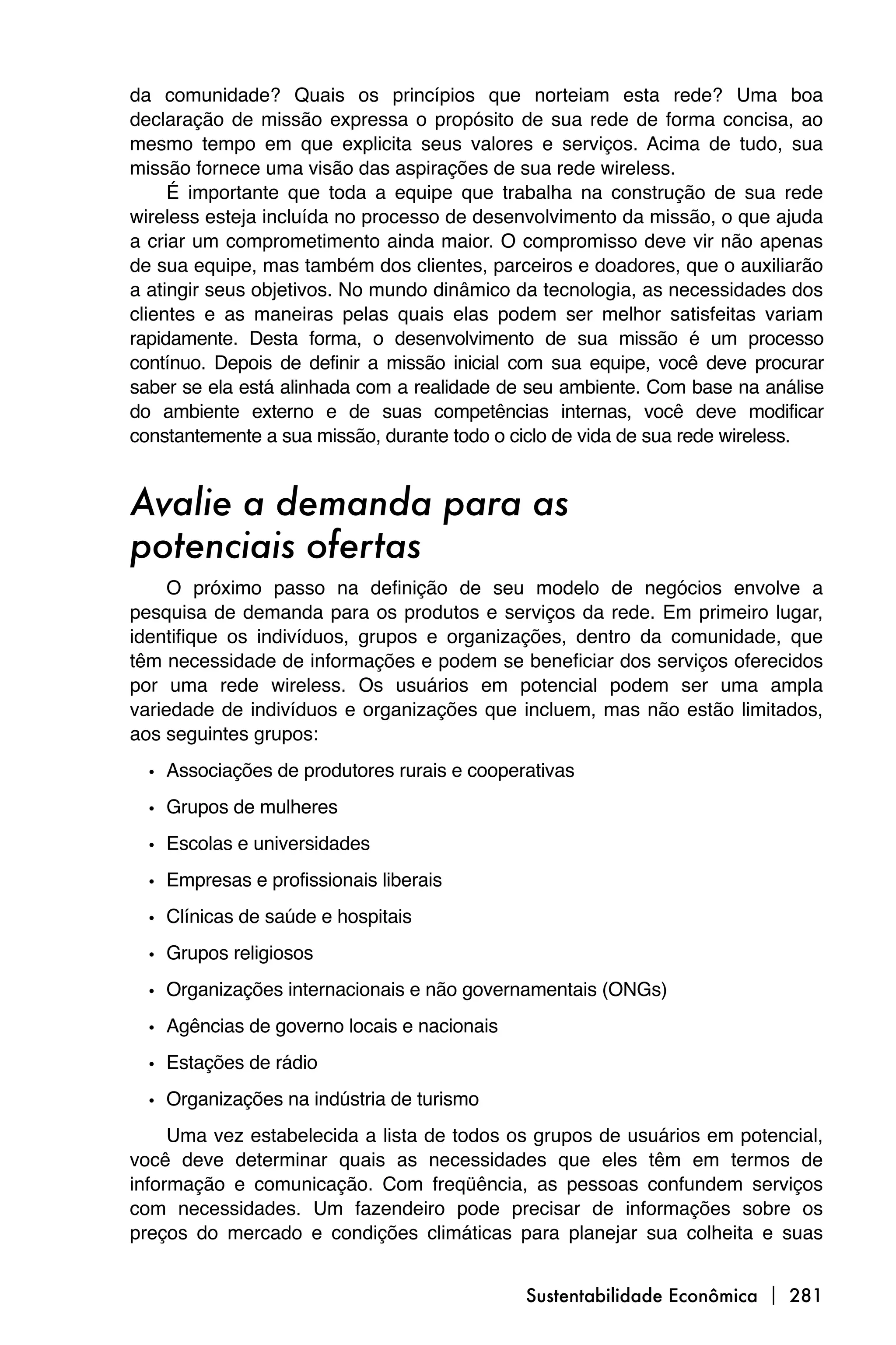 da comunidade? Quais os princípios que norteiam esta rede? Uma boa
declaração de missão expressa o propósito de sua rede de forma concisa, ao
mesmo tempo em que explicita seus valores e serviços. Acima de tudo, sua
missão fornece uma visão das aspirações de sua rede wireless.
     É importante que toda a equipe que trabalha na construção de sua rede
wireless esteja incluída no processo de desenvolvimento da missão, o que ajuda
a criar um comprometimento ainda maior. O compromisso deve vir não apenas
de sua equipe, mas também dos clientes, parceiros e doadores, que o auxiliarão
a atingir seus objetivos. No mundo dinâmico da tecnologia, as necessidades dos
clientes e as maneiras pelas quais elas podem ser melhor satisfeitas variam
rapidamente. Desta forma, o desenvolvimento de sua missão é um processo
contínuo. Depois de definir a missão inicial com sua equipe, você deve procurar
saber se ela está alinhada com a realidade de seu ambiente. Com base na análise
do ambiente externo e de suas competências internas, você deve modificar
constantemente a sua missão, durante todo o ciclo de vida de sua rede wireless.


Avalie a demanda para as
potenciais ofertas
     O próximo passo na definição de seu modelo de negócios envolve a
pesquisa de demanda para os produtos e serviços da rede. Em primeiro lugar,
identifique os indivíduos, grupos e organizações, dentro da comunidade, que
têm necessidade de informações e podem se beneficiar dos serviços oferecidos
por uma rede wireless. Os usuários em potencial podem ser uma ampla
variedade de indivíduos e organizações que incluem, mas não estão limitados,
aos seguintes grupos:

  • Associações de produtores rurais e cooperativas
  • Grupos de mulheres
  • Escolas e universidades
  • Empresas e profissionais liberais
  • Clínicas de saúde e hospitais
  • Grupos religiosos
  • Organizações internacionais e não governamentais (ONGs)
  • Agências de governo locais e nacionais
  • Estações de rádio
  • Organizações na indústria de turismo
     Uma vez estabelecida a lista de todos os grupos de usuários em potencial,
você deve determinar quais as necessidades que eles têm em termos de
informação e comunicação. Com freqüência, as pessoas confundem serviços
com necessidades. Um fazendeiro pode precisar de informações sobre os
preços do mercado e condições climáticas para planejar sua colheita e suas


                                             Sustentabilidade Econômica  281
 