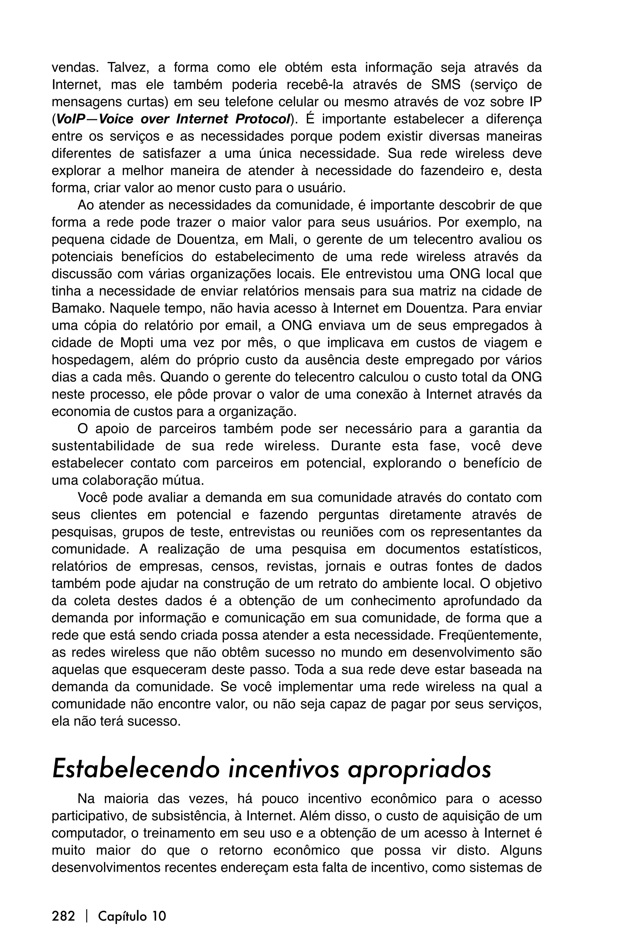 vendas. Talvez, a forma como ele obtém esta informação seja através da
Internet, mas ele também poderia recebê-la através de SMS (serviço de
mensagens curtas) em seu telefone celular ou mesmo através de voz sobre IP
(VoIP—Voice over Internet Protocol). É importante estabelecer a diferença
entre os serviços e as necessidades porque podem existir diversas maneiras
diferentes de satisfazer a uma única necessidade. Sua rede wireless deve
explorar a melhor maneira de atender à necessidade do fazendeiro e, desta
forma, criar valor ao menor custo para o usuário.
     Ao atender as necessidades da comunidade, é importante descobrir de que
forma a rede pode trazer o maior valor para seus usuários. Por exemplo, na
pequena cidade de Douentza, em Mali, o gerente de um telecentro avaliou os
potenciais benefícios do estabelecimento de uma rede wireless através da
discussão com várias organizações locais. Ele entrevistou uma ONG local que
tinha a necessidade de enviar relatórios mensais para sua matriz na cidade de
Bamako. Naquele tempo, não havia acesso à Internet em Douentza. Para enviar
uma cópia do relatório por email, a ONG enviava um de seus empregados à
cidade de Mopti uma vez por mês, o que implicava em custos de viagem e
hospedagem, além do próprio custo da ausência deste empregado por vários
dias a cada mês. Quando o gerente do telecentro calculou o custo total da ONG
neste processo, ele pôde provar o valor de uma conexão à Internet através da
economia de custos para a organização.
     O apoio de parceiros também pode ser necessário para a garantia da
sustentabilidade de sua rede wireless. Durante esta fase, você deve
estabelecer contato com parceiros em potencial, explorando o benefício de
uma colaboração mútua.
     Você pode avaliar a demanda em sua comunidade através do contato com
seus clientes em potencial e fazendo perguntas diretamente através de
pesquisas, grupos de teste, entrevistas ou reuniões com os representantes da
comunidade. A realização de uma pesquisa em documentos estatísticos,
relatórios de empresas, censos, revistas, jornais e outras fontes de dados
também pode ajudar na construção de um retrato do ambiente local. O objetivo
da coleta destes dados é a obtenção de um conhecimento aprofundado da
demanda por informação e comunicação em sua comunidade, de forma que a
rede que está sendo criada possa atender a esta necessidade. Freqüentemente,
as redes wireless que não obtêm sucesso no mundo em desenvolvimento são
aquelas que esqueceram deste passo. Toda a sua rede deve estar baseada na
demanda da comunidade. Se você implementar uma rede wireless na qual a
comunidade não encontre valor, ou não seja capaz de pagar por seus serviços,
ela não terá sucesso.


Estabelecendo incentivos apropriados
     Na maioria das vezes, há pouco incentivo econômico para o acesso
participativo, de subsistência, à Internet. Além disso, o custo de aquisição de um
computador, o treinamento em seu uso e a obtenção de um acesso à Internet é
muito maior do que o retorno econômico que possa vir disto. Alguns
desenvolvimentos recentes endereçam esta falta de incentivo, como sistemas de


282  Capítulo 10
 