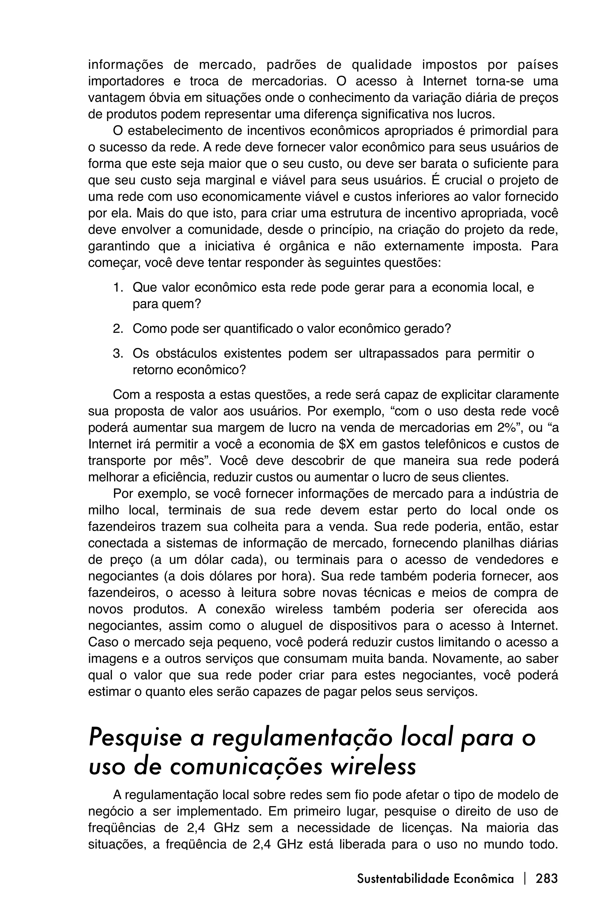 informações de mercado, padrões de qualidade impostos por países
importadores e troca de mercadorias. O acesso à Internet torna-se uma
vantagem óbvia em situações onde o conhecimento da variação diária de preços
de produtos podem representar uma diferença significativa nos lucros.
    O estabelecimento de incentivos econômicos apropriados é primordial para
o sucesso da rede. A rede deve fornecer valor econômico para seus usuários de
forma que este seja maior que o seu custo, ou deve ser barata o suficiente para
que seu custo seja marginal e viável para seus usuários. É crucial o projeto de
uma rede com uso economicamente viável e custos inferiores ao valor fornecido
por ela. Mais do que isto, para criar uma estrutura de incentivo apropriada, você
deve envolver a comunidade, desde o princípio, na criação do projeto da rede,
garantindo que a iniciativa é orgânica e não externamente imposta. Para
começar, você deve tentar responder às seguintes questões:
    1. Que valor econômico esta rede pode gerar para a economia local, e
       para quem?
    2. Como pode ser quantificado o valor econômico gerado?
    3. Os obstáculos existentes podem ser ultrapassados para permitir o
       retorno econômico?
     Com a resposta a estas questões, a rede será capaz de explicitar claramente
sua proposta de valor aos usuários. Por exemplo, “com o uso desta rede você
poderá aumentar sua margem de lucro na venda de mercadorias em 2%”, ou “a
Internet irá permitir a você a economia de $X em gastos telefônicos e custos de
transporte por mês”. Você deve descobrir de que maneira sua rede poderá
melhorar a eficiência, reduzir custos ou aumentar o lucro de seus clientes.
     Por exemplo, se você fornecer informações de mercado para a indústria de
milho local, terminais de sua rede devem estar perto do local onde os
fazendeiros trazem sua colheita para a venda. Sua rede poderia, então, estar
conectada a sistemas de informação de mercado, fornecendo planilhas diárias
de preço (a um dólar cada), ou terminais para o acesso de vendedores e
negociantes (a dois dólares por hora). Sua rede também poderia fornecer, aos
fazendeiros, o acesso à leitura sobre novas técnicas e meios de compra de
novos produtos. A conexão wireless também poderia ser oferecida aos
negociantes, assim como o aluguel de dispositivos para o acesso à Internet.
Caso o mercado seja pequeno, você poderá reduzir custos limitando o acesso a
imagens e a outros serviços que consumam muita banda. Novamente, ao saber
qual o valor que sua rede poder criar para estes negociantes, você poderá
estimar o quanto eles serão capazes de pagar pelos seus serviços.


Pesquise a regulamentação local para o
uso de comunicações wireless
     A regulamentação local sobre redes sem fio pode afetar o tipo de modelo de
negócio a ser implementado. Em primeiro lugar, pesquise o direito de uso de
freqüências de 2,4 GHz sem a necessidade de licenças. Na maioria das
situações, a freqüência de 2,4 GHz está liberada para o uso no mundo todo.

                                              Sustentabilidade Econômica  283
 