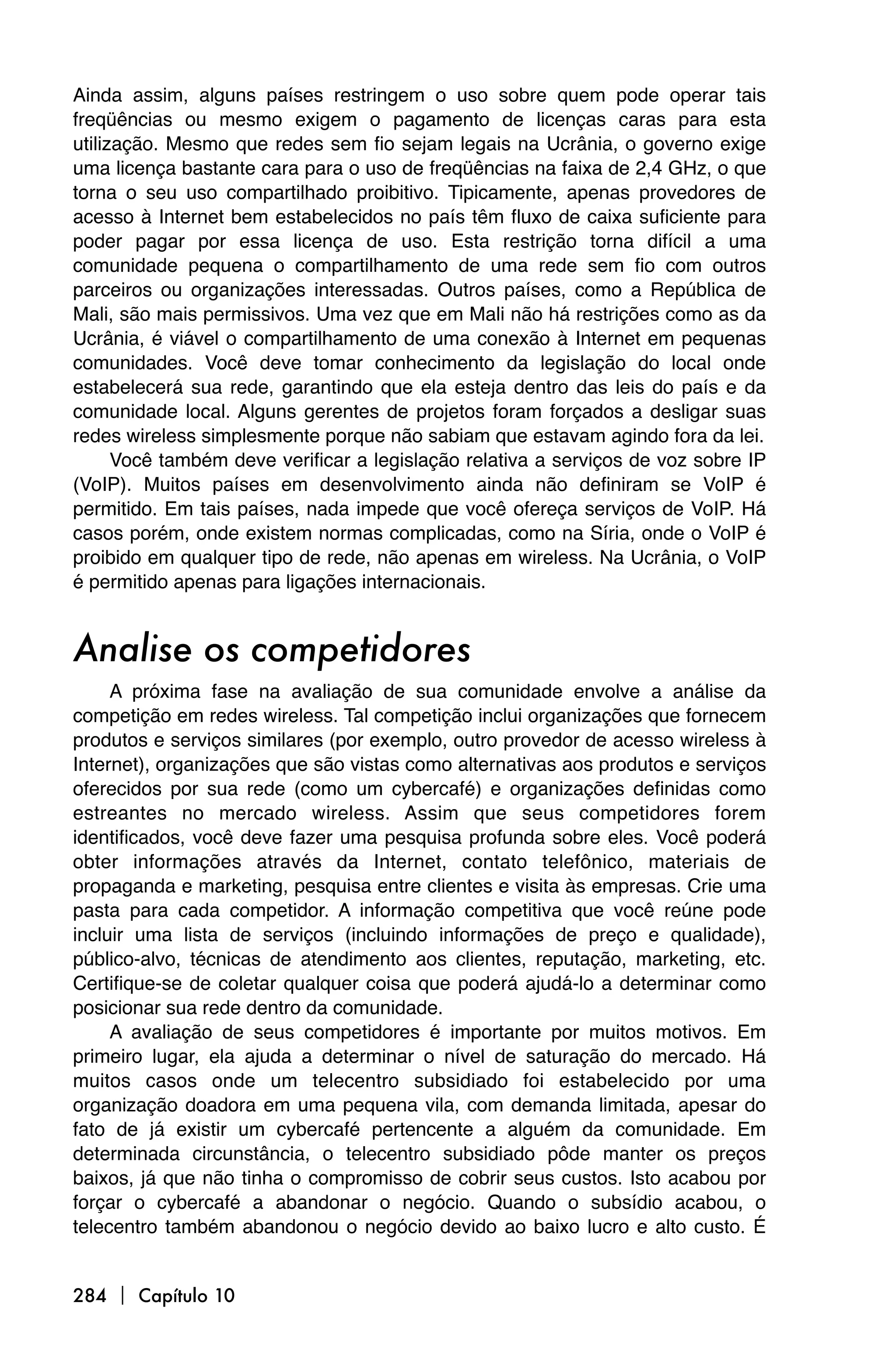 Ainda assim, alguns países restringem o uso sobre quem pode operar tais
freqüências ou mesmo exigem o pagamento de licenças caras para esta
utilização. Mesmo que redes sem fio sejam legais na Ucrânia, o governo exige
uma licença bastante cara para o uso de freqüências na faixa de 2,4 GHz, o que
torna o seu uso compartilhado proibitivo. Tipicamente, apenas provedores de
acesso à Internet bem estabelecidos no país têm fluxo de caixa suficiente para
poder pagar por essa licença de uso. Esta restrição torna difícil a uma
comunidade pequena o compartilhamento de uma rede sem fio com outros
parceiros ou organizações interessadas. Outros países, como a República de
Mali, são mais permissivos. Uma vez que em Mali não há restrições como as da
Ucrânia, é viável o compartilhamento de uma conexão à Internet em pequenas
comunidades. Você deve tomar conhecimento da legislação do local onde
estabelecerá sua rede, garantindo que ela esteja dentro das leis do país e da
comunidade local. Alguns gerentes de projetos foram forçados a desligar suas
redes wireless simplesmente porque não sabiam que estavam agindo fora da lei.
      Você também deve verificar a legislação relativa a serviços de voz sobre IP
(VoIP). Muitos países em desenvolvimento ainda não definiram se VoIP é
permitido. Em tais países, nada impede que você ofereça serviços de VoIP. Há
casos porém, onde existem normas complicadas, como na Síria, onde o VoIP é
proibido em qualquer tipo de rede, não apenas em wireless. Na Ucrânia, o VoIP
é permitido apenas para ligações internacionais.


Analise os competidores
     A próxima fase na avaliação de sua comunidade envolve a análise da
competição em redes wireless. Tal competição inclui organizações que fornecem
produtos e serviços similares (por exemplo, outro provedor de acesso wireless à
Internet), organizações que são vistas como alternativas aos produtos e serviços
oferecidos por sua rede (como um cybercafé) e organizações definidas como
estreantes no mercado wireless. Assim que seus competidores forem
identificados, você deve fazer uma pesquisa profunda sobre eles. Você poderá
obter informações através da Internet, contato telefônico, materiais de
propaganda e marketing, pesquisa entre clientes e visita às empresas. Crie uma
pasta para cada competidor. A informação competitiva que você reúne pode
incluir uma lista de serviços (incluindo informações de preço e qualidade),
público-alvo, técnicas de atendimento aos clientes, reputação, marketing, etc.
Certifique-se de coletar qualquer coisa que poderá ajudá-lo a determinar como
posicionar sua rede dentro da comunidade.
     A avaliação de seus competidores é importante por muitos motivos. Em
primeiro lugar, ela ajuda a determinar o nível de saturação do mercado. Há
muitos casos onde um telecentro subsidiado foi estabelecido por uma
organização doadora em uma pequena vila, com demanda limitada, apesar do
fato de já existir um cybercafé pertencente a alguém da comunidade. Em
determinada circunstância, o telecentro subsidiado pôde manter os preços
baixos, já que não tinha o compromisso de cobrir seus custos. Isto acabou por
forçar o cybercafé a abandonar o negócio. Quando o subsídio acabou, o
telecentro também abandonou o negócio devido ao baixo lucro e alto custo. É


284  Capítulo 10
 