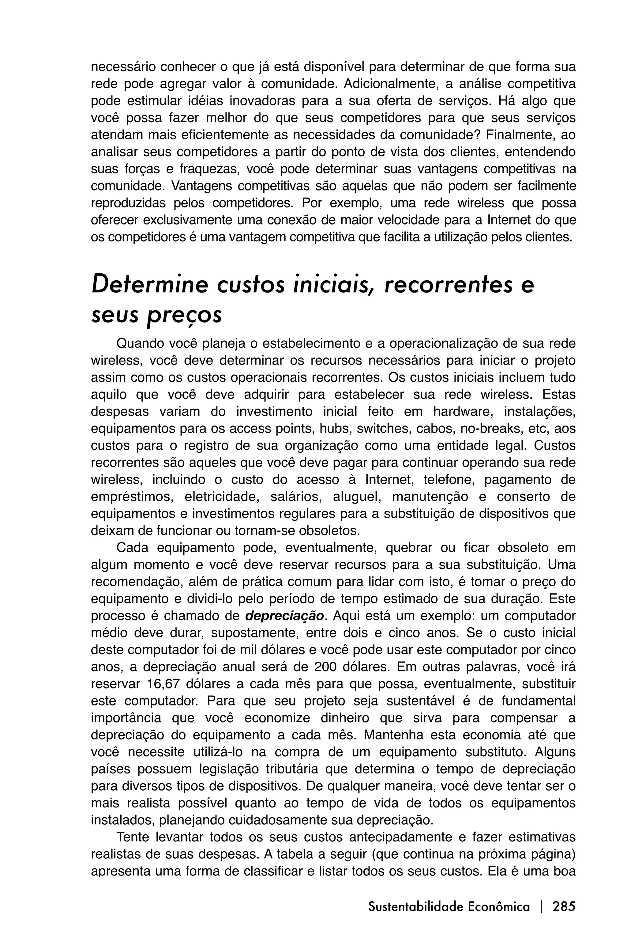 necessário conhecer o que já está disponível para determinar de que forma sua
rede pode agregar valor à comunidade. Adicionalmente, a análise competitiva
pode estimular idéias inovadoras para a sua oferta de serviços. Há algo que
você possa fazer melhor do que seus competidores para que seus serviços
atendam mais eficientemente as necessidades da comunidade? Finalmente, ao
analisar seus competidores a partir do ponto de vista dos clientes, entendendo
suas forças e fraquezas, você pode determinar suas vantagens competitivas na
comunidade. Vantagens competitivas são aquelas que não podem ser facilmente
reproduzidas pelos competidores. Por exemplo, uma rede wireless que possa
oferecer exclusivamente uma conexão de maior velocidade para a Internet do que
os competidores é uma vantagem competitiva que facilita a utilização pelos clientes.


Determine custos iniciais, recorrentes e
seus preços
     Quando você planeja o estabelecimento e a operacionalização de sua rede
wireless, você deve determinar os recursos necessários para iniciar o projeto
assim como os custos operacionais recorrentes. Os custos iniciais incluem tudo
aquilo que você deve adquirir para estabelecer sua rede wireless. Estas
despesas variam do investimento inicial feito em hardware, instalações,
equipamentos para os access points, hubs, switches, cabos, no-breaks, etc, aos
custos para o registro de sua organização como uma entidade legal. Custos
recorrentes são aqueles que você deve pagar para continuar operando sua rede
wireless, incluindo o custo do acesso à Internet, telefone, pagamento de
empréstimos, eletricidade, salários, aluguel, manutenção e conserto de
equipamentos e investimentos regulares para a substituição de dispositivos que
deixam de funcionar ou tornam-se obsoletos.
     Cada equipamento pode, eventualmente, quebrar ou ficar obsoleto em
algum momento e você deve reservar recursos para a sua substituição. Uma
recomendação, além de prática comum para lidar com isto, é tomar o preço do
equipamento e dividi-lo pelo período de tempo estimado de sua duração. Este
processo é chamado de depreciação. Aqui está um exemplo: um computador
médio deve durar, supostamente, entre dois e cinco anos. Se o custo inicial
deste computador foi de mil dólares e você pode usar este computador por cinco
anos, a depreciação anual será de 200 dólares. Em outras palavras, você irá
reservar 16,67 dólares a cada mês para que possa, eventualmente, substituir
este computador. Para que seu projeto seja sustentável é de fundamental
importância que você economize dinheiro que sirva para compensar a
depreciação do equipamento a cada mês. Mantenha esta economia até que
você necessite utilizá-lo na compra de um equipamento substituto. Alguns
países possuem legislação tributária que determina o tempo de depreciação
para diversos tipos de dispositivos. De qualquer maneira, você deve tentar ser o
mais realista possível quanto ao tempo de vida de todos os equipamentos
instalados, planejando cuidadosamente sua depreciação.
     Tente levantar todos os seus custos antecipadamente e fazer estimativas
realistas de suas despesas. A tabela a seguir (que continua na próxima página)
apresenta uma forma de classificar e listar todos os seus custos. Ela é uma boa

                                               Sustentabilidade Econômica  285
 