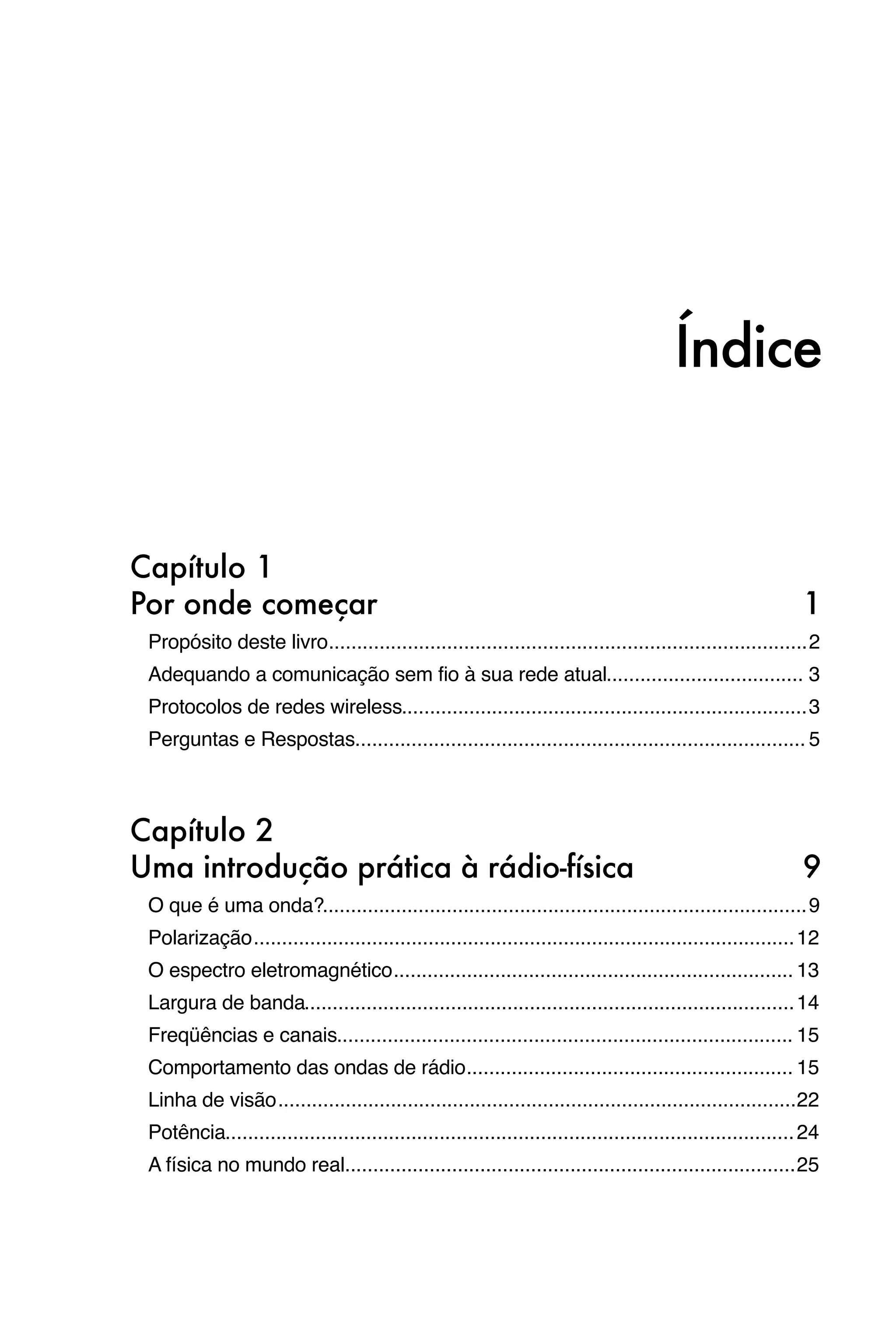 Índice


Capítulo 1
Por onde começar
                                                                                             1
 Propósito deste livro
                      ..................................................................................... 2
 Adequando a comunicação sem fio à sua rede atual
                                                 ................................... 3
 Protocolos de redes wireless
                             ........................................................................ 3
 Perguntas e Respostas
                      ................................................................................ 5



Capítulo 2
Uma introdução prática à rádio-física
                                                                        9
 O que é uma onda?
                  ...................................................................................... 9
 Polarização
            ................................................................................................ 12
 O espectro eletromagnético
                           ....................................................................... 13
 Largura de banda
                 ....................................................................................... 14
 Freqüências e canais
                     ................................................................................. 15
 Comportamento das ondas de rádio
                                 .......................................................... 15
 Linha de visão
               ............................................................................................22
 Potência
         ..................................................................................................... 24
 A física no mundo real
                       ................................................................................ 25
 