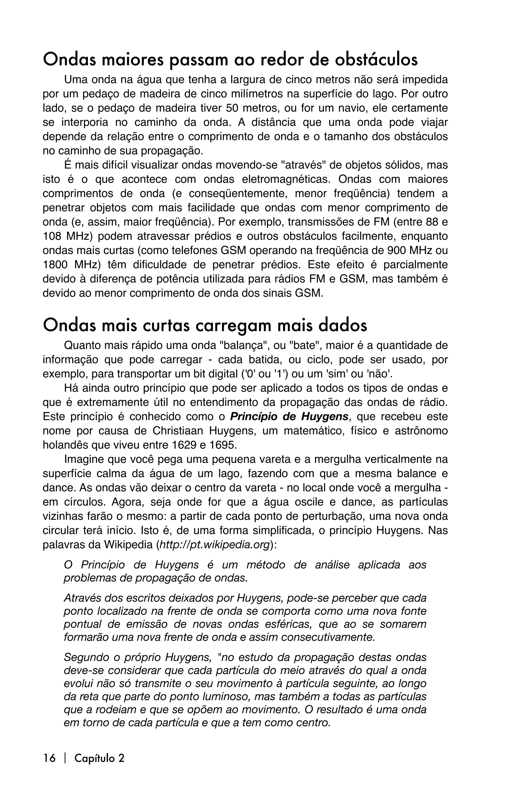 Ondas maiores passam ao redor de obstáculos
     Uma onda na água que tenha a largura de cinco metros não será impedida
por um pedaço de madeira de cinco milímetros na superfície do lago. Por outro
lado, se o pedaço de madeira tiver 50 metros, ou for um navio, ele certamente
se interporia no caminho da onda. A distância que uma onda pode viajar
depende da relação entre o comprimento de onda e o tamanho dos obstáculos
no caminho de sua propagação.
     É mais difícil visualizar ondas movendo-se "através" de objetos sólidos, mas
isto é o que acontece com ondas eletromagnéticas. Ondas com maiores
comprimentos de onda (e conseqüentemente, menor freqüência) tendem a
penetrar objetos com mais facilidade que ondas com menor comprimento de
onda (e, assim, maior freqüência). Por exemplo, transmissões de FM (entre 88 e
108 MHz) podem atravessar prédios e outros obstáculos facilmente, enquanto
ondas mais curtas (como telefones GSM operando na freqüência de 900 MHz ou
1800 MHz) têm dificuldade de penetrar prédios. Este efeito é parcialmente
devido à diferença de potência utilizada para rádios FM e GSM, mas também é
devido ao menor comprimento de onda dos sinais GSM.


Ondas mais curtas carregam mais dados
     Quanto mais rápido uma onda "balança", ou "bate", maior é a quantidade de
informação que pode carregar - cada batida, ou ciclo, pode ser usado, por
exemplo, para transportar um bit digital ('0' ou '1') ou um 'sim' ou 'não'.
     Há ainda outro princípio que pode ser aplicado a todos os tipos de ondas e
que é extremamente útil no entendimento da propagação das ondas de rádio.
Este princípio é conhecido como o Princípio de Huygens, que recebeu este
nome por causa de Christiaan Huygens, um matemático, físico e astrônomo
holandês que viveu entre 1629 e 1695.
     Imagine que você pega uma pequena vareta e a mergulha verticalmente na
superfície calma da água de um lago, fazendo com que a mesma balance e
dance. As ondas vão deixar o centro da vareta - no local onde você a mergulha -
em círculos. Agora, seja onde for que a água oscile e dance, as partículas
vizinhas farão o mesmo: a partir de cada ponto de perturbação, uma nova onda
circular terá início. Isto é, de uma forma simplificada, o princípio Huygens. Nas
palavras da Wikipedia (http://pt.wikipedia.org):
    O Princípio de Huygens é um método de análise aplicada aos
    problemas de propagação de ondas.
    Através dos escritos deixados por Huygens, pode-se perceber que cada
    ponto localizado na frente de onda se comporta como uma nova fonte
    pontual de emissão de novas ondas esféricas, que ao se somarem
    formarão uma nova frente de onda e assim consecutivamente.
    Segundo o próprio Huygens, "no estudo da propagação destas ondas
    deve-se considerar que cada partícula do meio através do qual a onda
    evolui não só transmite o seu movimento à partícula seguinte, ao longo
    da reta que parte do ponto luminoso, mas também a todas as partículas
    que a rodeiam e que se opõem ao movimento. O resultado é uma onda
    em torno de cada partícula e que a tem como centro.


16  Capítulo 2
 
