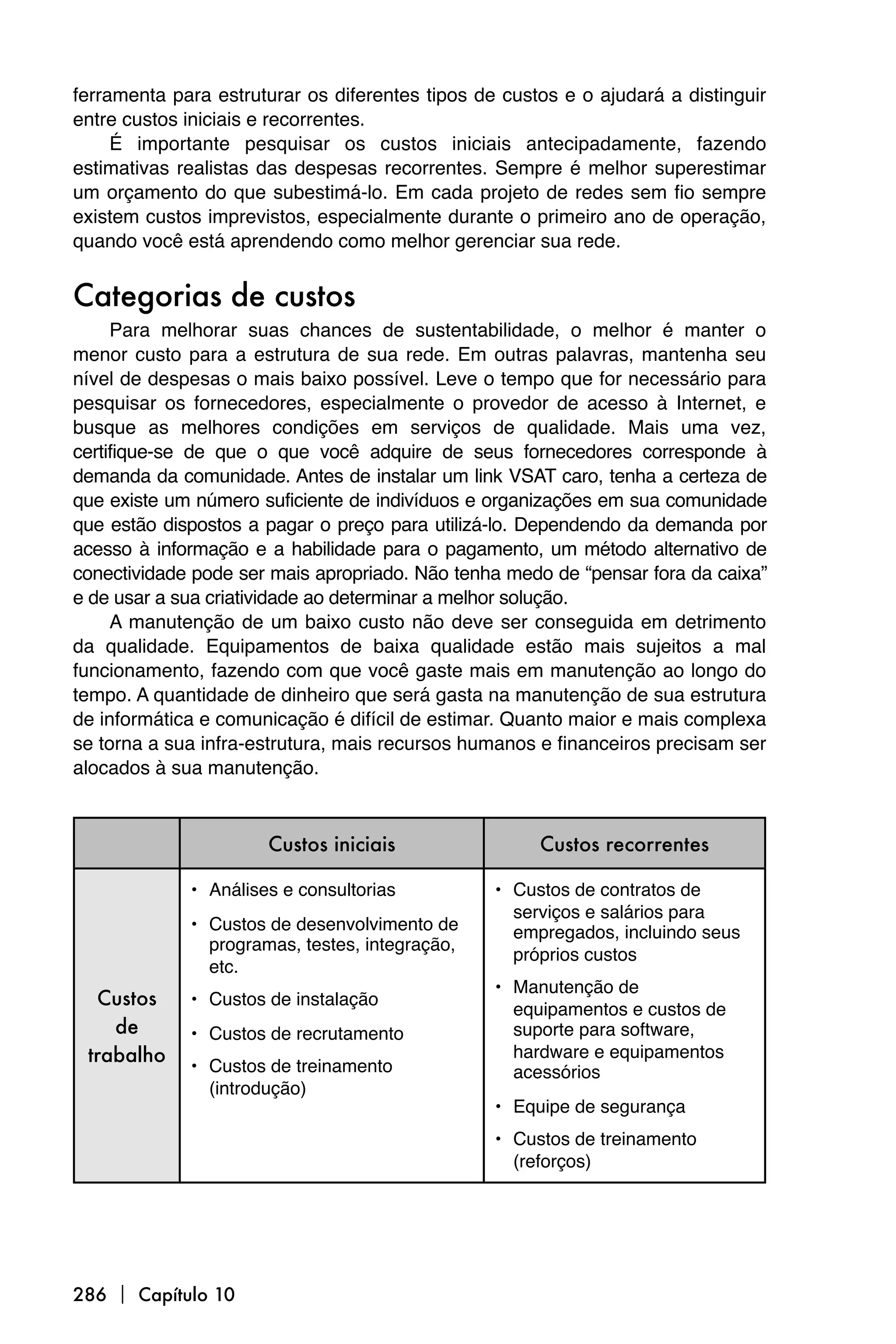 ferramenta para estruturar os diferentes tipos de custos e o ajudará a distinguir
entre custos iniciais e recorrentes.
     É importante pesquisar os custos iniciais antecipadamente, fazendo
estimativas realistas das despesas recorrentes. Sempre é melhor superestimar
um orçamento do que subestimá-lo. Em cada projeto de redes sem fio sempre
existem custos imprevistos, especialmente durante o primeiro ano de operação,
quando você está aprendendo como melhor gerenciar sua rede.


Categorias de custos
     Para melhorar suas chances de sustentabilidade, o melhor é manter o
menor custo para a estrutura de sua rede. Em outras palavras, mantenha seu
nível de despesas o mais baixo possível. Leve o tempo que for necessário para
pesquisar os fornecedores, especialmente o provedor de acesso à Internet, e
busque as melhores condições em serviços de qualidade. Mais uma vez,
certifique-se de que o que você adquire de seus fornecedores corresponde à
demanda da comunidade. Antes de instalar um link VSAT caro, tenha a certeza de
que existe um número suficiente de indivíduos e organizações em sua comunidade
que estão dispostos a pagar o preço para utilizá-lo. Dependendo da demanda por
acesso à informação e a habilidade para o pagamento, um método alternativo de
conectividade pode ser mais apropriado. Não tenha medo de “pensar fora da caixa”
e de usar a sua criatividade ao determinar a melhor solução.
     A manutenção de um baixo custo não deve ser conseguida em detrimento
da qualidade. Equipamentos de baixa qualidade estão mais sujeitos a mal
funcionamento, fazendo com que você gaste mais em manutenção ao longo do
tempo. A quantidade de dinheiro que será gasta na manutenção de sua estrutura
de informática e comunicação é difícil de estimar. Quanto maior e mais complexa
se torna a sua infra-estrutura, mais recursos humanos e financeiros precisam ser
alocados à sua manutenção.



                      Custos iniciais                 Custos recorrentes

             • Análises e consultorias           • Custos de contratos de
                                                   serviços e salários para
             • Custos de desenvolvimento de        empregados, incluindo seus
               programas, testes, integração,
                                                   próprios custos
               etc.
                                                 • Manutenção de
  Custos     • Custos de instalação
                                                   equipamentos e custos de
    de       • Custos de recrutamento              suporte para software,
 trabalho                                          hardware e equipamentos
             • Custos de treinamento               acessórios
               (introdução)
                                                 • Equipe de segurança
                                                 • Custos de treinamento
                                                   (reforços)




286  Capítulo 10
 