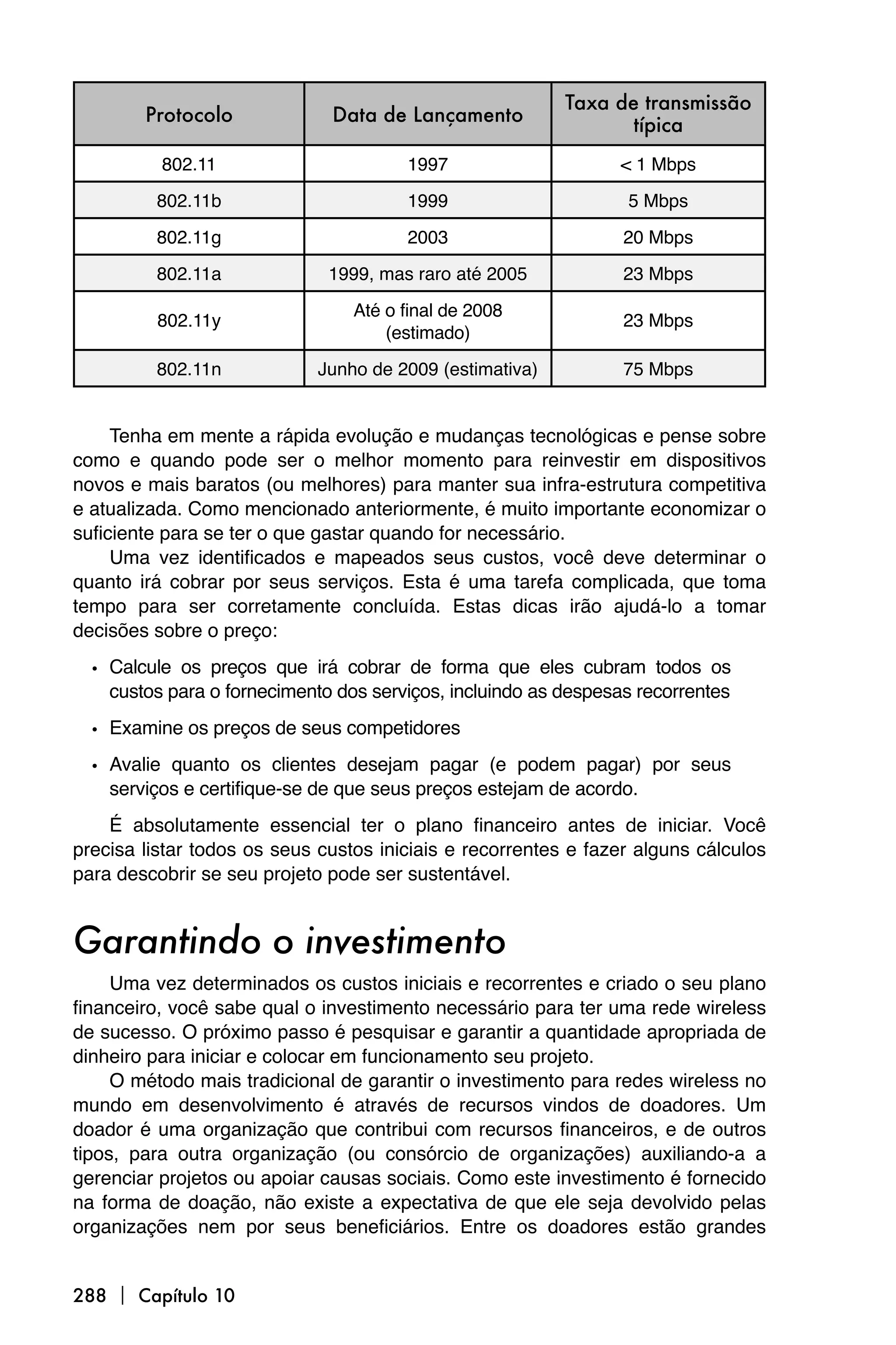Taxa de transmissão
        Protocolo             Data de Lançamento                 típica
          802.11                       1997                     < 1 Mbps

         802.11b                       1999                      5 Mbps

         802.11g                       2003                      20 Mbps

         802.11a              1999, mas raro até 2005            23 Mbps

                                 Até o final de 2008
         802.11y                                                 23 Mbps
                                     (estimado)

         802.11n            Junho de 2009 (estimativa)           75 Mbps


     Tenha em mente a rápida evolução e mudanças tecnológicas e pense sobre
como e quando pode ser o melhor momento para reinvestir em dispositivos
novos e mais baratos (ou melhores) para manter sua infra-estrutura competitiva
e atualizada. Como mencionado anteriormente, é muito importante economizar o
suficiente para se ter o que gastar quando for necessário.
     Uma vez identificados e mapeados seus custos, você deve determinar o
quanto irá cobrar por seus serviços. Esta é uma tarefa complicada, que toma
tempo para ser corretamente concluída. Estas dicas irão ajudá-lo a tomar
decisões sobre o preço:

  • Calcule os preços que irá cobrar de forma que eles cubram todos os
    custos para o fornecimento dos serviços, incluindo as despesas recorrentes

  • Examine os preços de seus competidores
  • Avalie quanto os clientes desejam pagar (e podem pagar) por seus
    serviços e certifique-se de que seus preços estejam de acordo.
    É absolutamente essencial ter o plano financeiro antes de iniciar. Você
precisa listar todos os seus custos iniciais e recorrentes e fazer alguns cálculos
para descobrir se seu projeto pode ser sustentável.


Garantindo o investimento
     Uma vez determinados os custos iniciais e recorrentes e criado o seu plano
financeiro, você sabe qual o investimento necessário para ter uma rede wireless
de sucesso. O próximo passo é pesquisar e garantir a quantidade apropriada de
dinheiro para iniciar e colocar em funcionamento seu projeto.
     O método mais tradicional de garantir o investimento para redes wireless no
mundo em desenvolvimento é através de recursos vindos de doadores. Um
doador é uma organização que contribui com recursos financeiros, e de outros
tipos, para outra organização (ou consórcio de organizações) auxiliando-a a
gerenciar projetos ou apoiar causas sociais. Como este investimento é fornecido
na forma de doação, não existe a expectativa de que ele seja devolvido pelas
organizações nem por seus beneficiários. Entre os doadores estão grandes


288  Capítulo 10
 
