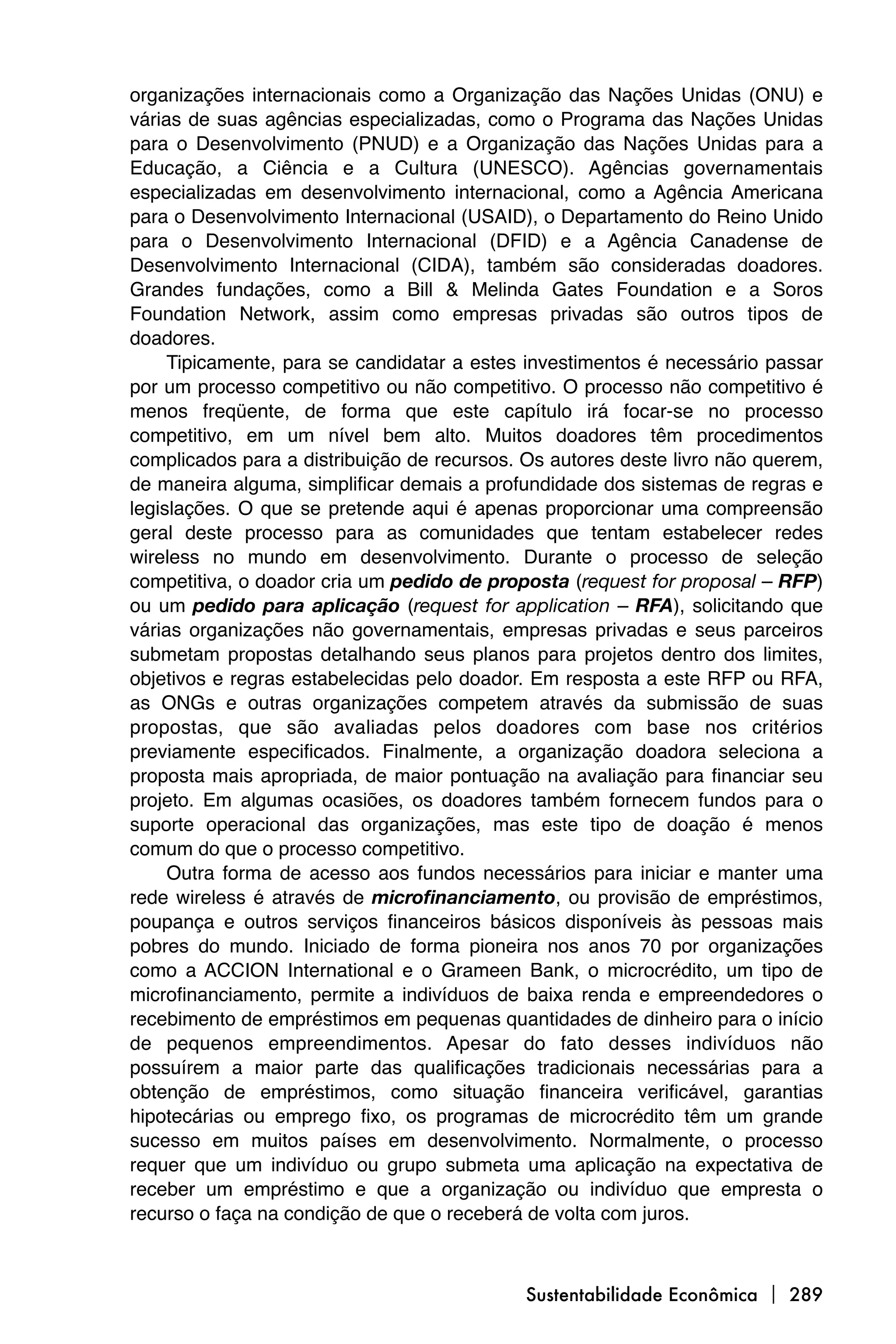 organizações internacionais como a Organização das Nações Unidas (ONU) e
várias de suas agências especializadas, como o Programa das Nações Unidas
para o Desenvolvimento (PNUD) e a Organização das Nações Unidas para a
Educação, a Ciência e a Cultura (UNESCO). Agências governamentais
especializadas em desenvolvimento internacional, como a Agência Americana
para o Desenvolvimento Internacional (USAID), o Departamento do Reino Unido
para o Desenvolvimento Internacional (DFID) e a Agência Canadense de
Desenvolvimento Internacional (CIDA), também são consideradas doadores.
Grandes fundações, como a Bill & Melinda Gates Foundation e a Soros
Foundation Network, assim como empresas privadas são outros tipos de
doadores.
     Tipicamente, para se candidatar a estes investimentos é necessário passar
por um processo competitivo ou não competitivo. O processo não competitivo é
menos freqüente, de forma que este capítulo irá focar-se no processo
competitivo, em um nível bem alto. Muitos doadores têm procedimentos
complicados para a distribuição de recursos. Os autores deste livro não querem,
de maneira alguma, simplificar demais a profundidade dos sistemas de regras e
legislações. O que se pretende aqui é apenas proporcionar uma compreensão
geral deste processo para as comunidades que tentam estabelecer redes
wireless no mundo em desenvolvimento. Durante o processo de seleção
competitiva, o doador cria um pedido de proposta (request for proposal – RFP)
ou um pedido para aplicação (request for application – RFA), solicitando que
várias organizações não governamentais, empresas privadas e seus parceiros
submetam propostas detalhando seus planos para projetos dentro dos limites,
objetivos e regras estabelecidas pelo doador. Em resposta a este RFP ou RFA,
as ONGs e outras organizações competem através da submissão de suas
propostas, que são avaliadas pelos doadores com base nos critérios
previamente especificados. Finalmente, a organização doadora seleciona a
proposta mais apropriada, de maior pontuação na avaliação para financiar seu
projeto. Em algumas ocasiões, os doadores também fornecem fundos para o
suporte operacional das organizações, mas este tipo de doação é menos
comum do que o processo competitivo.
     Outra forma de acesso aos fundos necessários para iniciar e manter uma
rede wireless é através de microfinanciamento, ou provisão de empréstimos,
poupança e outros serviços financeiros básicos disponíveis às pessoas mais
pobres do mundo. Iniciado de forma pioneira nos anos 70 por organizações
como a ACCION International e o Grameen Bank, o microcrédito, um tipo de
microfinanciamento, permite a indivíduos de baixa renda e empreendedores o
recebimento de empréstimos em pequenas quantidades de dinheiro para o início
de pequenos empreendimentos. Apesar do fato desses indivíduos não
possuírem a maior parte das qualificações tradicionais necessárias para a
obtenção de empréstimos, como situação financeira verificável, garantias
hipotecárias ou emprego fixo, os programas de microcrédito têm um grande
sucesso em muitos países em desenvolvimento. Normalmente, o processo
requer que um indivíduo ou grupo submeta uma aplicação na expectativa de
receber um empréstimo e que a organização ou indivíduo que empresta o
recurso o faça na condição de que o receberá de volta com juros.



                                             Sustentabilidade Econômica  289
 