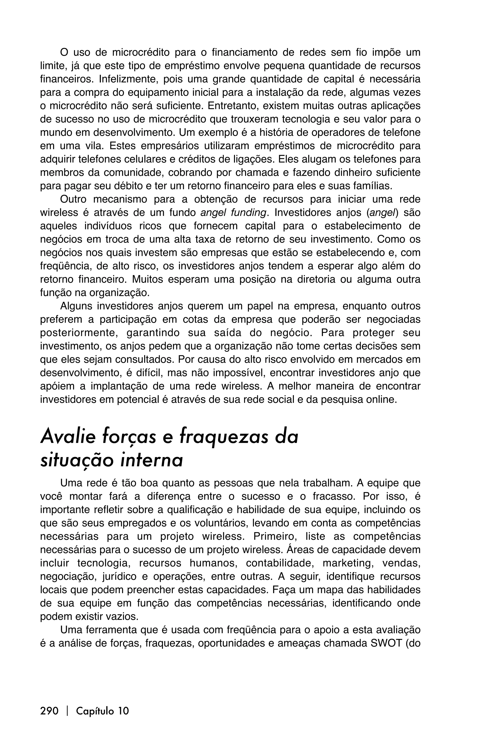O uso de microcrédito para o financiamento de redes sem fio impõe um
limite, já que este tipo de empréstimo envolve pequena quantidade de recursos
financeiros. Infelizmente, pois uma grande quantidade de capital é necessária
para a compra do equipamento inicial para a instalação da rede, algumas vezes
o microcrédito não será suficiente. Entretanto, existem muitas outras aplicações
de sucesso no uso de microcrédito que trouxeram tecnologia e seu valor para o
mundo em desenvolvimento. Um exemplo é a história de operadores de telefone
em uma vila. Estes empresários utilizaram empréstimos de microcrédito para
adquirir telefones celulares e créditos de ligações. Eles alugam os telefones para
membros da comunidade, cobrando por chamada e fazendo dinheiro suficiente
para pagar seu débito e ter um retorno financeiro para eles e suas famílias.
     Outro mecanismo para a obtenção de recursos para iniciar uma rede
wireless é através de um fundo angel funding. Investidores anjos (angel) são
aqueles indivíduos ricos que fornecem capital para o estabelecimento de
negócios em troca de uma alta taxa de retorno de seu investimento. Como os
negócios nos quais investem são empresas que estão se estabelecendo e, com
freqüência, de alto risco, os investidores anjos tendem a esperar algo além do
retorno financeiro. Muitos esperam uma posição na diretoria ou alguma outra
função na organização.
     Alguns investidores anjos querem um papel na empresa, enquanto outros
preferem a participação em cotas da empresa que poderão ser negociadas
posteriormente, garantindo sua saída do negócio. Para proteger seu
investimento, os anjos pedem que a organização não tome certas decisões sem
que eles sejam consultados. Por causa do alto risco envolvido em mercados em
desenvolvimento, é difícil, mas não impossível, encontrar investidores anjo que
apóiem a implantação de uma rede wireless. A melhor maneira de encontrar
investidores em potencial é através de sua rede social e da pesquisa online.


Avalie forças e fraquezas da
situação interna
     Uma rede é tão boa quanto as pessoas que nela trabalham. A equipe que
você montar fará a diferença entre o sucesso e o fracasso. Por isso, é
importante refletir sobre a qualificação e habilidade de sua equipe, incluindo os
que são seus empregados e os voluntários, levando em conta as competências
necessárias para um projeto wireless. Primeiro, liste as competências
necessárias para o sucesso de um projeto wireless. Áreas de capacidade devem
incluir tecnologia, recursos humanos, contabilidade, marketing, vendas,
negociação, jurídico e operações, entre outras. A seguir, identifique recursos
locais que podem preencher estas capacidades. Faça um mapa das habilidades
de sua equipe em função das competências necessárias, identificando onde
podem existir vazios.
     Uma ferramenta que é usada com freqüência para o apoio a esta avaliação
é a análise de forças, fraquezas, oportunidades e ameaças chamada SWOT (do




290  Capítulo 10
 