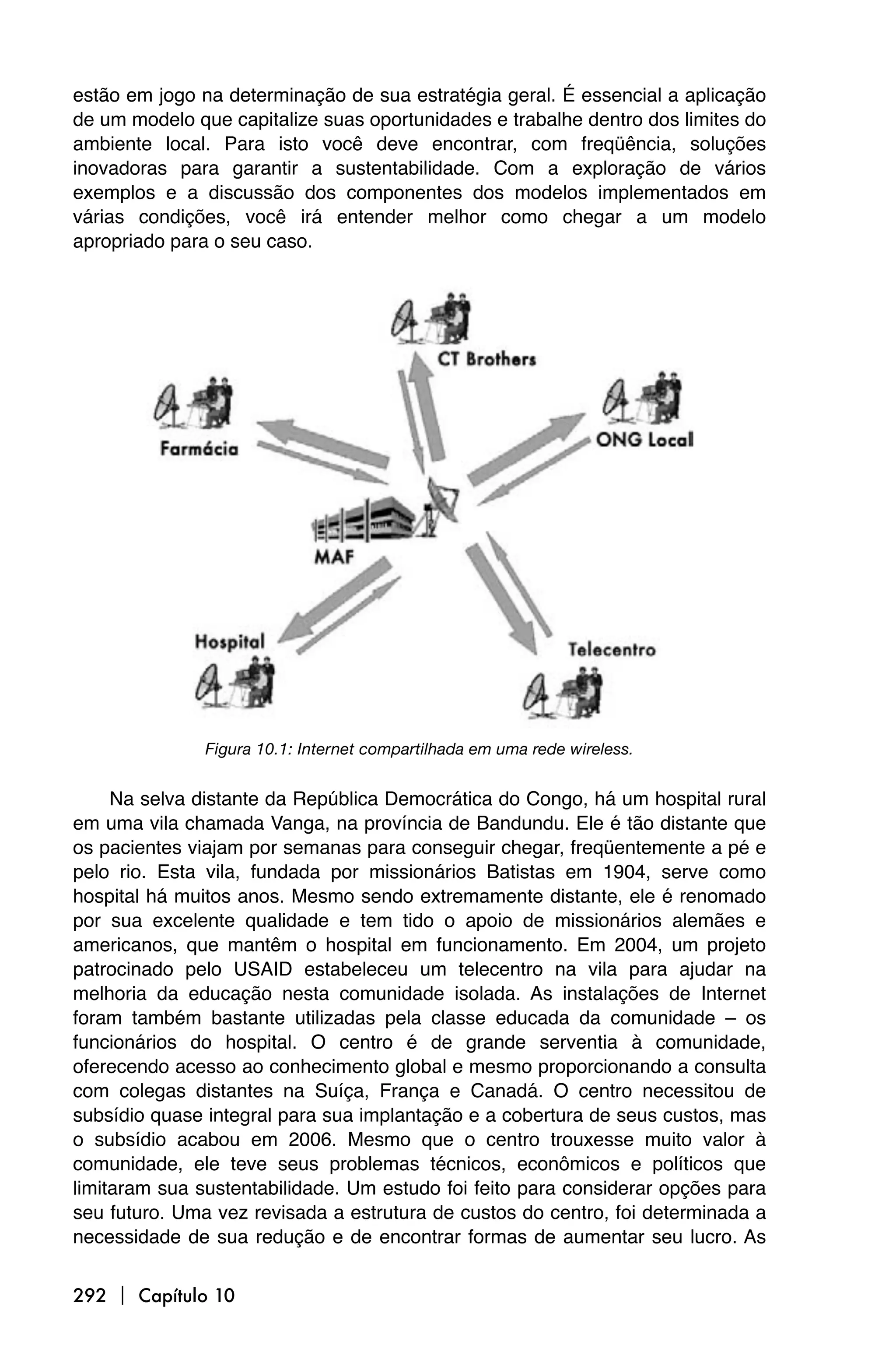 estão em jogo na determinação de sua estratégia geral. É essencial a aplicação
de um modelo que capitalize suas oportunidades e trabalhe dentro dos limites do
ambiente local. Para isto você deve encontrar, com freqüência, soluções
inovadoras para garantir a sustentabilidade. Com a exploração de vários
exemplos e a discussão dos componentes dos modelos implementados em
várias condições, você irá entender melhor como chegar a um modelo
apropriado para o seu caso.




               Figura 10.1: Internet compartilhada em uma rede wireless.


     Na selva distante da República Democrática do Congo, há um hospital rural
em uma vila chamada Vanga, na província de Bandundu. Ele é tão distante que
os pacientes viajam por semanas para conseguir chegar, freqüentemente a pé e
pelo rio. Esta vila, fundada por missionários Batistas em 1904, serve como
hospital há muitos anos. Mesmo sendo extremamente distante, ele é renomado
por sua excelente qualidade e tem tido o apoio de missionários alemães e
americanos, que mantêm o hospital em funcionamento. Em 2004, um projeto
patrocinado pelo USAID estabeleceu um telecentro na vila para ajudar na
melhoria da educação nesta comunidade isolada. As instalações de Internet
foram também bastante utilizadas pela classe educada da comunidade – os
funcionários do hospital. O centro é de grande serventia à comunidade,
oferecendo acesso ao conhecimento global e mesmo proporcionando a consulta
com colegas distantes na Suíça, França e Canadá. O centro necessitou de
subsídio quase integral para sua implantação e a cobertura de seus custos, mas
o subsídio acabou em 2006. Mesmo que o centro trouxesse muito valor à
comunidade, ele teve seus problemas técnicos, econômicos e políticos que
limitaram sua sustentabilidade. Um estudo foi feito para considerar opções para
seu futuro. Uma vez revisada a estrutura de custos do centro, foi determinada a
necessidade de sua redução e de encontrar formas de aumentar seu lucro. As


292  Capítulo 10
 