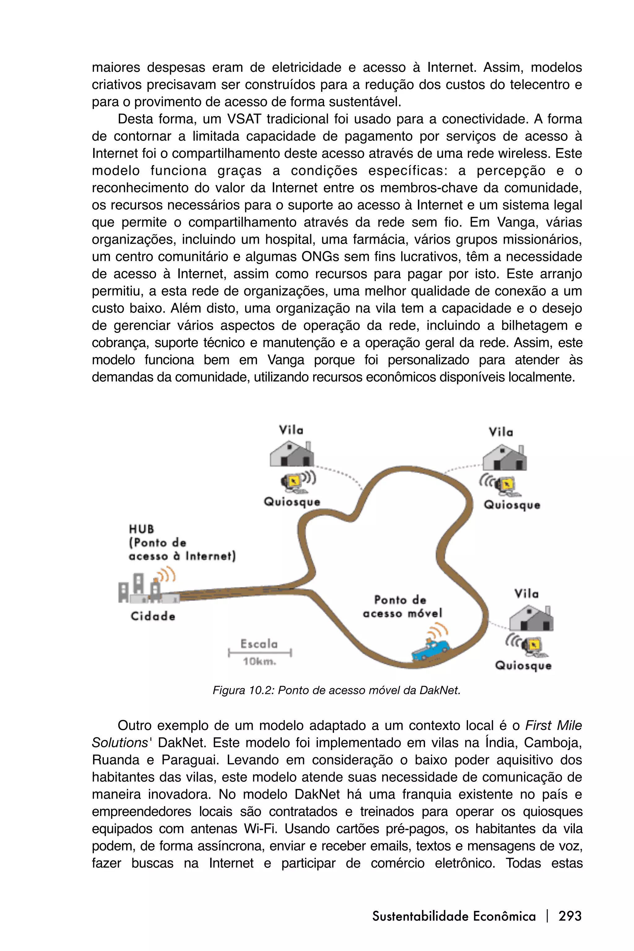 maiores despesas eram de eletricidade e acesso à Internet. Assim, modelos
criativos precisavam ser construídos para a redução dos custos do telecentro e
para o provimento de acesso de forma sustentável.
     Desta forma, um VSAT tradicional foi usado para a conectividade. A forma
de contornar a limitada capacidade de pagamento por serviços de acesso à
Internet foi o compartilhamento deste acesso através de uma rede wireless. Este
modelo funciona graças a condições específicas: a percepção e o
reconhecimento do valor da Internet entre os membros-chave da comunidade,
os recursos necessários para o suporte ao acesso à Internet e um sistema legal
que permite o compartilhamento através da rede sem fio. Em Vanga, várias
organizações, incluindo um hospital, uma farmácia, vários grupos missionários,
um centro comunitário e algumas ONGs sem fins lucrativos, têm a necessidade
de acesso à Internet, assim como recursos para pagar por isto. Este arranjo
permitiu, a esta rede de organizações, uma melhor qualidade de conexão a um
custo baixo. Além disto, uma organização na vila tem a capacidade e o desejo
de gerenciar vários aspectos de operação da rede, incluindo a bilhetagem e
cobrança, suporte técnico e manutenção e a operação geral da rede. Assim, este
modelo funciona bem em Vanga porque foi personalizado para atender às
demandas da comunidade, utilizando recursos econômicos disponíveis localmente.




                   Figura 10.2: Ponto de acesso móvel da DakNet.


    Outro exemplo de um modelo adaptado a um contexto local é o First Mile
Solutions' DakNet. Este modelo foi implementado em vilas na Índia, Camboja,
Ruanda e Paraguai. Levando em consideração o baixo poder aquisitivo dos
habitantes das vilas, este modelo atende suas necessidade de comunicação de
maneira inovadora. No modelo DakNet há uma franquia existente no país e
empreendedores locais são contratados e treinados para operar os quiosques
equipados com antenas Wi-Fi. Usando cartões pré-pagos, os habitantes da vila
podem, de forma assíncrona, enviar e receber emails, textos e mensagens de voz,
fazer buscas na Internet e participar de comércio eletrônico. Todas estas


                                               Sustentabilidade Econômica  293
 