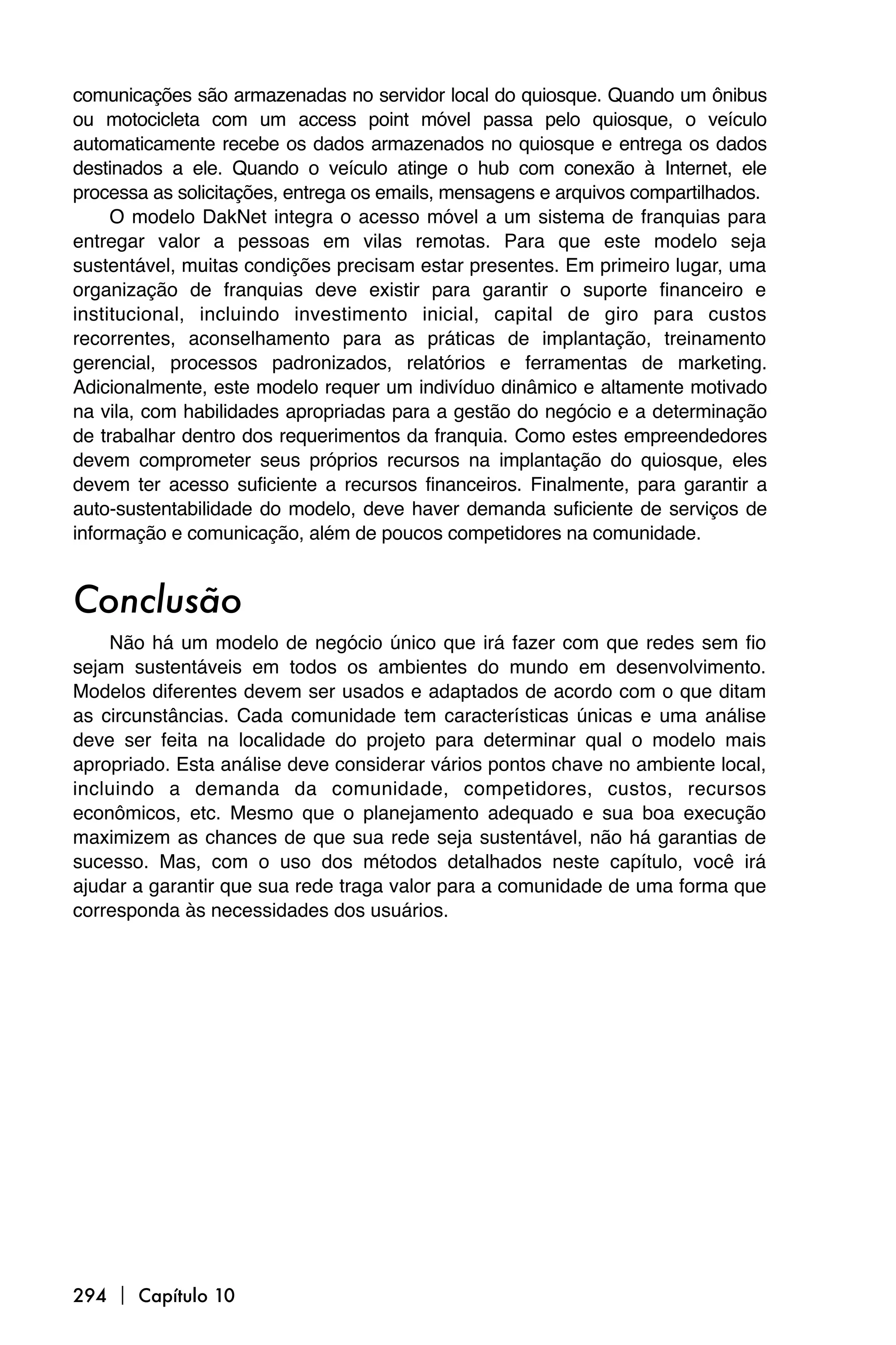 comunicações são armazenadas no servidor local do quiosque. Quando um ônibus
ou motocicleta com um access point móvel passa pelo quiosque, o veículo
automaticamente recebe os dados armazenados no quiosque e entrega os dados
destinados a ele. Quando o veículo atinge o hub com conexão à Internet, ele
processa as solicitações, entrega os emails, mensagens e arquivos compartilhados.
     O modelo DakNet integra o acesso móvel a um sistema de franquias para
entregar valor a pessoas em vilas remotas. Para que este modelo seja
sustentável, muitas condições precisam estar presentes. Em primeiro lugar, uma
organização de franquias deve existir para garantir o suporte financeiro e
institucional, incluindo investimento inicial, capital de giro para custos
recorrentes, aconselhamento para as práticas de implantação, treinamento
gerencial, processos padronizados, relatórios e ferramentas de marketing.
Adicionalmente, este modelo requer um indivíduo dinâmico e altamente motivado
na vila, com habilidades apropriadas para a gestão do negócio e a determinação
de trabalhar dentro dos requerimentos da franquia. Como estes empreendedores
devem comprometer seus próprios recursos na implantação do quiosque, eles
devem ter acesso suficiente a recursos financeiros. Finalmente, para garantir a
auto-sustentabilidade do modelo, deve haver demanda suficiente de serviços de
informação e comunicação, além de poucos competidores na comunidade.


Conclusão
    Não há um modelo de negócio único que irá fazer com que redes sem fio
sejam sustentáveis em todos os ambientes do mundo em desenvolvimento.
Modelos diferentes devem ser usados e adaptados de acordo com o que ditam
as circunstâncias. Cada comunidade tem características únicas e uma análise
deve ser feita na localidade do projeto para determinar qual o modelo mais
apropriado. Esta análise deve considerar vários pontos chave no ambiente local,
incluindo a demanda da comunidade, competidores, custos, recursos
econômicos, etc. Mesmo que o planejamento adequado e sua boa execução
maximizem as chances de que sua rede seja sustentável, não há garantias de
sucesso. Mas, com o uso dos métodos detalhados neste capítulo, você irá
ajudar a garantir que sua rede traga valor para a comunidade de uma forma que
corresponda às necessidades dos usuários.




294  Capítulo 10
 