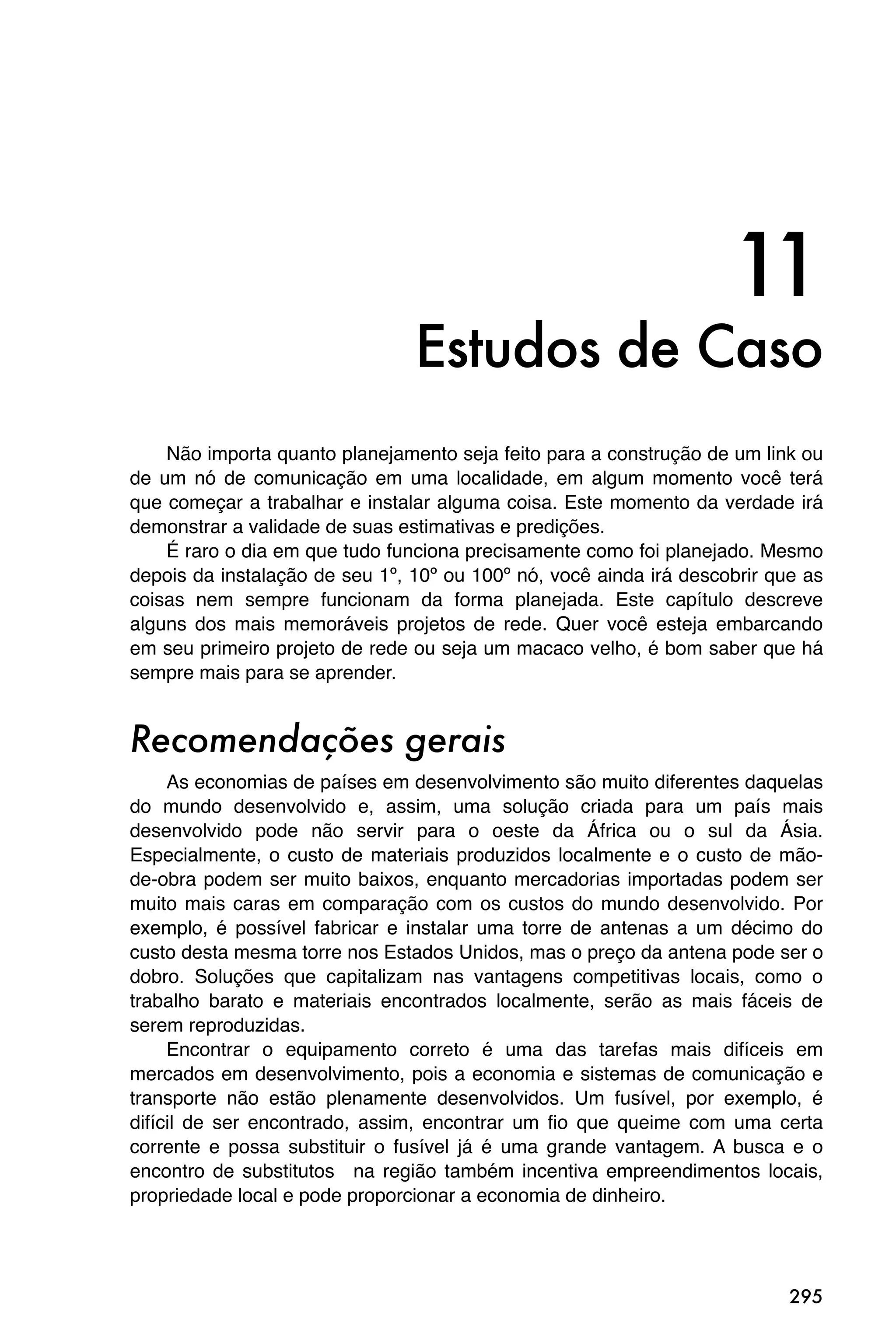 11
                                Estudos de Caso
    Não importa quanto planejamento seja feito para a construção de um link ou
de um nó de comunicação em uma localidade, em algum momento você terá
que começar a trabalhar e instalar alguma coisa. Este momento da verdade irá
demonstrar a validade de suas estimativas e predições.
    É raro o dia em que tudo funciona precisamente como foi planejado. Mesmo
depois da instalação de seu 1º, 10º ou 100º nó, você ainda irá descobrir que as
coisas nem sempre funcionam da forma planejada. Este capítulo descreve
alguns dos mais memoráveis projetos de rede. Quer você esteja embarcando
em seu primeiro projeto de rede ou seja um macaco velho, é bom saber que há
sempre mais para se aprender.


Recomendações gerais
     As economias de países em desenvolvimento são muito diferentes daquelas
do mundo desenvolvido e, assim, uma solução criada para um país mais
desenvolvido pode não servir para o oeste da África ou o sul da Ásia.
Especialmente, o custo de materiais produzidos localmente e o custo de mão-
de-obra podem ser muito baixos, enquanto mercadorias importadas podem ser
muito mais caras em comparação com os custos do mundo desenvolvido. Por
exemplo, é possível fabricar e instalar uma torre de antenas a um décimo do
custo desta mesma torre nos Estados Unidos, mas o preço da antena pode ser o
dobro. Soluções que capitalizam nas vantagens competitivas locais, como o
trabalho barato e materiais encontrados localmente, serão as mais fáceis de
serem reproduzidas.
     Encontrar o equipamento correto é uma das tarefas mais difíceis em
mercados em desenvolvimento, pois a economia e sistemas de comunicação e
transporte não estão plenamente desenvolvidos. Um fusível, por exemplo, é
difícil de ser encontrado, assim, encontrar um fio que queime com uma certa
corrente e possa substituir o fusível já é uma grande vantagem. A busca e o
encontro de substitutos na região também incentiva empreendimentos locais,
propriedade local e pode proporcionar a economia de dinheiro.




                                                                           295
 