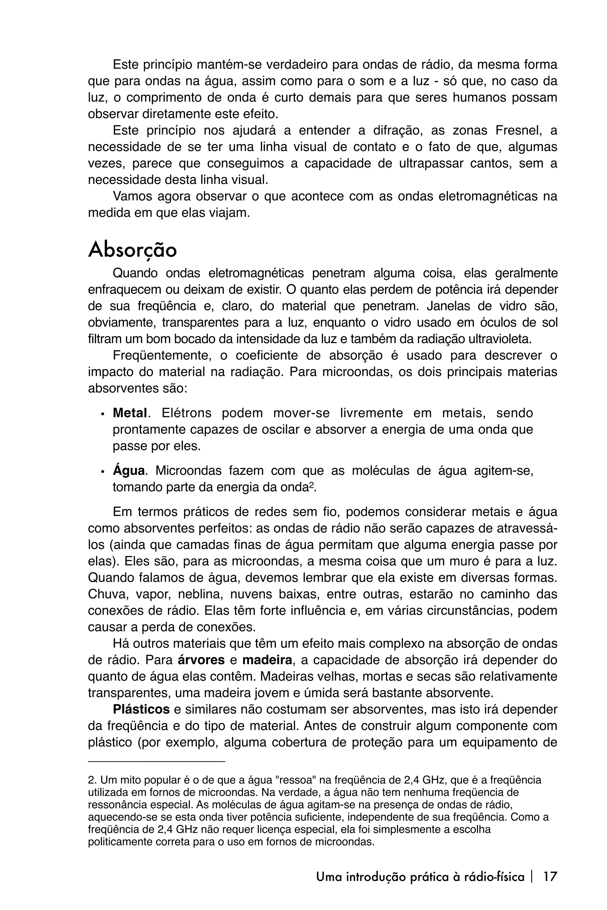 Este princípio mantém-se verdadeiro para ondas de rádio, da mesma forma
que para ondas na água, assim como para o som e a luz - só que, no caso da
luz, o comprimento de onda é curto demais para que seres humanos possam
observar diretamente este efeito.
     Este princípio nos ajudará a entender a difração, as zonas Fresnel, a
necessidade de se ter uma linha visual de contato e o fato de que, algumas
vezes, parece que conseguimos a capacidade de ultrapassar cantos, sem a
necessidade desta linha visual.
     Vamos agora observar o que acontece com as ondas eletromagnéticas na
medida em que elas viajam.


Absorção
      Quando ondas eletromagnéticas penetram alguma coisa, elas geralmente
enfraquecem ou deixam de existir. O quanto elas perdem de potência irá depender
de sua freqüência e, claro, do material que penetram. Janelas de vidro são,
obviamente, transparentes para a luz, enquanto o vidro usado em óculos de sol
filtram um bom bocado da intensidade da luz e também da radiação ultravioleta.
      Freqüentemente, o coeficiente de absorção é usado para descrever o
impacto do material na radiação. Para microondas, os dois principais materias
absorventes são:

  • Metal. Elétrons podem mover-se livremente em metais, sendo
    prontamente capazes de oscilar e absorver a energia de uma onda que
    passe por eles.

  • Água. Microondas fazem com que as moléculas de água agitem-se,
    tomando parte da energia da onda2.
     Em termos práticos de redes sem fio, podemos considerar metais e água
como absorventes perfeitos: as ondas de rádio não serão capazes de atravessá-
los (ainda que camadas finas de água permitam que alguma energia passe por
elas). Eles são, para as microondas, a mesma coisa que um muro é para a luz.
Quando falamos de água, devemos lembrar que ela existe em diversas formas.
Chuva, vapor, neblina, nuvens baixas, entre outras, estarão no caminho das
conexões de rádio. Elas têm forte influência e, em várias circunstâncias, podem
causar a perda de conexões.
     Há outros materiais que têm um efeito mais complexo na absorção de ondas
de rádio. Para árvores e madeira, a capacidade de absorção irá depender do
quanto de água elas contêm. Madeiras velhas, mortas e secas são relativamente
transparentes, uma madeira jovem e úmida será bastante absorvente.
     Plásticos e similares não costumam ser absorventes, mas isto irá depender
da freqüência e do tipo de material. Antes de construir algum componente com
plástico (por exemplo, alguma cobertura de proteção para um equipamento de

2. Um mito popular é o de que a água "ressoa" na freqüência de 2,4 GHz, que é a freqüência
utilizada em fornos de microondas. Na verdade, a água não tem nenhuma freqüencia de
ressonância especial. As moléculas de água agitam-se na presença de ondas de rádio,
aquecendo-se se esta onda tiver potência suficiente, independente de sua freqüência. Como a
freqüência de 2,4 GHz não requer licença especial, ela foi simplesmente a escolha
politicamente correta para o uso em fornos de microondas.


                                            Uma introdução prática à rádio-física  17
 