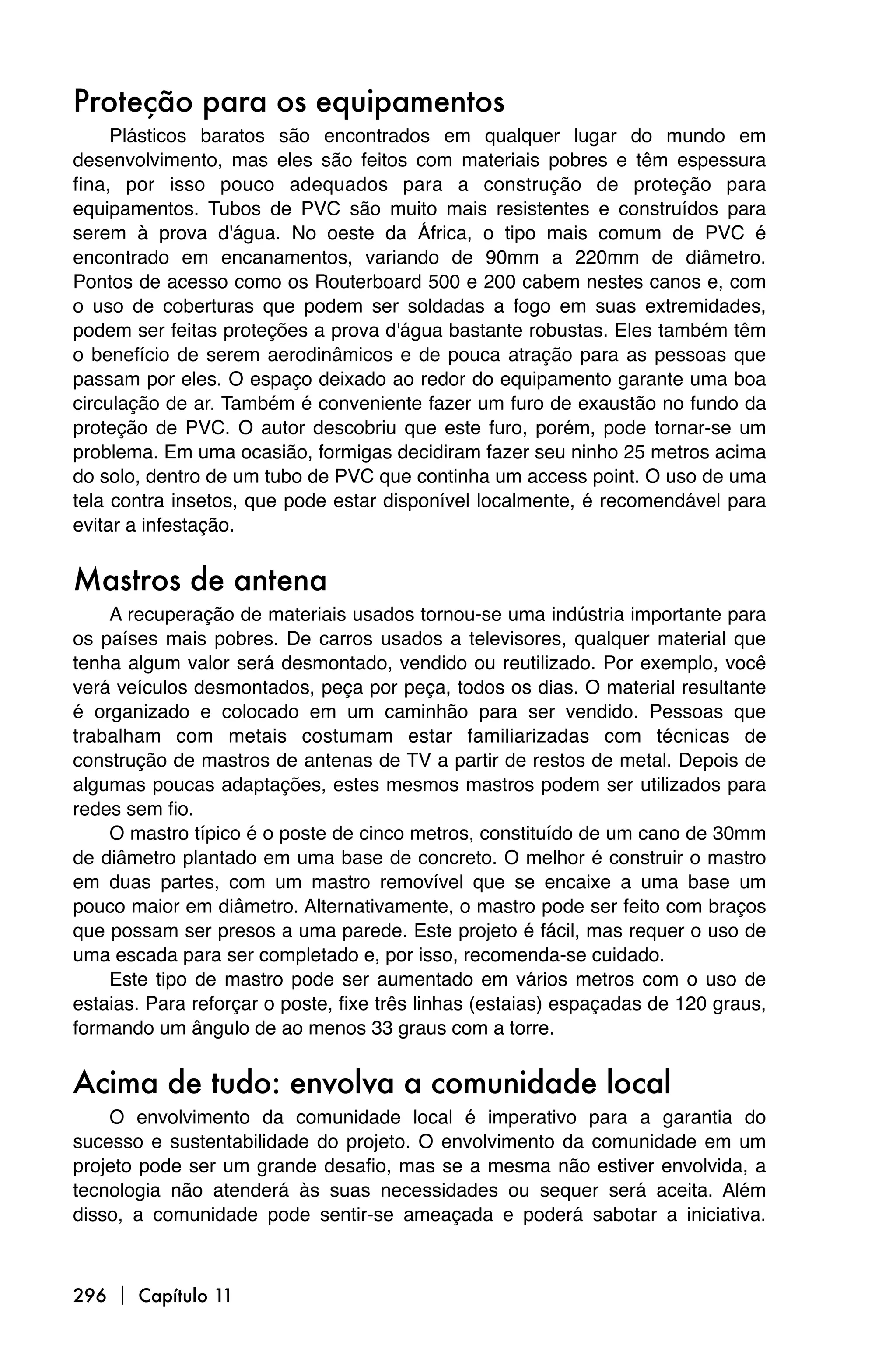 Proteção para os equipamentos
     Plásticos baratos são encontrados em qualquer lugar do mundo em
desenvolvimento, mas eles são feitos com materiais pobres e têm espessura
fina, por isso pouco adequados para a construção de proteção para
equipamentos. Tubos de PVC são muito mais resistentes e construídos para
serem à prova d'água. No oeste da África, o tipo mais comum de PVC é
encontrado em encanamentos, variando de 90mm a 220mm de diâmetro.
Pontos de acesso como os Routerboard 500 e 200 cabem nestes canos e, com
o uso de coberturas que podem ser soldadas a fogo em suas extremidades,
podem ser feitas proteções a prova d'água bastante robustas. Eles também têm
o benefício de serem aerodinâmicos e de pouca atração para as pessoas que
passam por eles. O espaço deixado ao redor do equipamento garante uma boa
circulação de ar. Também é conveniente fazer um furo de exaustão no fundo da
proteção de PVC. O autor descobriu que este furo, porém, pode tornar-se um
problema. Em uma ocasião, formigas decidiram fazer seu ninho 25 metros acima
do solo, dentro de um tubo de PVC que continha um access point. O uso de uma
tela contra insetos, que pode estar disponível localmente, é recomendável para
evitar a infestação.


Mastros de antena
    A recuperação de materiais usados tornou-se uma indústria importante para
os países mais pobres. De carros usados a televisores, qualquer material que
tenha algum valor será desmontado, vendido ou reutilizado. Por exemplo, você
verá veículos desmontados, peça por peça, todos os dias. O material resultante
é organizado e colocado em um caminhão para ser vendido. Pessoas que
trabalham com metais costumam estar familiarizadas com técnicas de
construção de mastros de antenas de TV a partir de restos de metal. Depois de
algumas poucas adaptações, estes mesmos mastros podem ser utilizados para
redes sem fio.
    O mastro típico é o poste de cinco metros, constituído de um cano de 30mm
de diâmetro plantado em uma base de concreto. O melhor é construir o mastro
em duas partes, com um mastro removível que se encaixe a uma base um
pouco maior em diâmetro. Alternativamente, o mastro pode ser feito com braços
que possam ser presos a uma parede. Este projeto é fácil, mas requer o uso de
uma escada para ser completado e, por isso, recomenda-se cuidado.
    Este tipo de mastro pode ser aumentado em vários metros com o uso de
estaias. Para reforçar o poste, fixe três linhas (estaias) espaçadas de 120 graus,
formando um ângulo de ao menos 33 graus com a torre.


Acima de tudo: envolva a comunidade local
    O envolvimento da comunidade local é imperativo para a garantia do
sucesso e sustentabilidade do projeto. O envolvimento da comunidade em um
projeto pode ser um grande desafio, mas se a mesma não estiver envolvida, a
tecnologia não atenderá às suas necessidades ou sequer será aceita. Além
disso, a comunidade pode sentir-se ameaçada e poderá sabotar a iniciativa.



296  Capítulo 11
 