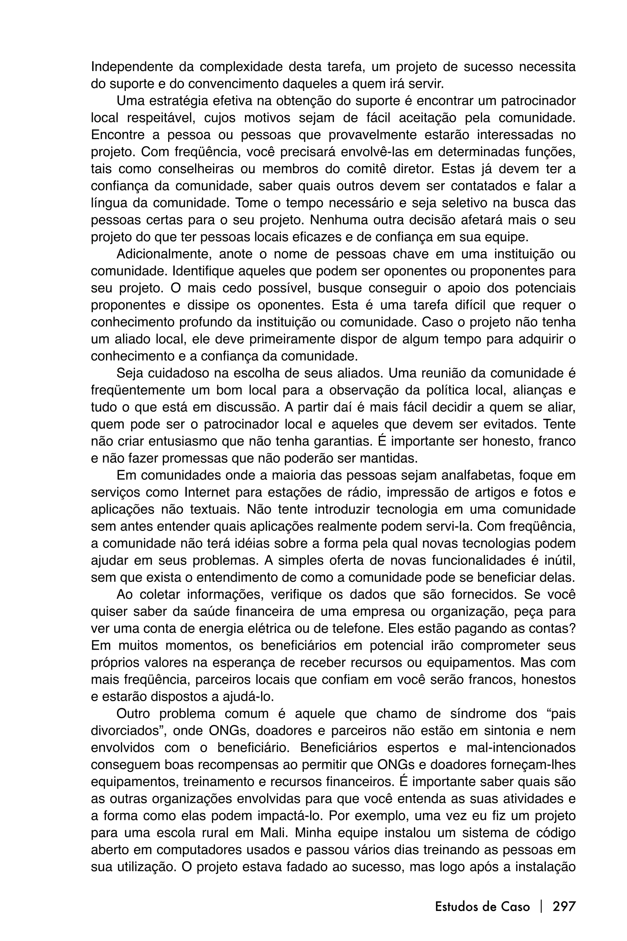 Independente da complexidade desta tarefa, um projeto de sucesso necessita
do suporte e do convencimento daqueles a quem irá servir.
     Uma estratégia efetiva na obtenção do suporte é encontrar um patrocinador
local respeitável, cujos motivos sejam de fácil aceitação pela comunidade.
Encontre a pessoa ou pessoas que provavelmente estarão interessadas no
projeto. Com freqüência, você precisará envolvê-las em determinadas funções,
tais como conselheiras ou membros do comitê diretor. Estas já devem ter a
confiança da comunidade, saber quais outros devem ser contatados e falar a
língua da comunidade. Tome o tempo necessário e seja seletivo na busca das
pessoas certas para o seu projeto. Nenhuma outra decisão afetará mais o seu
projeto do que ter pessoas locais eficazes e de confiança em sua equipe.
     Adicionalmente, anote o nome de pessoas chave em uma instituição ou
comunidade. Identifique aqueles que podem ser oponentes ou proponentes para
seu projeto. O mais cedo possível, busque conseguir o apoio dos potenciais
proponentes e dissipe os oponentes. Esta é uma tarefa difícil que requer o
conhecimento profundo da instituição ou comunidade. Caso o projeto não tenha
um aliado local, ele deve primeiramente dispor de algum tempo para adquirir o
conhecimento e a confiança da comunidade.
     Seja cuidadoso na escolha de seus aliados. Uma reunião da comunidade é
freqüentemente um bom local para a observação da política local, alianças e
tudo o que está em discussão. A partir daí é mais fácil decidir a quem se aliar,
quem pode ser o patrocinador local e aqueles que devem ser evitados. Tente
não criar entusiasmo que não tenha garantias. É importante ser honesto, franco
e não fazer promessas que não poderão ser mantidas.
     Em comunidades onde a maioria das pessoas sejam analfabetas, foque em
serviços como Internet para estações de rádio, impressão de artigos e fotos e
aplicações não textuais. Não tente introduzir tecnologia em uma comunidade
sem antes entender quais aplicações realmente podem servi-la. Com freqüência,
a comunidade não terá idéias sobre a forma pela qual novas tecnologias podem
ajudar em seus problemas. A simples oferta de novas funcionalidades é inútil,
sem que exista o entendimento de como a comunidade pode se beneficiar delas.
     Ao coletar informações, verifique os dados que são fornecidos. Se você
quiser saber da saúde financeira de uma empresa ou organização, peça para
ver uma conta de energia elétrica ou de telefone. Eles estão pagando as contas?
Em muitos momentos, os beneficiários em potencial irão comprometer seus
próprios valores na esperança de receber recursos ou equipamentos. Mas com
mais freqüência, parceiros locais que confiam em você serão francos, honestos
e estarão dispostos a ajudá-lo.
     Outro problema comum é aquele que chamo de síndrome dos “pais
divorciados”, onde ONGs, doadores e parceiros não estão em sintonia e nem
envolvidos com o beneficiário. Beneficiários espertos e mal-intencionados
conseguem boas recompensas ao permitir que ONGs e doadores forneçam-lhes
equipamentos, treinamento e recursos financeiros. É importante saber quais são
as outras organizações envolvidas para que você entenda as suas atividades e
a forma como elas podem impactá-lo. Por exemplo, uma vez eu fiz um projeto
para uma escola rural em Mali. Minha equipe instalou um sistema de código
aberto em computadores usados e passou vários dias treinando as pessoas em
sua utilização. O projeto estava fadado ao sucesso, mas logo após a instalação

                                                        Estudos de Caso  297
 