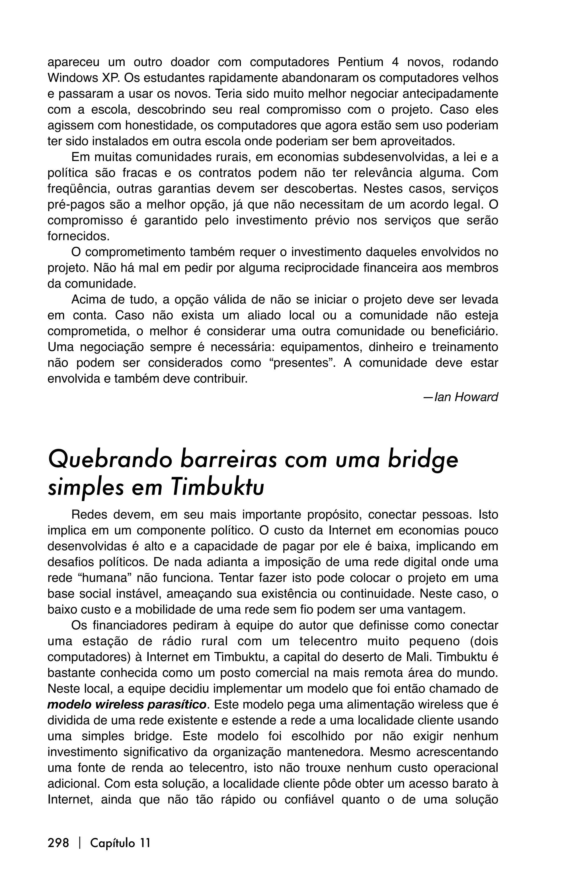 apareceu um outro doador com computadores Pentium 4 novos, rodando
Windows XP. Os estudantes rapidamente abandonaram os computadores velhos
e passaram a usar os novos. Teria sido muito melhor negociar antecipadamente
com a escola, descobrindo seu real compromisso com o projeto. Caso eles
agissem com honestidade, os computadores que agora estão sem uso poderiam
ter sido instalados em outra escola onde poderiam ser bem aproveitados.
     Em muitas comunidades rurais, em economias subdesenvolvidas, a lei e a
política são fracas e os contratos podem não ter relevância alguma. Com
freqüência, outras garantias devem ser descobertas. Nestes casos, serviços
pré-pagos são a melhor opção, já que não necessitam de um acordo legal. O
compromisso é garantido pelo investimento prévio nos serviços que serão
fornecidos.
     O comprometimento também requer o investimento daqueles envolvidos no
projeto. Não há mal em pedir por alguma reciprocidade financeira aos membros
da comunidade.
     Acima de tudo, a opção válida de não se iniciar o projeto deve ser levada
em conta. Caso não exista um aliado local ou a comunidade não esteja
comprometida, o melhor é considerar uma outra comunidade ou beneficiário.
Uma negociação sempre é necessária: equipamentos, dinheiro e treinamento
não podem ser considerados como “presentes”. A comunidade deve estar
envolvida e também deve contribuir.
                                                                 —Ian Howard




Quebrando barreiras com uma bridge
simples em Timbuktu
     Redes devem, em seu mais importante propósito, conectar pessoas. Isto
implica em um componente político. O custo da Internet em economias pouco
desenvolvidas é alto e a capacidade de pagar por ele é baixa, implicando em
desafios políticos. De nada adianta a imposição de uma rede digital onde uma
rede “humana” não funciona. Tentar fazer isto pode colocar o projeto em uma
base social instável, ameaçando sua existência ou continuidade. Neste caso, o
baixo custo e a mobilidade de uma rede sem fio podem ser uma vantagem.
     Os financiadores pediram à equipe do autor que definisse como conectar
uma estação de rádio rural com um telecentro muito pequeno (dois
computadores) à Internet em Timbuktu, a capital do deserto de Mali. Timbuktu é
bastante conhecida como um posto comercial na mais remota área do mundo.
Neste local, a equipe decidiu implementar um modelo que foi então chamado de
modelo wireless parasítico. Este modelo pega uma alimentação wireless que é
dividida de uma rede existente e estende a rede a uma localidade cliente usando
uma simples bridge. Este modelo foi escolhido por não exigir nenhum
investimento significativo da organização mantenedora. Mesmo acrescentando
uma fonte de renda ao telecentro, isto não trouxe nenhum custo operacional
adicional. Com esta solução, a localidade cliente pôde obter um acesso barato à
Internet, ainda que não tão rápido ou confiável quanto o de uma solução


298  Capítulo 11
 