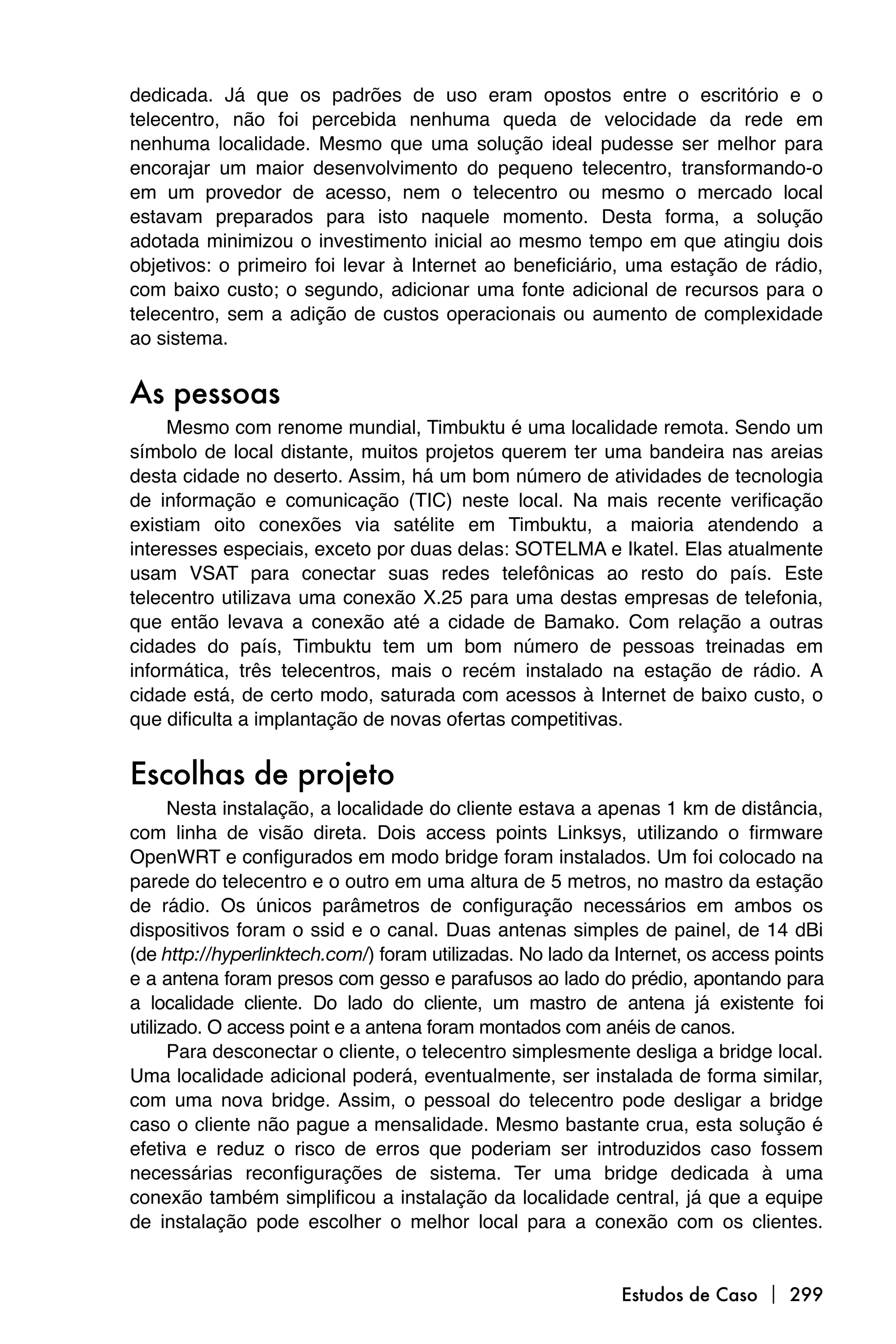 dedicada. Já que os padrões de uso eram opostos entre o escritório e o
telecentro, não foi percebida nenhuma queda de velocidade da rede em
nenhuma localidade. Mesmo que uma solução ideal pudesse ser melhor para
encorajar um maior desenvolvimento do pequeno telecentro, transformando-o
em um provedor de acesso, nem o telecentro ou mesmo o mercado local
estavam preparados para isto naquele momento. Desta forma, a solução
adotada minimizou o investimento inicial ao mesmo tempo em que atingiu dois
objetivos: o primeiro foi levar à Internet ao beneficiário, uma estação de rádio,
com baixo custo; o segundo, adicionar uma fonte adicional de recursos para o
telecentro, sem a adição de custos operacionais ou aumento de complexidade
ao sistema.


As pessoas
     Mesmo com renome mundial, Timbuktu é uma localidade remota. Sendo um
símbolo de local distante, muitos projetos querem ter uma bandeira nas areias
desta cidade no deserto. Assim, há um bom número de atividades de tecnologia
de informação e comunicação (TIC) neste local. Na mais recente verificação
existiam oito conexões via satélite em Timbuktu, a maioria atendendo a
interesses especiais, exceto por duas delas: SOTELMA e Ikatel. Elas atualmente
usam VSAT para conectar suas redes telefônicas ao resto do país. Este
telecentro utilizava uma conexão X.25 para uma destas empresas de telefonia,
que então levava a conexão até a cidade de Bamako. Com relação a outras
cidades do país, Timbuktu tem um bom número de pessoas treinadas em
informática, três telecentros, mais o recém instalado na estação de rádio. A
cidade está, de certo modo, saturada com acessos à Internet de baixo custo, o
que dificulta a implantação de novas ofertas competitivas.


Escolhas de projeto
      Nesta instalação, a localidade do cliente estava a apenas 1 km de distância,
com linha de visão direta. Dois access points Linksys, utilizando o firmware
OpenWRT e configurados em modo bridge foram instalados. Um foi colocado na
parede do telecentro e o outro em uma altura de 5 metros, no mastro da estação
de rádio. Os únicos parâmetros de configuração necessários em ambos os
dispositivos foram o ssid e o canal. Duas antenas simples de painel, de 14 dBi
(de http://hyperlinktech.com/) foram utilizadas. No lado da Internet, os access points
e a antena foram presos com gesso e parafusos ao lado do prédio, apontando para
a localidade cliente. Do lado do cliente, um mastro de antena já existente foi
utilizado. O access point e a antena foram montados com anéis de canos.
      Para desconectar o cliente, o telecentro simplesmente desliga a bridge local.
Uma localidade adicional poderá, eventualmente, ser instalada de forma similar,
com uma nova bridge. Assim, o pessoal do telecentro pode desligar a bridge
caso o cliente não pague a mensalidade. Mesmo bastante crua, esta solução é
efetiva e reduz o risco de erros que poderiam ser introduzidos caso fossem
necessárias reconfigurações de sistema. Ter uma bridge dedicada à uma
conexão também simplificou a instalação da localidade central, já que a equipe
de instalação pode escolher o melhor local para a conexão com os clientes.


                                                            Estudos de Caso  299
 